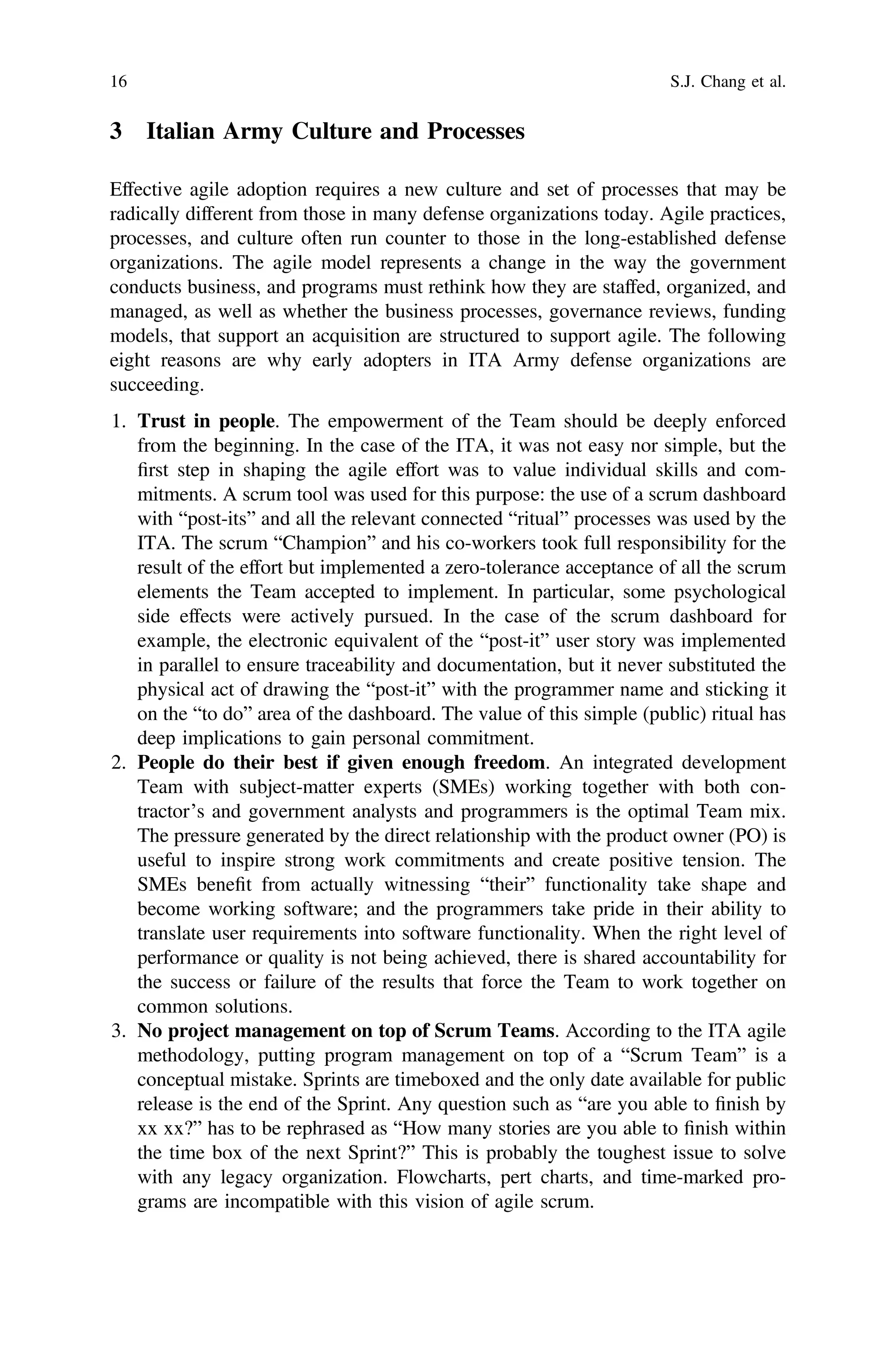 3 Italian Army Culture and Processes
Effective agile adoption requires a new culture and set of processes that may be
radically different from those in many defense organizations today. Agile practices,
processes, and culture often run counter to those in the long-established defense
organizations. The agile model represents a change in the way the government
conducts business, and programs must rethink how they are staffed, organized, and
managed, as well as whether the business processes, governance reviews, funding
models, that support an acquisition are structured to support agile. The following
eight reasons are why early adopters in ITA Army defense organizations are
succeeding.
1. Trust in people. The empowerment of the Team should be deeply enforced
from the beginning. In the case of the ITA, it was not easy nor simple, but the
ﬁrst step in shaping the agile effort was to value individual skills and com-
mitments. A scrum tool was used for this purpose: the use of a scrum dashboard
with “post-its” and all the relevant connected “ritual” processes was used by the
ITA. The scrum “Champion” and his co-workers took full responsibility for the
result of the effort but implemented a zero-tolerance acceptance of all the scrum
elements the Team accepted to implement. In particular, some psychological
side effects were actively pursued. In the case of the scrum dashboard for
example, the electronic equivalent of the “post-it” user story was implemented
in parallel to ensure traceability and documentation, but it never substituted the
physical act of drawing the “post-it” with the programmer name and sticking it
on the “to do” area of the dashboard. The value of this simple (public) ritual has
deep implications to gain personal commitment.
2. People do their best if given enough freedom. An integrated development
Team with subject-matter experts (SMEs) working together with both con-
tractor’s and government analysts and programmers is the optimal Team mix.
The pressure generated by the direct relationship with the product owner (PO) is
useful to inspire strong work commitments and create positive tension. The
SMEs beneﬁt from actually witnessing “their” functionality take shape and
become working software; and the programmers take pride in their ability to
translate user requirements into software functionality. When the right level of
performance or quality is not being achieved, there is shared accountability for
the success or failure of the results that force the Team to work together on
common solutions.
3. No project management on top of Scrum Teams. According to the ITA agile
methodology, putting program management on top of a “Scrum Team” is a
conceptual mistake. Sprints are timeboxed and the only date available for public
release is the end of the Sprint. Any question such as “are you able to ﬁnish by
xx xx?” has to be rephrased as “How many stories are you able to ﬁnish within
the time box of the next Sprint?” This is probably the toughest issue to solve
with any legacy organization. Flowcharts, pert charts, and time-marked pro-
grams are incompatible with this vision of agile scrum.
16 S.J. Chang et al.
 