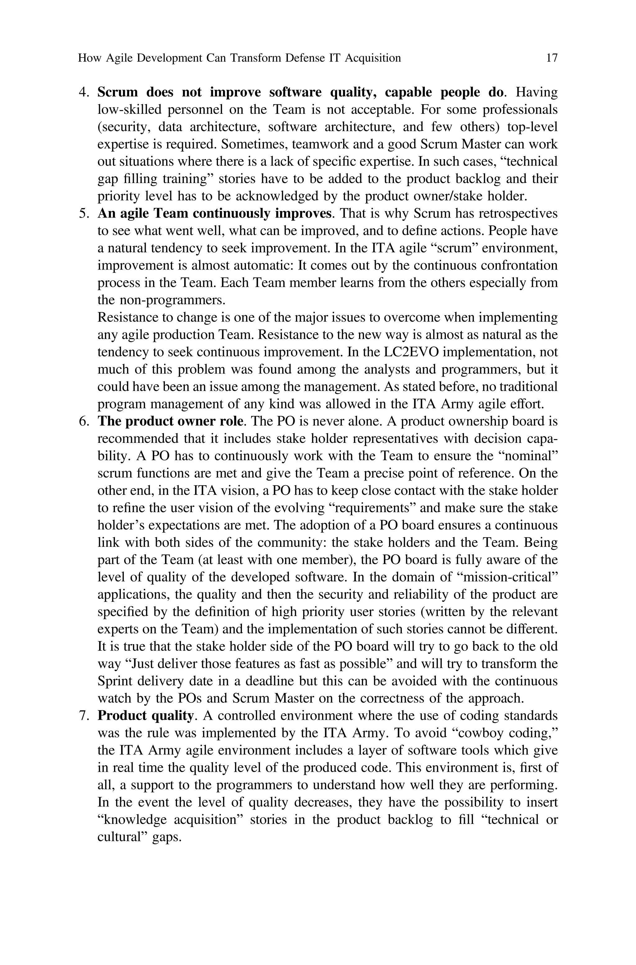 4. Scrum does not improve software quality, capable people do. Having
low-skilled personnel on the Team is not acceptable. For some professionals
(security, data architecture, software architecture, and few others) top-level
expertise is required. Sometimes, teamwork and a good Scrum Master can work
out situations where there is a lack of speciﬁc expertise. In such cases, “technical
gap ﬁlling training” stories have to be added to the product backlog and their
priority level has to be acknowledged by the product owner/stake holder.
5. An agile Team continuously improves. That is why Scrum has retrospectives
to see what went well, what can be improved, and to deﬁne actions. People have
a natural tendency to seek improvement. In the ITA agile “scrum” environment,
improvement is almost automatic: It comes out by the continuous confrontation
process in the Team. Each Team member learns from the others especially from
the non-programmers.
Resistance to change is one of the major issues to overcome when implementing
any agile production Team. Resistance to the new way is almost as natural as the
tendency to seek continuous improvement. In the LC2EVO implementation, not
much of this problem was found among the analysts and programmers, but it
could have been an issue among the management. As stated before, no traditional
program management of any kind was allowed in the ITA Army agile effort.
6. The product owner role. The PO is never alone. A product ownership board is
recommended that it includes stake holder representatives with decision capa-
bility. A PO has to continuously work with the Team to ensure the “nominal”
scrum functions are met and give the Team a precise point of reference. On the
other end, in the ITA vision, a PO has to keep close contact with the stake holder
to reﬁne the user vision of the evolving “requirements” and make sure the stake
holder’s expectations are met. The adoption of a PO board ensures a continuous
link with both sides of the community: the stake holders and the Team. Being
part of the Team (at least with one member), the PO board is fully aware of the
level of quality of the developed software. In the domain of “mission-critical”
applications, the quality and then the security and reliability of the product are
speciﬁed by the deﬁnition of high priority user stories (written by the relevant
experts on the Team) and the implementation of such stories cannot be different.
It is true that the stake holder side of the PO board will try to go back to the old
way “Just deliver those features as fast as possible” and will try to transform the
Sprint delivery date in a deadline but this can be avoided with the continuous
watch by the POs and Scrum Master on the correctness of the approach.
7. Product quality. A controlled environment where the use of coding standards
was the rule was implemented by the ITA Army. To avoid “cowboy coding,”
the ITA Army agile environment includes a layer of software tools which give
in real time the quality level of the produced code. This environment is, ﬁrst of
all, a support to the programmers to understand how well they are performing.
In the event the level of quality decreases, they have the possibility to insert
“knowledge acquisition” stories in the product backlog to ﬁll “technical or
cultural” gaps.
How Agile Development Can Transform Defense IT Acquisition 17
 