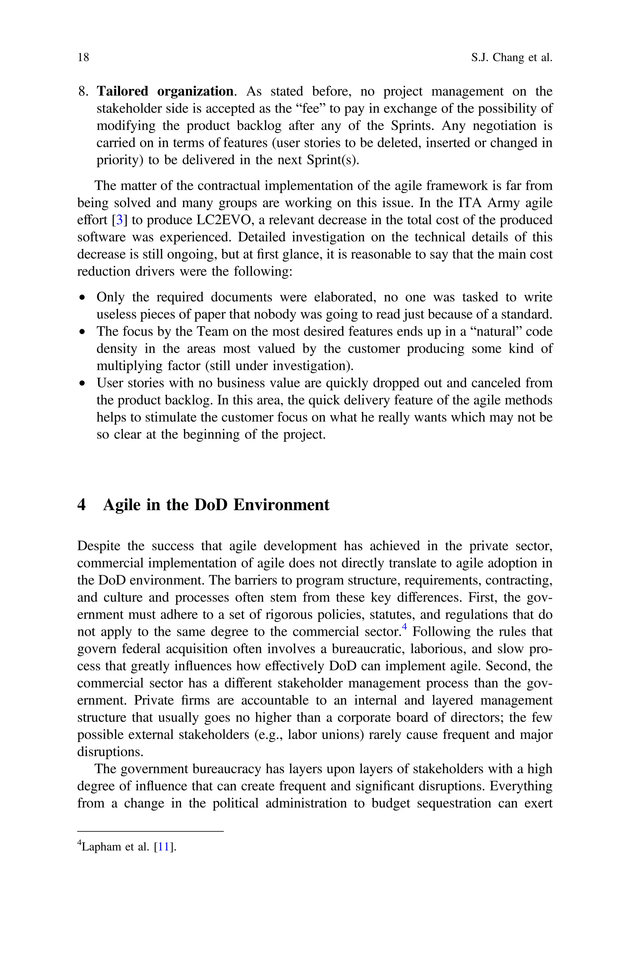 8. Tailored organization. As stated before, no project management on the
stakeholder side is accepted as the “fee” to pay in exchange of the possibility of
modifying the product backlog after any of the Sprints. Any negotiation is
carried on in terms of features (user stories to be deleted, inserted or changed in
priority) to be delivered in the next Sprint(s).
The matter of the contractual implementation of the agile framework is far from
being solved and many groups are working on this issue. In the ITA Army agile
effort [3] to produce LC2EVO, a relevant decrease in the total cost of the produced
software was experienced. Detailed investigation on the technical details of this
decrease is still ongoing, but at ﬁrst glance, it is reasonable to say that the main cost
reduction drivers were the following:
• Only the required documents were elaborated, no one was tasked to write
useless pieces of paper that nobody was going to read just because of a standard.
• The focus by the Team on the most desired features ends up in a “natural” code
density in the areas most valued by the customer producing some kind of
multiplying factor (still under investigation).
• User stories with no business value are quickly dropped out and canceled from
the product backlog. In this area, the quick delivery feature of the agile methods
helps to stimulate the customer focus on what he really wants which may not be
so clear at the beginning of the project.
4 Agile in the DoD Environment
Despite the success that agile development has achieved in the private sector,
commercial implementation of agile does not directly translate to agile adoption in
the DoD environment. The barriers to program structure, requirements, contracting,
and culture and processes often stem from these key differences. First, the gov-
ernment must adhere to a set of rigorous policies, statutes, and regulations that do
not apply to the same degree to the commercial sector.4
Following the rules that
govern federal acquisition often involves a bureaucratic, laborious, and slow pro-
cess that greatly influences how effectively DoD can implement agile. Second, the
commercial sector has a different stakeholder management process than the gov-
ernment. Private ﬁrms are accountable to an internal and layered management
structure that usually goes no higher than a corporate board of directors; the few
possible external stakeholders (e.g., labor unions) rarely cause frequent and major
disruptions.
The government bureaucracy has layers upon layers of stakeholders with a high
degree of influence that can create frequent and signiﬁcant disruptions. Everything
from a change in the political administration to budget sequestration can exert
4
Lapham et al. [11].
18 S.J. Chang et al.
 