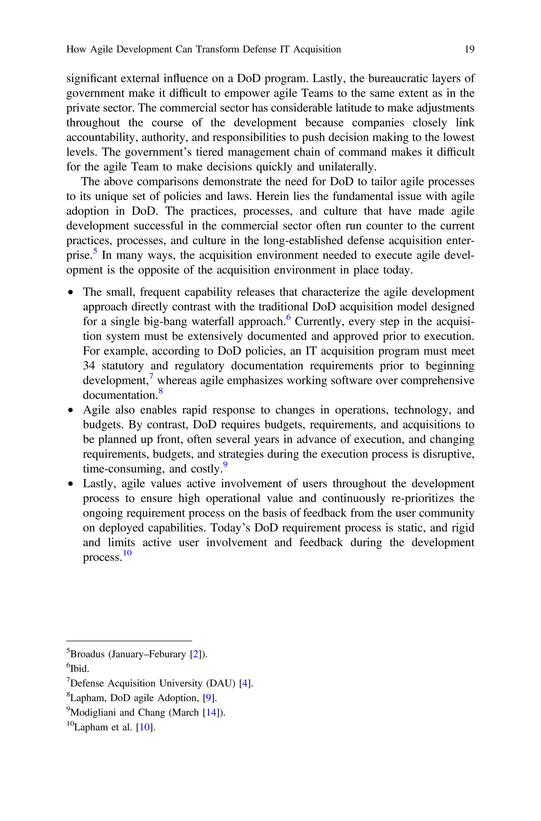 signiﬁcant external influence on a DoD program. Lastly, the bureaucratic layers of
government make it difﬁcult to empower agile Teams to the same extent as in the
private sector. The commercial sector has considerable latitude to make adjustments
throughout the course of the development because companies closely link
accountability, authority, and responsibilities to push decision making to the lowest
levels. The government’s tiered management chain of command makes it difﬁcult
for the agile Team to make decisions quickly and unilaterally.
The above comparisons demonstrate the need for DoD to tailor agile processes
to its unique set of policies and laws. Herein lies the fundamental issue with agile
adoption in DoD. The practices, processes, and culture that have made agile
development successful in the commercial sector often run counter to the current
practices, processes, and culture in the long-established defense acquisition enter-
prise.5
In many ways, the acquisition environment needed to execute agile devel-
opment is the opposite of the acquisition environment in place today.
• The small, frequent capability releases that characterize the agile development
approach directly contrast with the traditional DoD acquisition model designed
for a single big-bang waterfall approach.6
Currently, every step in the acquisi-
tion system must be extensively documented and approved prior to execution.
For example, according to DoD policies, an IT acquisition program must meet
34 statutory and regulatory documentation requirements prior to beginning
development,7
whereas agile emphasizes working software over comprehensive
documentation.8
• Agile also enables rapid response to changes in operations, technology, and
budgets. By contrast, DoD requires budgets, requirements, and acquisitions to
be planned up front, often several years in advance of execution, and changing
requirements, budgets, and strategies during the execution process is disruptive,
time-consuming, and costly.9
• Lastly, agile values active involvement of users throughout the development
process to ensure high operational value and continuously re-prioritizes the
ongoing requirement process on the basis of feedback from the user community
on deployed capabilities. Today’s DoD requirement process is static, and rigid
and limits active user involvement and feedback during the development
process.10
5
Broadus (January–Feburary [2]).
6
Ibid.
7
Defense Acquisition University (DAU) [4].
8
Lapham, DoD agile Adoption, [9].
9
Modigliani and Chang (March [14]).
10
Lapham et al. [10].
How Agile Development Can Transform Defense IT Acquisition 19
 