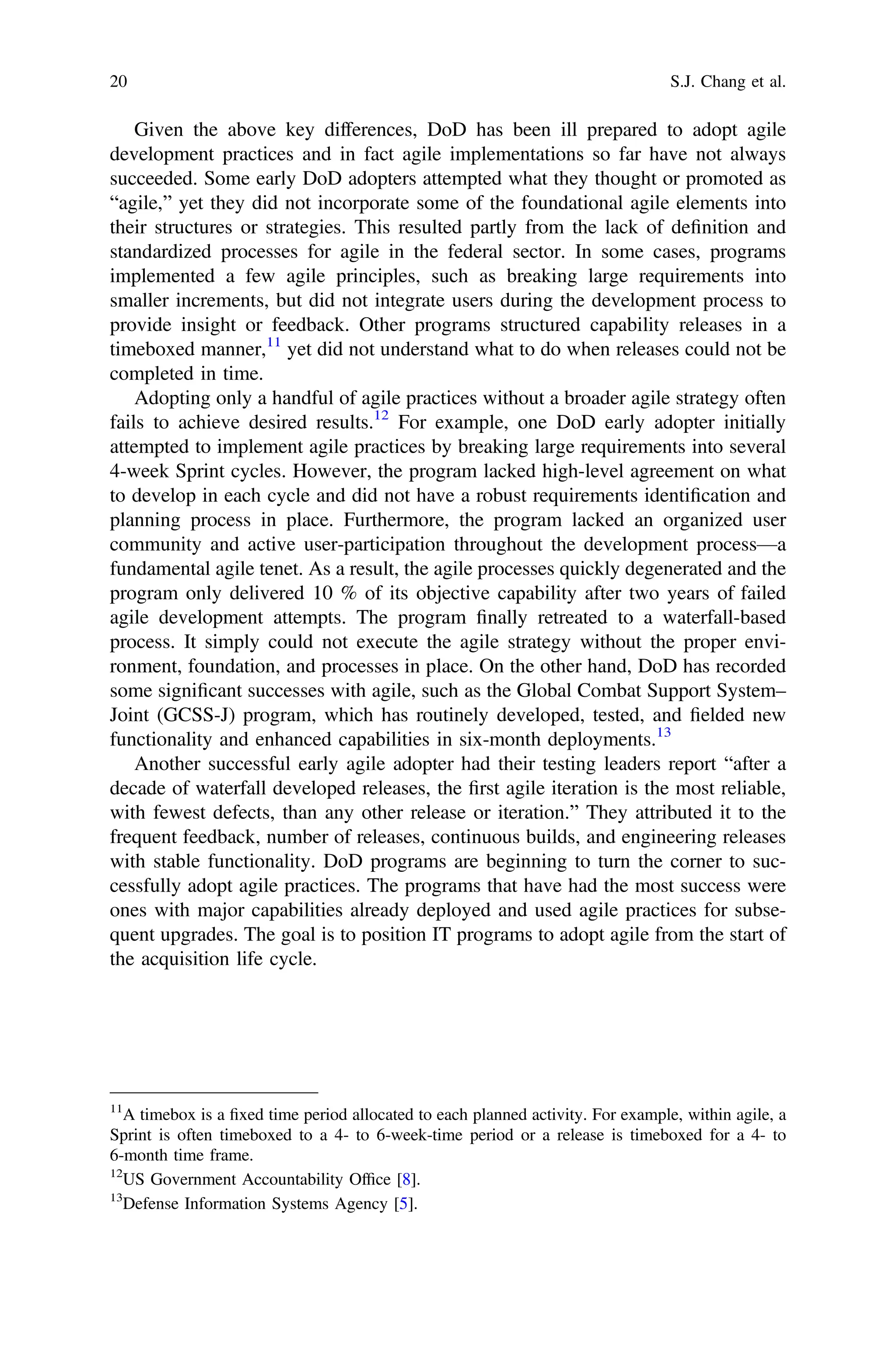 Given the above key differences, DoD has been ill prepared to adopt agile
development practices and in fact agile implementations so far have not always
succeeded. Some early DoD adopters attempted what they thought or promoted as
“agile,” yet they did not incorporate some of the foundational agile elements into
their structures or strategies. This resulted partly from the lack of deﬁnition and
standardized processes for agile in the federal sector. In some cases, programs
implemented a few agile principles, such as breaking large requirements into
smaller increments, but did not integrate users during the development process to
provide insight or feedback. Other programs structured capability releases in a
timeboxed manner,11
yet did not understand what to do when releases could not be
completed in time.
Adopting only a handful of agile practices without a broader agile strategy often
fails to achieve desired results.12
For example, one DoD early adopter initially
attempted to implement agile practices by breaking large requirements into several
4-week Sprint cycles. However, the program lacked high-level agreement on what
to develop in each cycle and did not have a robust requirements identiﬁcation and
planning process in place. Furthermore, the program lacked an organized user
community and active user-participation throughout the development process—a
fundamental agile tenet. As a result, the agile processes quickly degenerated and the
program only delivered 10 % of its objective capability after two years of failed
agile development attempts. The program ﬁnally retreated to a waterfall-based
process. It simply could not execute the agile strategy without the proper envi-
ronment, foundation, and processes in place. On the other hand, DoD has recorded
some signiﬁcant successes with agile, such as the Global Combat Support System–
Joint (GCSS-J) program, which has routinely developed, tested, and ﬁelded new
functionality and enhanced capabilities in six-month deployments.13
Another successful early agile adopter had their testing leaders report “after a
decade of waterfall developed releases, the ﬁrst agile iteration is the most reliable,
with fewest defects, than any other release or iteration.” They attributed it to the
frequent feedback, number of releases, continuous builds, and engineering releases
with stable functionality. DoD programs are beginning to turn the corner to suc-
cessfully adopt agile practices. The programs that have had the most success were
ones with major capabilities already deployed and used agile practices for subse-
quent upgrades. The goal is to position IT programs to adopt agile from the start of
the acquisition life cycle.
11
A timebox is a ﬁxed time period allocated to each planned activity. For example, within agile, a
Sprint is often timeboxed to a 4- to 6-week-time period or a release is timeboxed for a 4- to
6-month time frame.
12
US Government Accountability Ofﬁce [8].
13
Defense Information Systems Agency [5].
20 S.J. Chang et al.
 