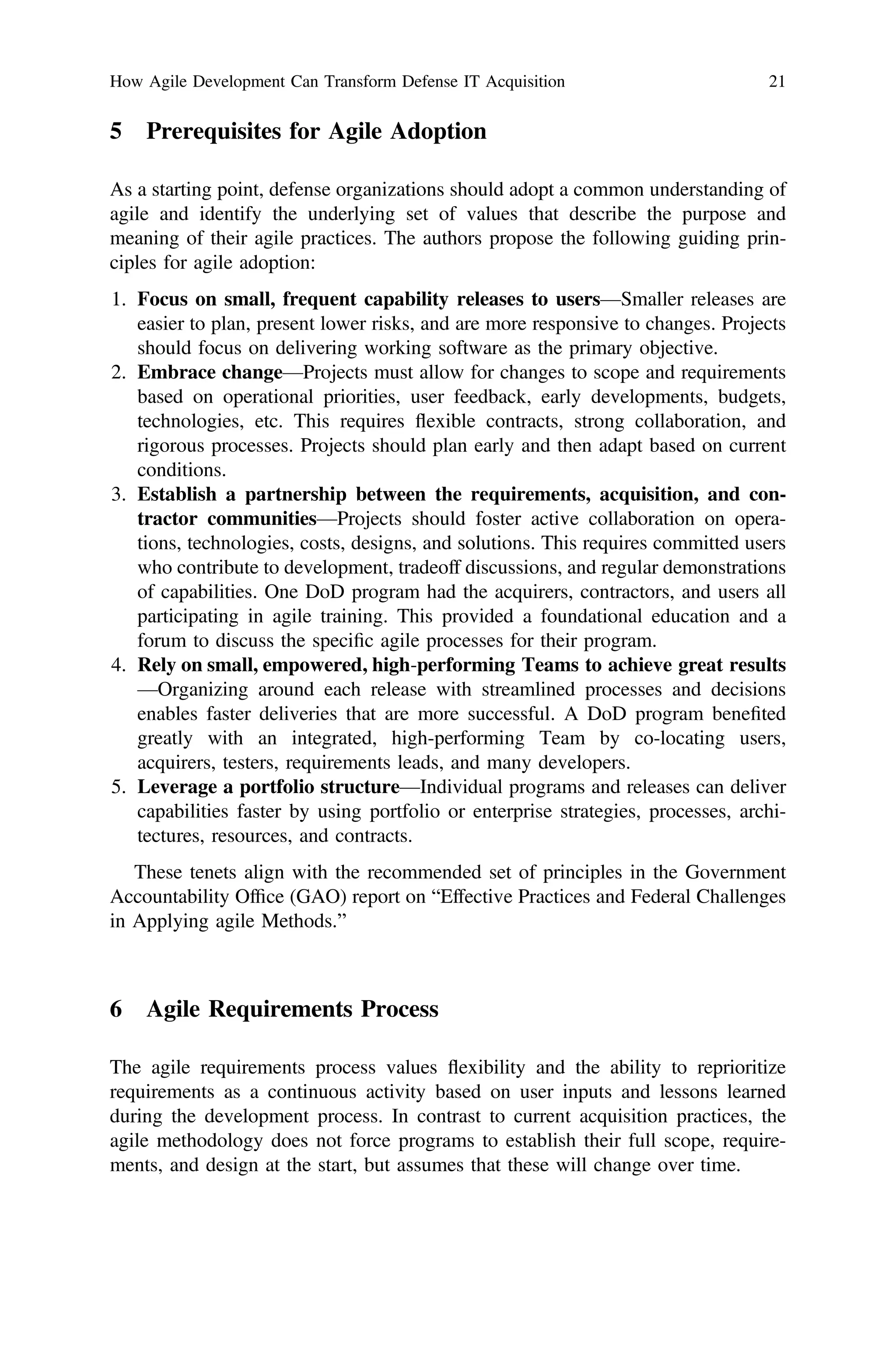 5 Prerequisites for Agile Adoption
As a starting point, defense organizations should adopt a common understanding of
agile and identify the underlying set of values that describe the purpose and
meaning of their agile practices. The authors propose the following guiding prin-
ciples for agile adoption:
1. Focus on small, frequent capability releases to users—Smaller releases are
easier to plan, present lower risks, and are more responsive to changes. Projects
should focus on delivering working software as the primary objective.
2. Embrace change—Projects must allow for changes to scope and requirements
based on operational priorities, user feedback, early developments, budgets,
technologies, etc. This requires flexible contracts, strong collaboration, and
rigorous processes. Projects should plan early and then adapt based on current
conditions.
3. Establish a partnership between the requirements, acquisition, and con-
tractor communities—Projects should foster active collaboration on opera-
tions, technologies, costs, designs, and solutions. This requires committed users
who contribute to development, tradeoff discussions, and regular demonstrations
of capabilities. One DoD program had the acquirers, contractors, and users all
participating in agile training. This provided a foundational education and a
forum to discuss the speciﬁc agile processes for their program.
4. Rely on small, empowered, high-performing Teams to achieve great results
—Organizing around each release with streamlined processes and decisions
enables faster deliveries that are more successful. A DoD program beneﬁted
greatly with an integrated, high-performing Team by co-locating users,
acquirers, testers, requirements leads, and many developers.
5. Leverage a portfolio structure—Individual programs and releases can deliver
capabilities faster by using portfolio or enterprise strategies, processes, archi-
tectures, resources, and contracts.
These tenets align with the recommended set of principles in the Government
Accountability Ofﬁce (GAO) report on “Effective Practices and Federal Challenges
in Applying agile Methods.”
6 Agile Requirements Process
The agile requirements process values flexibility and the ability to reprioritize
requirements as a continuous activity based on user inputs and lessons learned
during the development process. In contrast to current acquisition practices, the
agile methodology does not force programs to establish their full scope, require-
ments, and design at the start, but assumes that these will change over time.
How Agile Development Can Transform Defense IT Acquisition 21
 