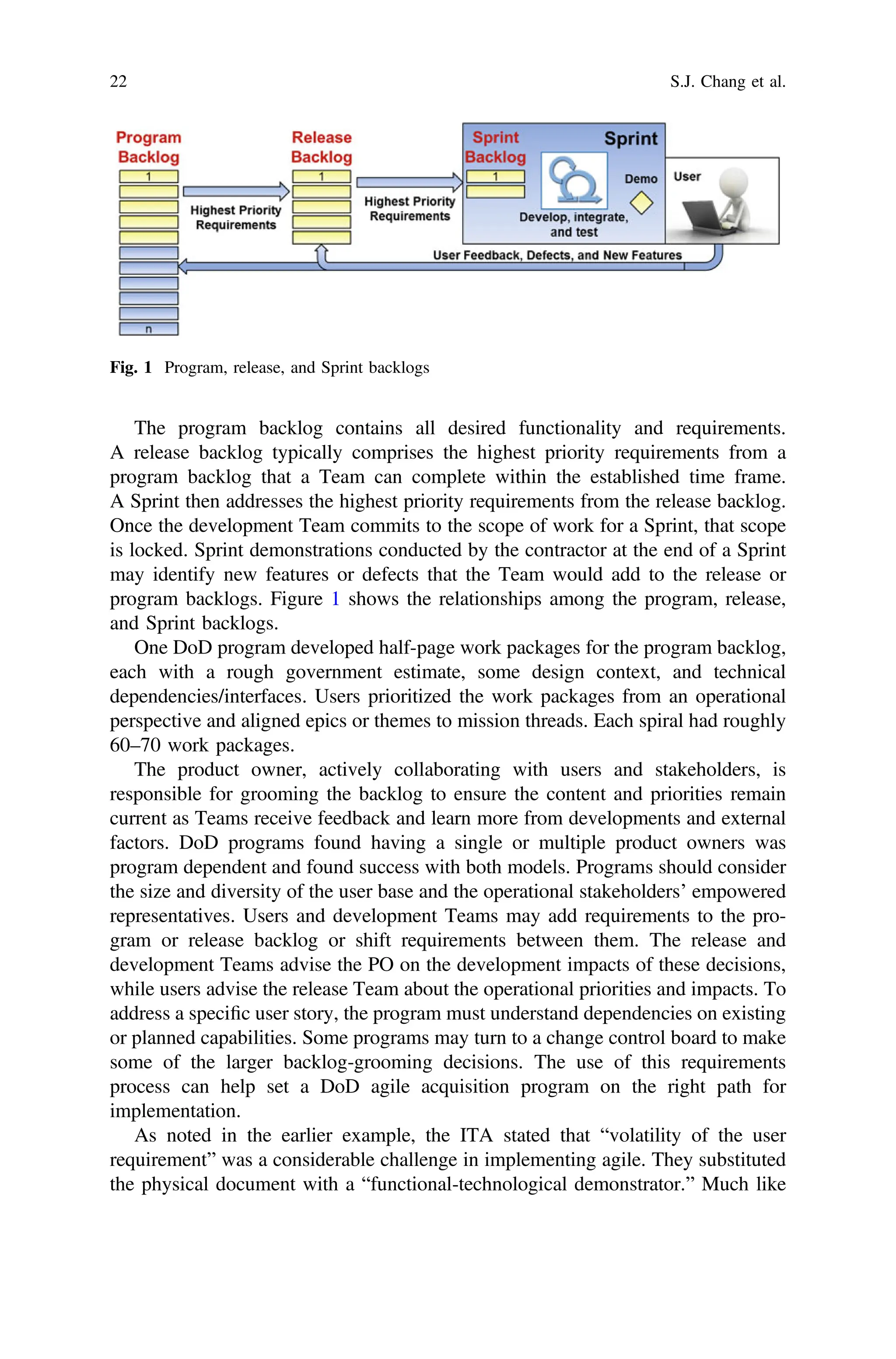 The program backlog contains all desired functionality and requirements.
A release backlog typically comprises the highest priority requirements from a
program backlog that a Team can complete within the established time frame.
A Sprint then addresses the highest priority requirements from the release backlog.
Once the development Team commits to the scope of work for a Sprint, that scope
is locked. Sprint demonstrations conducted by the contractor at the end of a Sprint
may identify new features or defects that the Team would add to the release or
program backlogs. Figure 1 shows the relationships among the program, release,
and Sprint backlogs.
One DoD program developed half-page work packages for the program backlog,
each with a rough government estimate, some design context, and technical
dependencies/interfaces. Users prioritized the work packages from an operational
perspective and aligned epics or themes to mission threads. Each spiral had roughly
60–70 work packages.
The product owner, actively collaborating with users and stakeholders, is
responsible for grooming the backlog to ensure the content and priorities remain
current as Teams receive feedback and learn more from developments and external
factors. DoD programs found having a single or multiple product owners was
program dependent and found success with both models. Programs should consider
the size and diversity of the user base and the operational stakeholders’ empowered
representatives. Users and development Teams may add requirements to the pro-
gram or release backlog or shift requirements between them. The release and
development Teams advise the PO on the development impacts of these decisions,
while users advise the release Team about the operational priorities and impacts. To
address a speciﬁc user story, the program must understand dependencies on existing
or planned capabilities. Some programs may turn to a change control board to make
some of the larger backlog-grooming decisions. The use of this requirements
process can help set a DoD agile acquisition program on the right path for
implementation.
As noted in the earlier example, the ITA stated that “volatility of the user
requirement” was a considerable challenge in implementing agile. They substituted
the physical document with a “functional-technological demonstrator.” Much like
Fig. 1 Program, release, and Sprint backlogs
22 S.J. Chang et al.
 