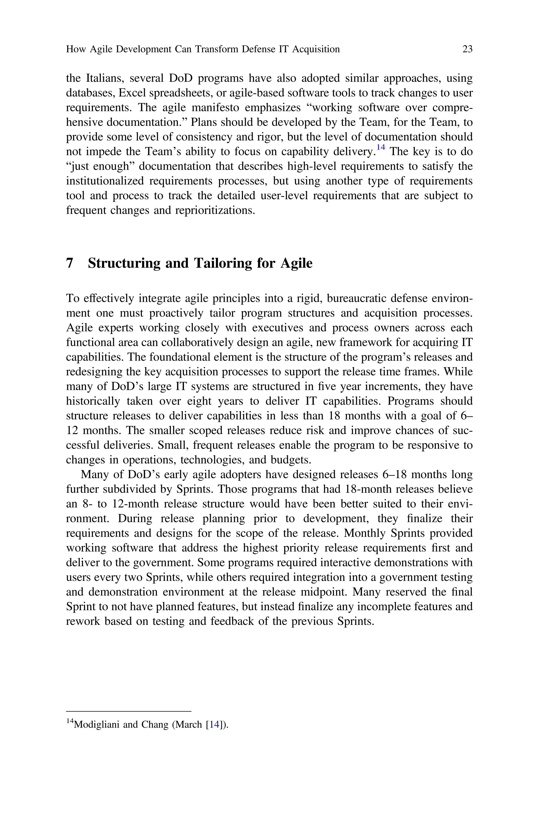 the Italians, several DoD programs have also adopted similar approaches, using
databases, Excel spreadsheets, or agile-based software tools to track changes to user
requirements. The agile manifesto emphasizes “working software over compre-
hensive documentation.” Plans should be developed by the Team, for the Team, to
provide some level of consistency and rigor, but the level of documentation should
not impede the Team’s ability to focus on capability delivery.14
The key is to do
“just enough” documentation that describes high-level requirements to satisfy the
institutionalized requirements processes, but using another type of requirements
tool and process to track the detailed user-level requirements that are subject to
frequent changes and reprioritizations.
7 Structuring and Tailoring for Agile
To effectively integrate agile principles into a rigid, bureaucratic defense environ-
ment one must proactively tailor program structures and acquisition processes.
Agile experts working closely with executives and process owners across each
functional area can collaboratively design an agile, new framework for acquiring IT
capabilities. The foundational element is the structure of the program’s releases and
redesigning the key acquisition processes to support the release time frames. While
many of DoD’s large IT systems are structured in ﬁve year increments, they have
historically taken over eight years to deliver IT capabilities. Programs should
structure releases to deliver capabilities in less than 18 months with a goal of 6–
12 months. The smaller scoped releases reduce risk and improve chances of suc-
cessful deliveries. Small, frequent releases enable the program to be responsive to
changes in operations, technologies, and budgets.
Many of DoD’s early agile adopters have designed releases 6–18 months long
further subdivided by Sprints. Those programs that had 18-month releases believe
an 8- to 12-month release structure would have been better suited to their envi-
ronment. During release planning prior to development, they ﬁnalize their
requirements and designs for the scope of the release. Monthly Sprints provided
working software that address the highest priority release requirements ﬁrst and
deliver to the government. Some programs required interactive demonstrations with
users every two Sprints, while others required integration into a government testing
and demonstration environment at the release midpoint. Many reserved the ﬁnal
Sprint to not have planned features, but instead ﬁnalize any incomplete features and
rework based on testing and feedback of the previous Sprints.
14
Modigliani and Chang (March [14]).
How Agile Development Can Transform Defense IT Acquisition 23
 