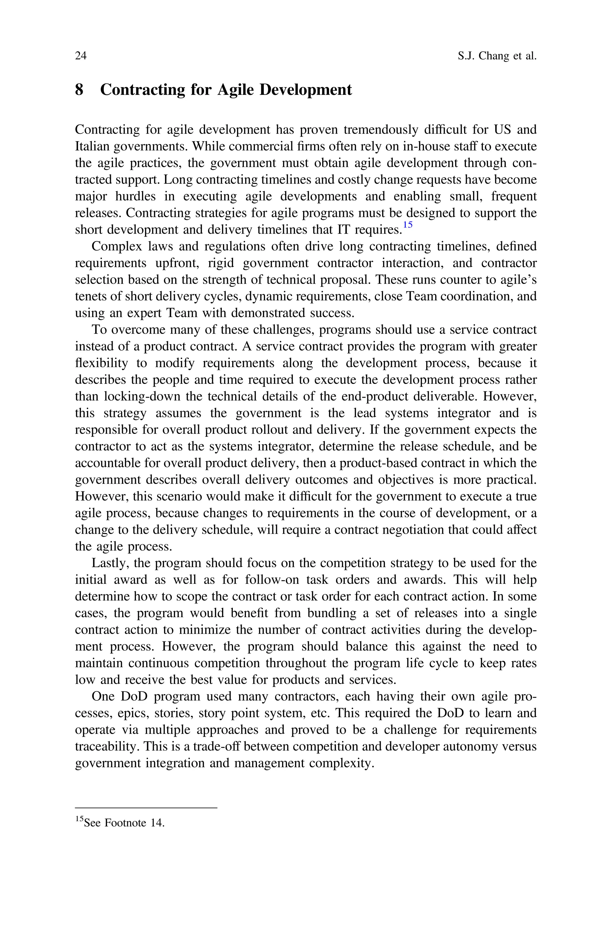 8 Contracting for Agile Development
Contracting for agile development has proven tremendously difﬁcult for US and
Italian governments. While commercial ﬁrms often rely on in-house staff to execute
the agile practices, the government must obtain agile development through con-
tracted support. Long contracting timelines and costly change requests have become
major hurdles in executing agile developments and enabling small, frequent
releases. Contracting strategies for agile programs must be designed to support the
short development and delivery timelines that IT requires.15
Complex laws and regulations often drive long contracting timelines, deﬁned
requirements upfront, rigid government contractor interaction, and contractor
selection based on the strength of technical proposal. These runs counter to agile’s
tenets of short delivery cycles, dynamic requirements, close Team coordination, and
using an expert Team with demonstrated success.
To overcome many of these challenges, programs should use a service contract
instead of a product contract. A service contract provides the program with greater
flexibility to modify requirements along the development process, because it
describes the people and time required to execute the development process rather
than locking-down the technical details of the end-product deliverable. However,
this strategy assumes the government is the lead systems integrator and is
responsible for overall product rollout and delivery. If the government expects the
contractor to act as the systems integrator, determine the release schedule, and be
accountable for overall product delivery, then a product-based contract in which the
government describes overall delivery outcomes and objectives is more practical.
However, this scenario would make it difﬁcult for the government to execute a true
agile process, because changes to requirements in the course of development, or a
change to the delivery schedule, will require a contract negotiation that could affect
the agile process.
Lastly, the program should focus on the competition strategy to be used for the
initial award as well as for follow-on task orders and awards. This will help
determine how to scope the contract or task order for each contract action. In some
cases, the program would beneﬁt from bundling a set of releases into a single
contract action to minimize the number of contract activities during the develop-
ment process. However, the program should balance this against the need to
maintain continuous competition throughout the program life cycle to keep rates
low and receive the best value for products and services.
One DoD program used many contractors, each having their own agile pro-
cesses, epics, stories, story point system, etc. This required the DoD to learn and
operate via multiple approaches and proved to be a challenge for requirements
traceability. This is a trade-off between competition and developer autonomy versus
government integration and management complexity.
15
See Footnote 14.
24 S.J. Chang et al.
 