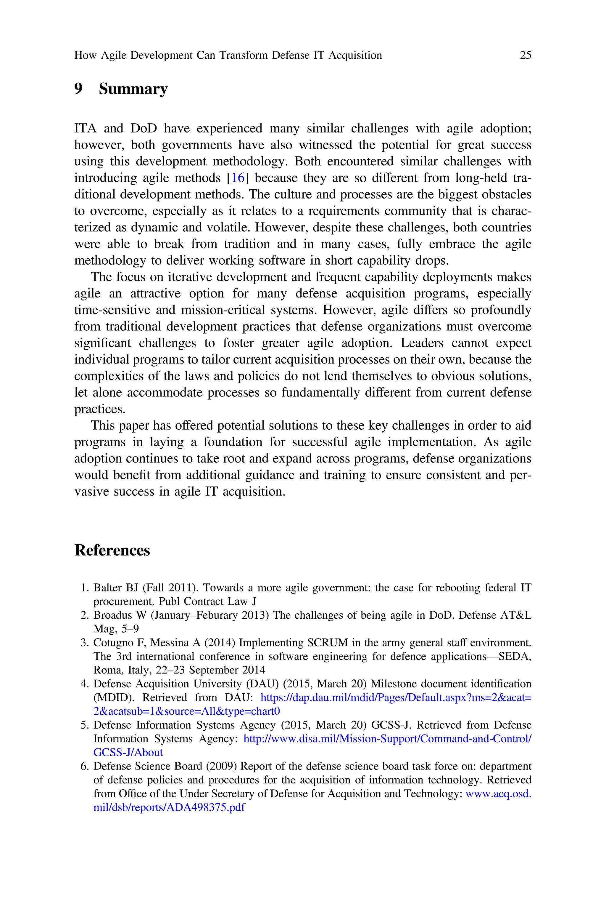 9 Summary
ITA and DoD have experienced many similar challenges with agile adoption;
however, both governments have also witnessed the potential for great success
using this development methodology. Both encountered similar challenges with
introducing agile methods [16] because they are so different from long-held tra-
ditional development methods. The culture and processes are the biggest obstacles
to overcome, especially as it relates to a requirements community that is charac-
terized as dynamic and volatile. However, despite these challenges, both countries
were able to break from tradition and in many cases, fully embrace the agile
methodology to deliver working software in short capability drops.
The focus on iterative development and frequent capability deployments makes
agile an attractive option for many defense acquisition programs, especially
time-sensitive and mission-critical systems. However, agile differs so profoundly
from traditional development practices that defense organizations must overcome
signiﬁcant challenges to foster greater agile adoption. Leaders cannot expect
individual programs to tailor current acquisition processes on their own, because the
complexities of the laws and policies do not lend themselves to obvious solutions,
let alone accommodate processes so fundamentally different from current defense
practices.
This paper has offered potential solutions to these key challenges in order to aid
programs in laying a foundation for successful agile implementation. As agile
adoption continues to take root and expand across programs, defense organizations
would beneﬁt from additional guidance and training to ensure consistent and per-
vasive success in agile IT acquisition.
References
1. Balter BJ (Fall 2011). Towards a more agile government: the case for rebooting federal IT
procurement. Publ Contract Law J
2. Broadus W (January–Feburary 2013) The challenges of being agile in DoD. Defense ATL
Mag, 5–9
3. Cotugno F, Messina A (2014) Implementing SCRUM in the army general staff environment.
The 3rd international conference in software engineering for defence applications—SEDA,
Roma, Italy, 22–23 September 2014
4. Defense Acquisition University (DAU) (2015, March 20) Milestone document identiﬁcation
(MDID). Retrieved from DAU: https://dap.dau.mil/mdid/Pages/Default.aspx?ms=2acat=
2acatsub=1source=Alltype=chart0
5. Defense Information Systems Agency (2015, March 20) GCSS-J. Retrieved from Defense
Information Systems Agency: http://www.disa.mil/Mission-Support/Command-and-Control/
GCSS-J/About
6. Defense Science Board (2009) Report of the defense science board task force on: department
of defense policies and procedures for the acquisition of information technology. Retrieved
from Ofﬁce of the Under Secretary of Defense for Acquisition and Technology: www.acq.osd.
mil/dsb/reports/ADA498375.pdf
How Agile Development Can Transform Defense IT Acquisition 25
 