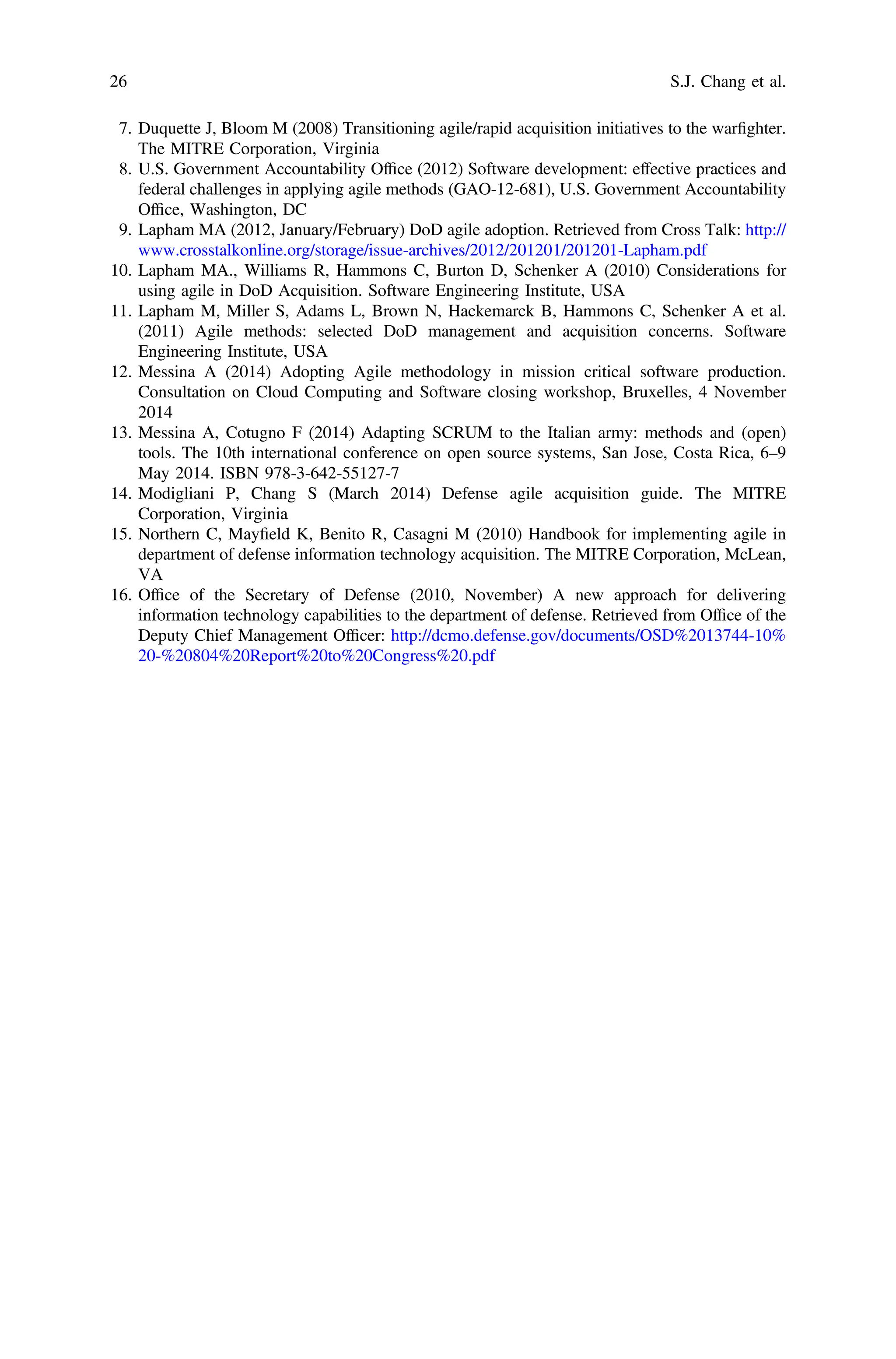 7. Duquette J, Bloom M (2008) Transitioning agile/rapid acquisition initiatives to the warﬁghter.
The MITRE Corporation, Virginia
8. U.S. Government Accountability Ofﬁce (2012) Software development: effective practices and
federal challenges in applying agile methods (GAO-12-681), U.S. Government Accountability
Ofﬁce, Washington, DC
9. Lapham MA (2012, January/February) DoD agile adoption. Retrieved from Cross Talk: http://
www.crosstalkonline.org/storage/issue-archives/2012/201201/201201-Lapham.pdf
10. Lapham MA., Williams R, Hammons C, Burton D, Schenker A (2010) Considerations for
using agile in DoD Acquisition. Software Engineering Institute, USA
11. Lapham M, Miller S, Adams L, Brown N, Hackemarck B, Hammons C, Schenker A et al.
(2011) Agile methods: selected DoD management and acquisition concerns. Software
Engineering Institute, USA
12. Messina A (2014) Adopting Agile methodology in mission critical software production.
Consultation on Cloud Computing and Software closing workshop, Bruxelles, 4 November
2014
13. Messina A, Cotugno F (2014) Adapting SCRUM to the Italian army: methods and (open)
tools. The 10th international conference on open source systems, San Jose, Costa Rica, 6–9
May 2014. ISBN 978-3-642-55127-7
14. Modigliani P, Chang S (March 2014) Defense agile acquisition guide. The MITRE
Corporation, Virginia
15. Northern C, Mayﬁeld K, Benito R, Casagni M (2010) Handbook for implementing agile in
department of defense information technology acquisition. The MITRE Corporation, McLean,
VA
16. Ofﬁce of the Secretary of Defense (2010, November) A new approach for delivering
information technology capabilities to the department of defense. Retrieved from Ofﬁce of the
Deputy Chief Management Ofﬁcer: http://dcmo.defense.gov/documents/OSD%2013744-10%
20-%20804%20Report%20to%20Congress%20.pdf
26 S.J. Chang et al.
 