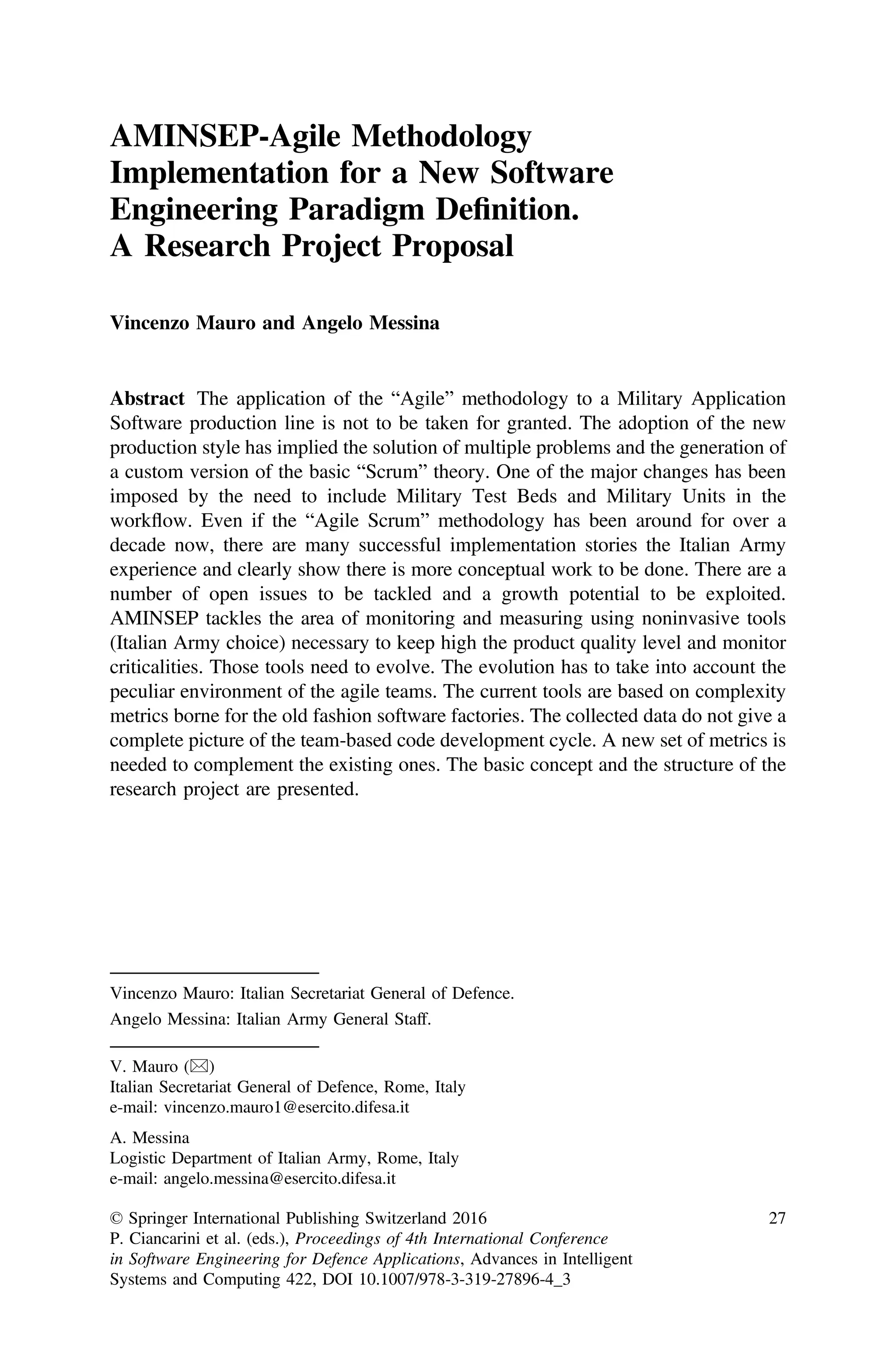 AMINSEP-Agile Methodology
Implementation for a New Software
Engineering Paradigm Deﬁnition.
A Research Project Proposal
Vincenzo Mauro and Angelo Messina
Abstract The application of the “Agile” methodology to a Military Application
Software production line is not to be taken for granted. The adoption of the new
production style has implied the solution of multiple problems and the generation of
a custom version of the basic “Scrum” theory. One of the major changes has been
imposed by the need to include Military Test Beds and Military Units in the
workflow. Even if the “Agile Scrum” methodology has been around for over a
decade now, there are many successful implementation stories the Italian Army
experience and clearly show there is more conceptual work to be done. There are a
number of open issues to be tackled and a growth potential to be exploited.
AMINSEP tackles the area of monitoring and measuring using noninvasive tools
(Italian Army choice) necessary to keep high the product quality level and monitor
criticalities. Those tools need to evolve. The evolution has to take into account the
peculiar environment of the agile teams. The current tools are based on complexity
metrics borne for the old fashion software factories. The collected data do not give a
complete picture of the team-based code development cycle. A new set of metrics is
needed to complement the existing ones. The basic concept and the structure of the
research project are presented.
Vincenzo Mauro: Italian Secretariat General of Defence.
Angelo Messina: Italian Army General Staff.
V. Mauro ()
Italian Secretariat General of Defence, Rome, Italy
e-mail: vincenzo.mauro1@esercito.difesa.it
A. Messina
Logistic Department of Italian Army, Rome, Italy
e-mail: angelo.messina@esercito.difesa.it
© Springer International Publishing Switzerland 2016
P. Ciancarini et al. (eds.), Proceedings of 4th International Conference
in Software Engineering for Defence Applications, Advances in Intelligent
Systems and Computing 422, DOI 10.1007/978-3-319-27896-4_3
27
 