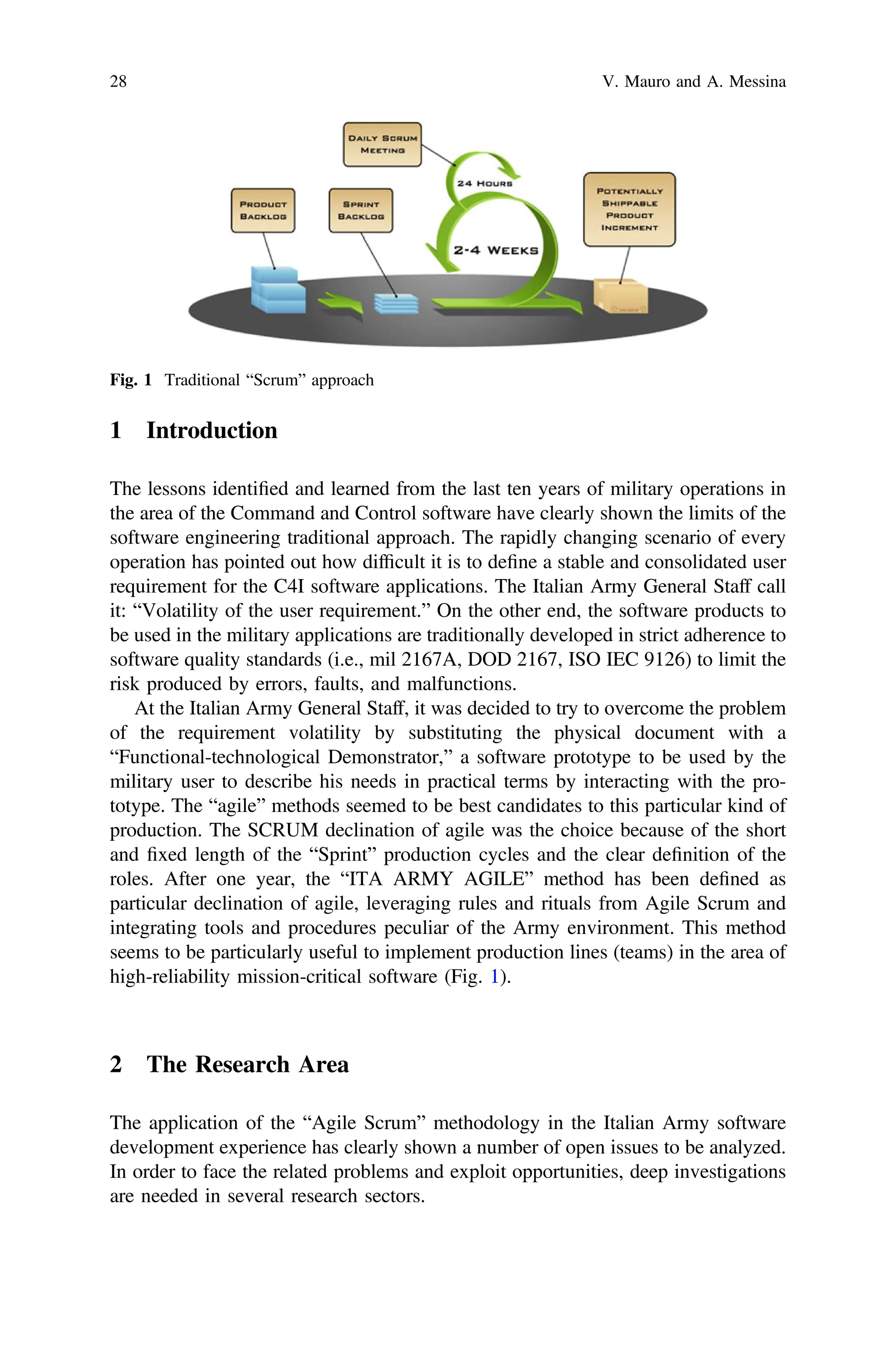 1 Introduction
The lessons identiﬁed and learned from the last ten years of military operations in
the area of the Command and Control software have clearly shown the limits of the
software engineering traditional approach. The rapidly changing scenario of every
operation has pointed out how difﬁcult it is to deﬁne a stable and consolidated user
requirement for the C4I software applications. The Italian Army General Staff call
it: “Volatility of the user requirement.” On the other end, the software products to
be used in the military applications are traditionally developed in strict adherence to
software quality standards (i.e., mil 2167A, DOD 2167, ISO IEC 9126) to limit the
risk produced by errors, faults, and malfunctions.
At the Italian Army General Staff, it was decided to try to overcome the problem
of the requirement volatility by substituting the physical document with a
“Functional-technological Demonstrator,” a software prototype to be used by the
military user to describe his needs in practical terms by interacting with the pro-
totype. The “agile” methods seemed to be best candidates to this particular kind of
production. The SCRUM declination of agile was the choice because of the short
and ﬁxed length of the “Sprint” production cycles and the clear deﬁnition of the
roles. After one year, the “ITA ARMY AGILE” method has been deﬁned as
particular declination of agile, leveraging rules and rituals from Agile Scrum and
integrating tools and procedures peculiar of the Army environment. This method
seems to be particularly useful to implement production lines (teams) in the area of
high-reliability mission-critical software (Fig. 1).
2 The Research Area
The application of the “Agile Scrum” methodology in the Italian Army software
development experience has clearly shown a number of open issues to be analyzed.
In order to face the related problems and exploit opportunities, deep investigations
are needed in several research sectors.
Fig. 1 Traditional “Scrum” approach
28 V. Mauro and A. Messina
 