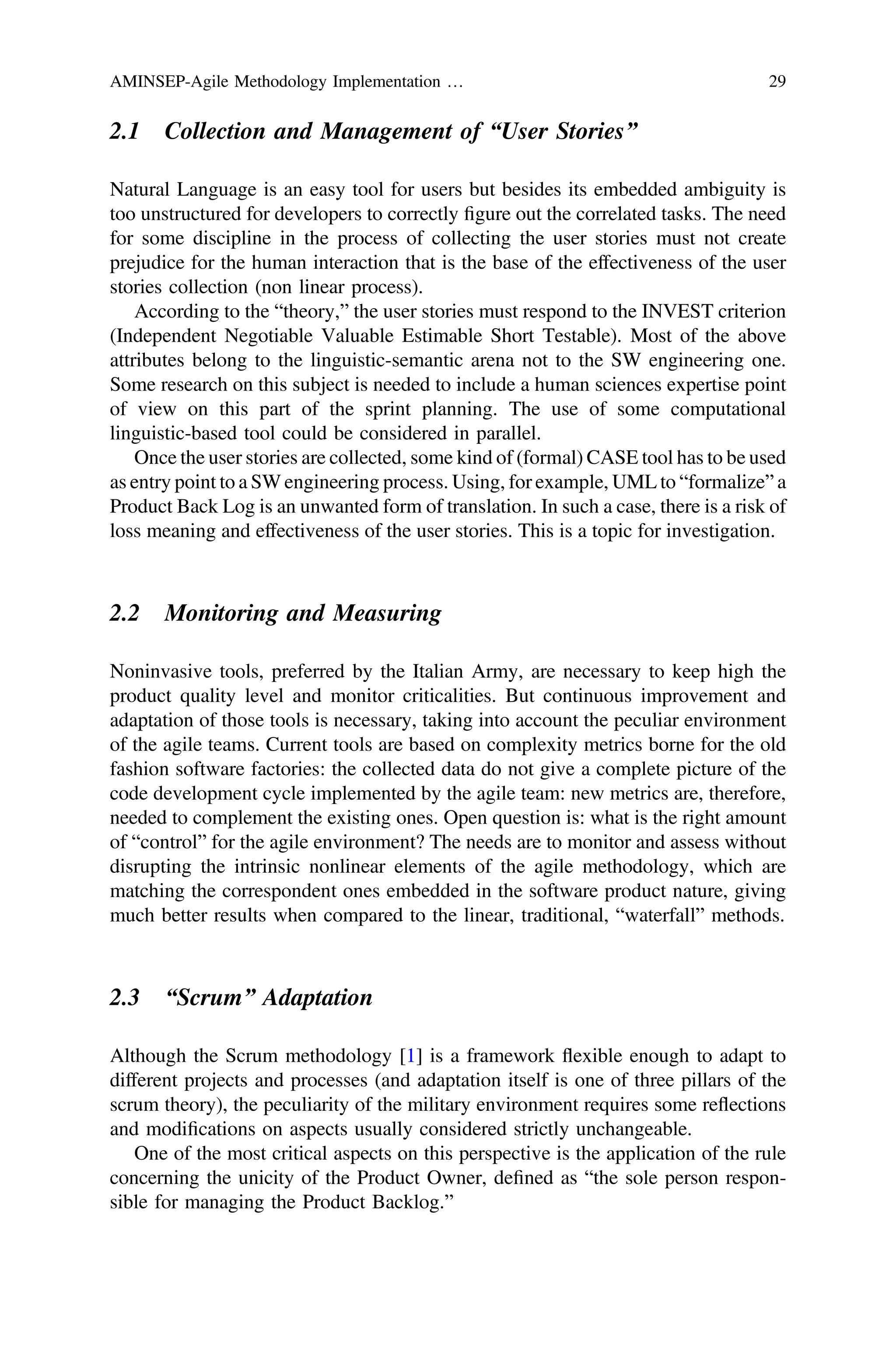 2.1 Collection and Management of “User Stories”
Natural Language is an easy tool for users but besides its embedded ambiguity is
too unstructured for developers to correctly ﬁgure out the correlated tasks. The need
for some discipline in the process of collecting the user stories must not create
prejudice for the human interaction that is the base of the effectiveness of the user
stories collection (non linear process).
According to the “theory,” the user stories must respond to the INVEST criterion
(Independent Negotiable Valuable Estimable Short Testable). Most of the above
attributes belong to the linguistic-semantic arena not to the SW engineering one.
Some research on this subject is needed to include a human sciences expertise point
of view on this part of the sprint planning. The use of some computational
linguistic-based tool could be considered in parallel.
Once the user stories are collected, some kind of (formal) CASE tool has to be used
as entry point to a SW engineering process. Using, for example, UML to “formalize” a
Product Back Log is an unwanted form of translation. In such a case, there is a risk of
loss meaning and effectiveness of the user stories. This is a topic for investigation.
2.2 Monitoring and Measuring
Noninvasive tools, preferred by the Italian Army, are necessary to keep high the
product quality level and monitor criticalities. But continuous improvement and
adaptation of those tools is necessary, taking into account the peculiar environment
of the agile teams. Current tools are based on complexity metrics borne for the old
fashion software factories: the collected data do not give a complete picture of the
code development cycle implemented by the agile team: new metrics are, therefore,
needed to complement the existing ones. Open question is: what is the right amount
of “control” for the agile environment? The needs are to monitor and assess without
disrupting the intrinsic nonlinear elements of the agile methodology, which are
matching the correspondent ones embedded in the software product nature, giving
much better results when compared to the linear, traditional, “waterfall” methods.
2.3 “Scrum” Adaptation
Although the Scrum methodology [1] is a framework flexible enough to adapt to
different projects and processes (and adaptation itself is one of three pillars of the
scrum theory), the peculiarity of the military environment requires some reflections
and modiﬁcations on aspects usually considered strictly unchangeable.
One of the most critical aspects on this perspective is the application of the rule
concerning the unicity of the Product Owner, deﬁned as “the sole person respon-
sible for managing the Product Backlog.”
AMINSEP-Agile Methodology Implementation … 29
 