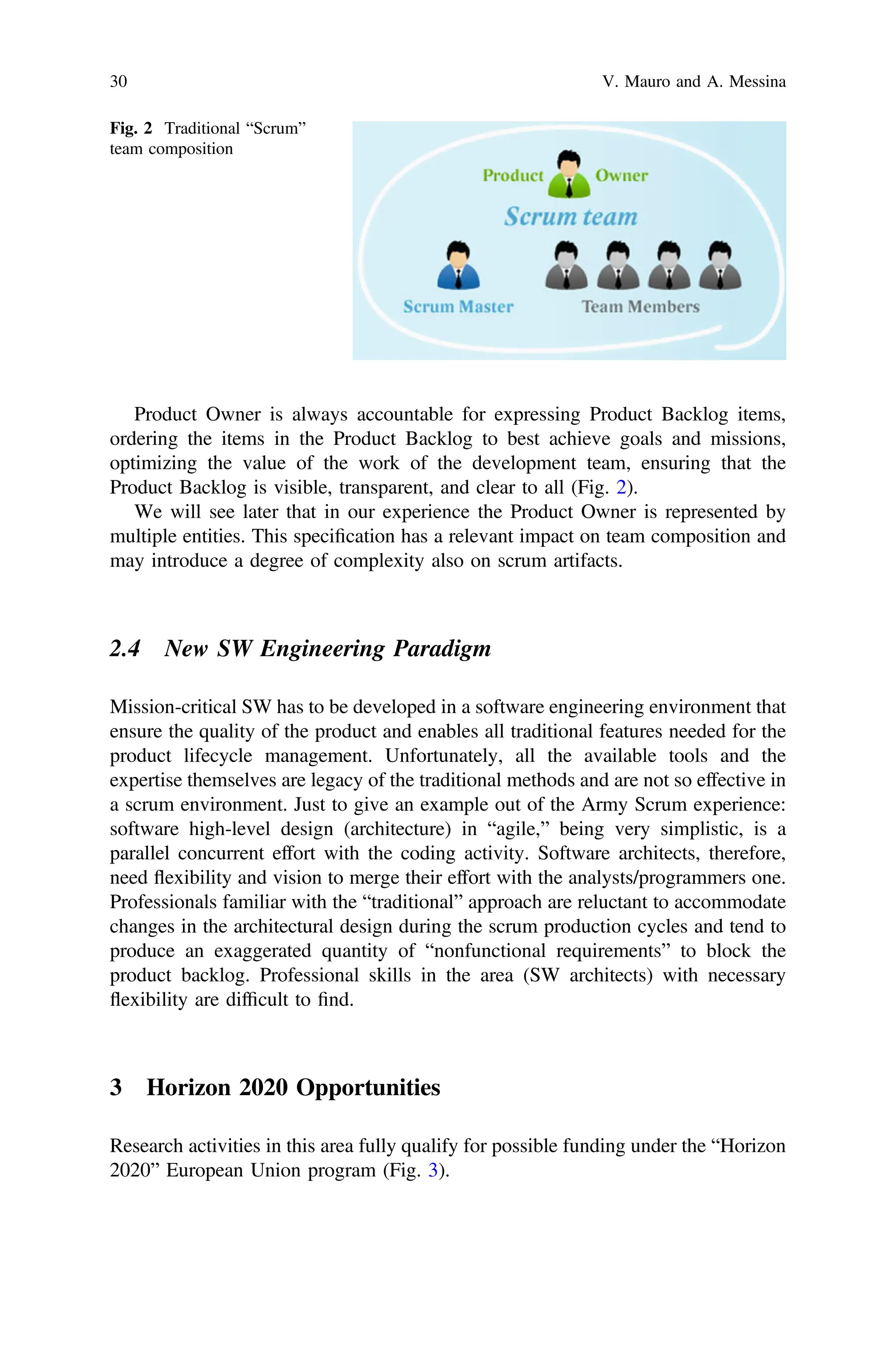 Product Owner is always accountable for expressing Product Backlog items,
ordering the items in the Product Backlog to best achieve goals and missions,
optimizing the value of the work of the development team, ensuring that the
Product Backlog is visible, transparent, and clear to all (Fig. 2).
We will see later that in our experience the Product Owner is represented by
multiple entities. This speciﬁcation has a relevant impact on team composition and
may introduce a degree of complexity also on scrum artifacts.
2.4 New SW Engineering Paradigm
Mission-critical SW has to be developed in a software engineering environment that
ensure the quality of the product and enables all traditional features needed for the
product lifecycle management. Unfortunately, all the available tools and the
expertise themselves are legacy of the traditional methods and are not so effective in
a scrum environment. Just to give an example out of the Army Scrum experience:
software high-level design (architecture) in “agile,” being very simplistic, is a
parallel concurrent effort with the coding activity. Software architects, therefore,
need flexibility and vision to merge their effort with the analysts/programmers one.
Professionals familiar with the “traditional” approach are reluctant to accommodate
changes in the architectural design during the scrum production cycles and tend to
produce an exaggerated quantity of “nonfunctional requirements” to block the
product backlog. Professional skills in the area (SW architects) with necessary
flexibility are difﬁcult to ﬁnd.
3 Horizon 2020 Opportunities
Research activities in this area fully qualify for possible funding under the “Horizon
2020” European Union program (Fig. 3).
Fig. 2 Traditional “Scrum”
team composition
30 V. Mauro and A. Messina
 
