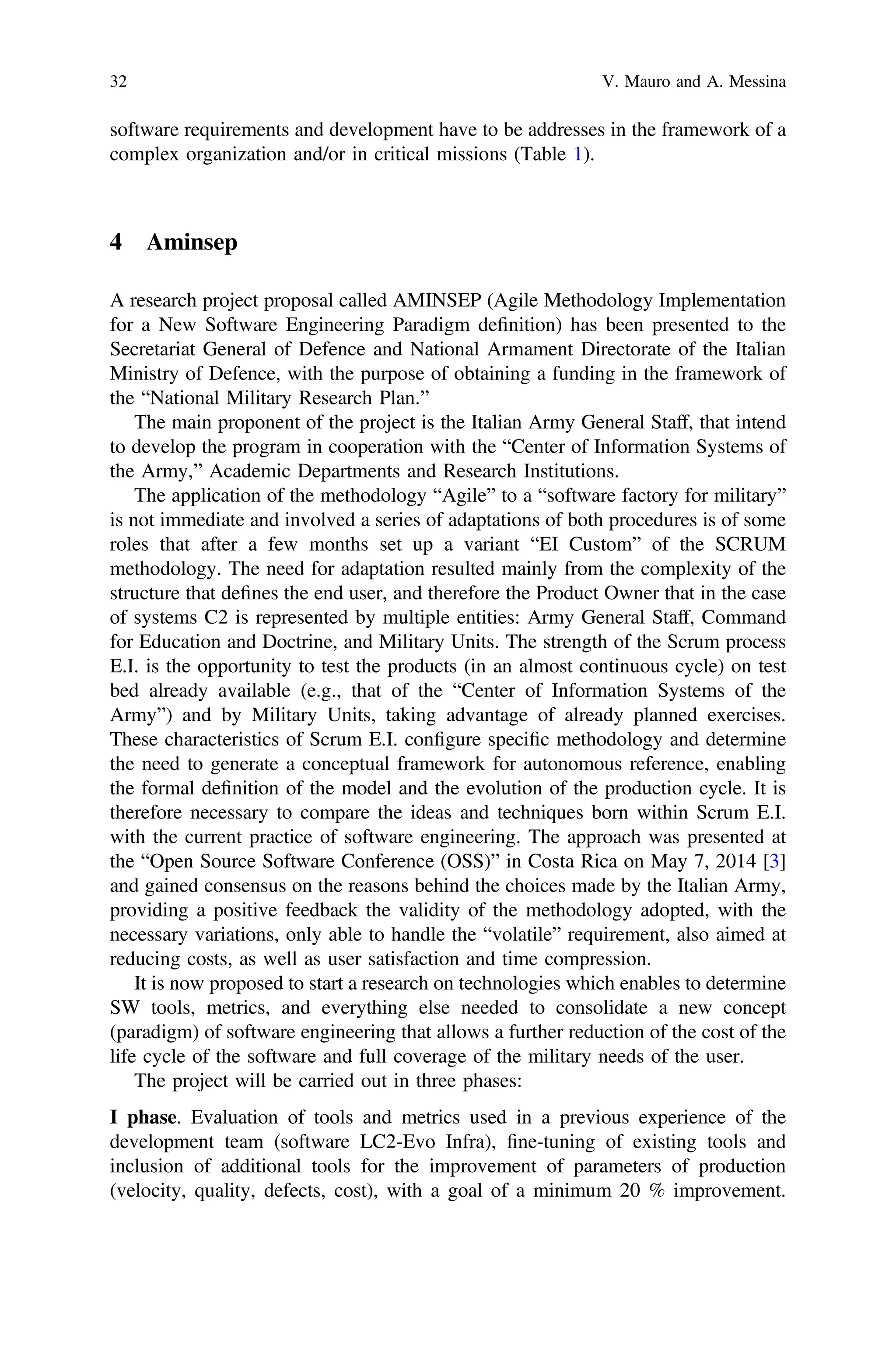 software requirements and development have to be addresses in the framework of a
complex organization and/or in critical missions (Table 1).
4 Aminsep
A research project proposal called AMINSEP (Agile Methodology Implementation
for a New Software Engineering Paradigm deﬁnition) has been presented to the
Secretariat General of Defence and National Armament Directorate of the Italian
Ministry of Defence, with the purpose of obtaining a funding in the framework of
the “National Military Research Plan.”
The main proponent of the project is the Italian Army General Staff, that intend
to develop the program in cooperation with the “Center of Information Systems of
the Army,” Academic Departments and Research Institutions.
The application of the methodology “Agile” to a “software factory for military”
is not immediate and involved a series of adaptations of both procedures is of some
roles that after a few months set up a variant “EI Custom” of the SCRUM
methodology. The need for adaptation resulted mainly from the complexity of the
structure that deﬁnes the end user, and therefore the Product Owner that in the case
of systems C2 is represented by multiple entities: Army General Staff, Command
for Education and Doctrine, and Military Units. The strength of the Scrum process
E.I. is the opportunity to test the products (in an almost continuous cycle) on test
bed already available (e.g., that of the “Center of Information Systems of the
Army”) and by Military Units, taking advantage of already planned exercises.
These characteristics of Scrum E.I. conﬁgure speciﬁc methodology and determine
the need to generate a conceptual framework for autonomous reference, enabling
the formal deﬁnition of the model and the evolution of the production cycle. It is
therefore necessary to compare the ideas and techniques born within Scrum E.I.
with the current practice of software engineering. The approach was presented at
the “Open Source Software Conference (OSS)” in Costa Rica on May 7, 2014 [3]
and gained consensus on the reasons behind the choices made by the Italian Army,
providing a positive feedback the validity of the methodology adopted, with the
necessary variations, only able to handle the “volatile” requirement, also aimed at
reducing costs, as well as user satisfaction and time compression.
It is now proposed to start a research on technologies which enables to determine
SW tools, metrics, and everything else needed to consolidate a new concept
(paradigm) of software engineering that allows a further reduction of the cost of the
life cycle of the software and full coverage of the military needs of the user.
The project will be carried out in three phases:
I phase. Evaluation of tools and metrics used in a previous experience of the
development team (software LC2-Evo Infra), ﬁne-tuning of existing tools and
inclusion of additional tools for the improvement of parameters of production
(velocity, quality, defects, cost), with a goal of a minimum 20 % improvement.
32 V. Mauro and A. Messina
 