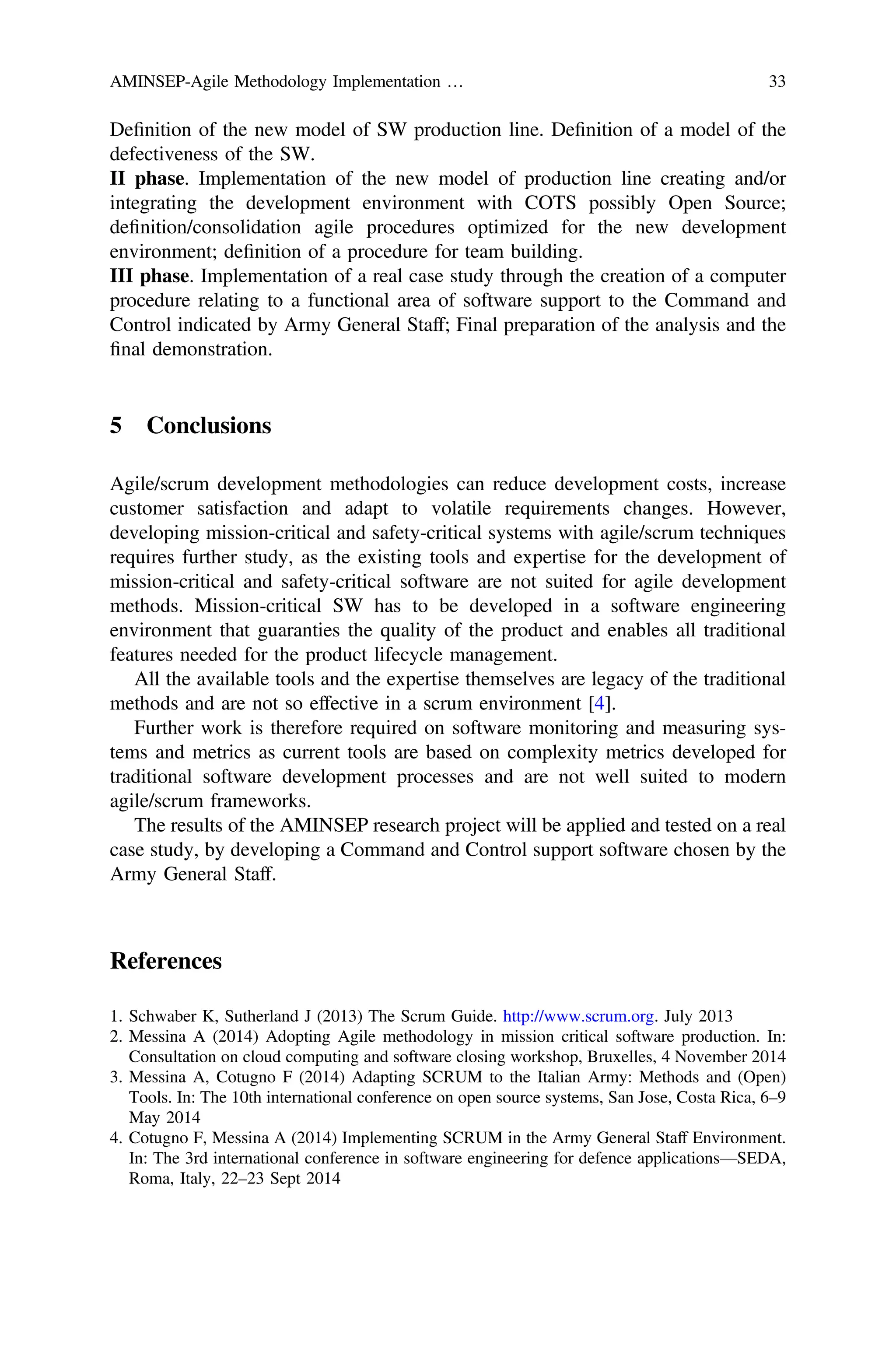Deﬁnition of the new model of SW production line. Deﬁnition of a model of the
defectiveness of the SW.
II phase. Implementation of the new model of production line creating and/or
integrating the development environment with COTS possibly Open Source;
deﬁnition/consolidation agile procedures optimized for the new development
environment; deﬁnition of a procedure for team building.
III phase. Implementation of a real case study through the creation of a computer
procedure relating to a functional area of software support to the Command and
Control indicated by Army General Staff; Final preparation of the analysis and the
ﬁnal demonstration.
5 Conclusions
Agile/scrum development methodologies can reduce development costs, increase
customer satisfaction and adapt to volatile requirements changes. However,
developing mission-critical and safety-critical systems with agile/scrum techniques
requires further study, as the existing tools and expertise for the development of
mission-critical and safety-critical software are not suited for agile development
methods. Mission-critical SW has to be developed in a software engineering
environment that guaranties the quality of the product and enables all traditional
features needed for the product lifecycle management.
All the available tools and the expertise themselves are legacy of the traditional
methods and are not so effective in a scrum environment [4].
Further work is therefore required on software monitoring and measuring sys-
tems and metrics as current tools are based on complexity metrics developed for
traditional software development processes and are not well suited to modern
agile/scrum frameworks.
The results of the AMINSEP research project will be applied and tested on a real
case study, by developing a Command and Control support software chosen by the
Army General Staff.
References
1. Schwaber K, Sutherland J (2013) The Scrum Guide. http://www.scrum.org. July 2013
2. Messina A (2014) Adopting Agile methodology in mission critical software production. In:
Consultation on cloud computing and software closing workshop, Bruxelles, 4 November 2014
3. Messina A, Cotugno F (2014) Adapting SCRUM to the Italian Army: Methods and (Open)
Tools. In: The 10th international conference on open source systems, San Jose, Costa Rica, 6–9
May 2014
4. Cotugno F, Messina A (2014) Implementing SCRUM in the Army General Staff Environment.
In: The 3rd international conference in software engineering for defence applications—SEDA,
Roma, Italy, 22–23 Sept 2014
AMINSEP-Agile Methodology Implementation … 33
 