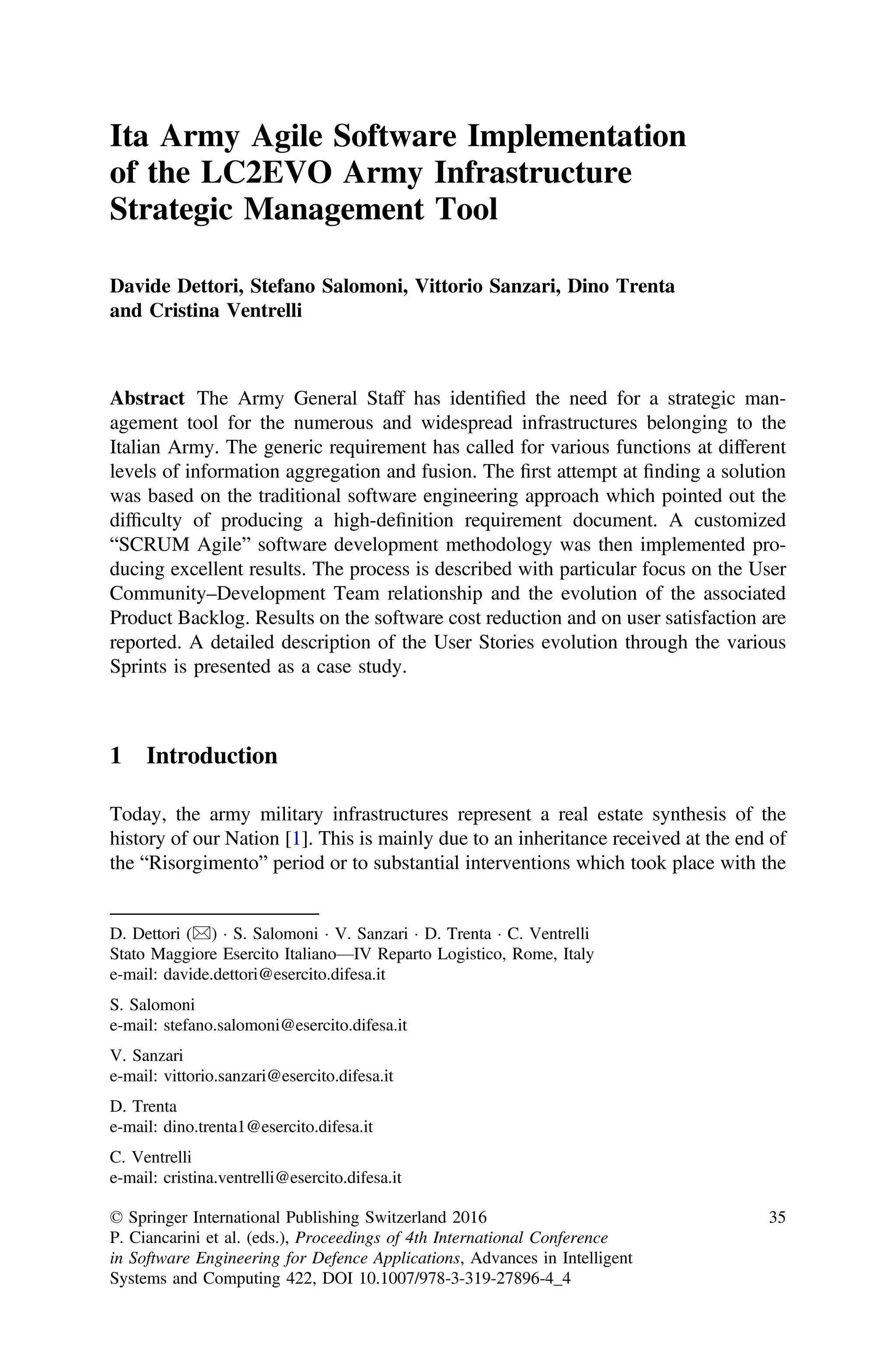 Ita Army Agile Software Implementation
of the LC2EVO Army Infrastructure
Strategic Management Tool
Davide Dettori, Stefano Salomoni, Vittorio Sanzari, Dino Trenta
and Cristina Ventrelli
Abstract The Army General Staff has identiﬁed the need for a strategic man-
agement tool for the numerous and widespread infrastructures belonging to the
Italian Army. The generic requirement has called for various functions at different
levels of information aggregation and fusion. The ﬁrst attempt at ﬁnding a solution
was based on the traditional software engineering approach which pointed out the
difﬁculty of producing a high-deﬁnition requirement document. A customized
“SCRUM Agile” software development methodology was then implemented pro-
ducing excellent results. The process is described with particular focus on the User
Community–Development Team relationship and the evolution of the associated
Product Backlog. Results on the software cost reduction and on user satisfaction are
reported. A detailed description of the User Stories evolution through the various
Sprints is presented as a case study.
1 Introduction
Today, the army military infrastructures represent a real estate synthesis of the
history of our Nation [1]. This is mainly due to an inheritance received at the end of
the “Risorgimento” period or to substantial interventions which took place with the
D. Dettori ()  S. Salomoni  V. Sanzari  D. Trenta  C. Ventrelli
Stato Maggiore Esercito Italiano—IV Reparto Logistico, Rome, Italy
e-mail: davide.dettori@esercito.difesa.it
S. Salomoni
e-mail: stefano.salomoni@esercito.difesa.it
V. Sanzari
e-mail: vittorio.sanzari@esercito.difesa.it
D. Trenta
e-mail: dino.trenta1@esercito.difesa.it
C. Ventrelli
e-mail: cristina.ventrelli@esercito.difesa.it
© Springer International Publishing Switzerland 2016
P. Ciancarini et al. (eds.), Proceedings of 4th International Conference
in Software Engineering for Defence Applications, Advances in Intelligent
Systems and Computing 422, DOI 10.1007/978-3-319-27896-4_4
35
 