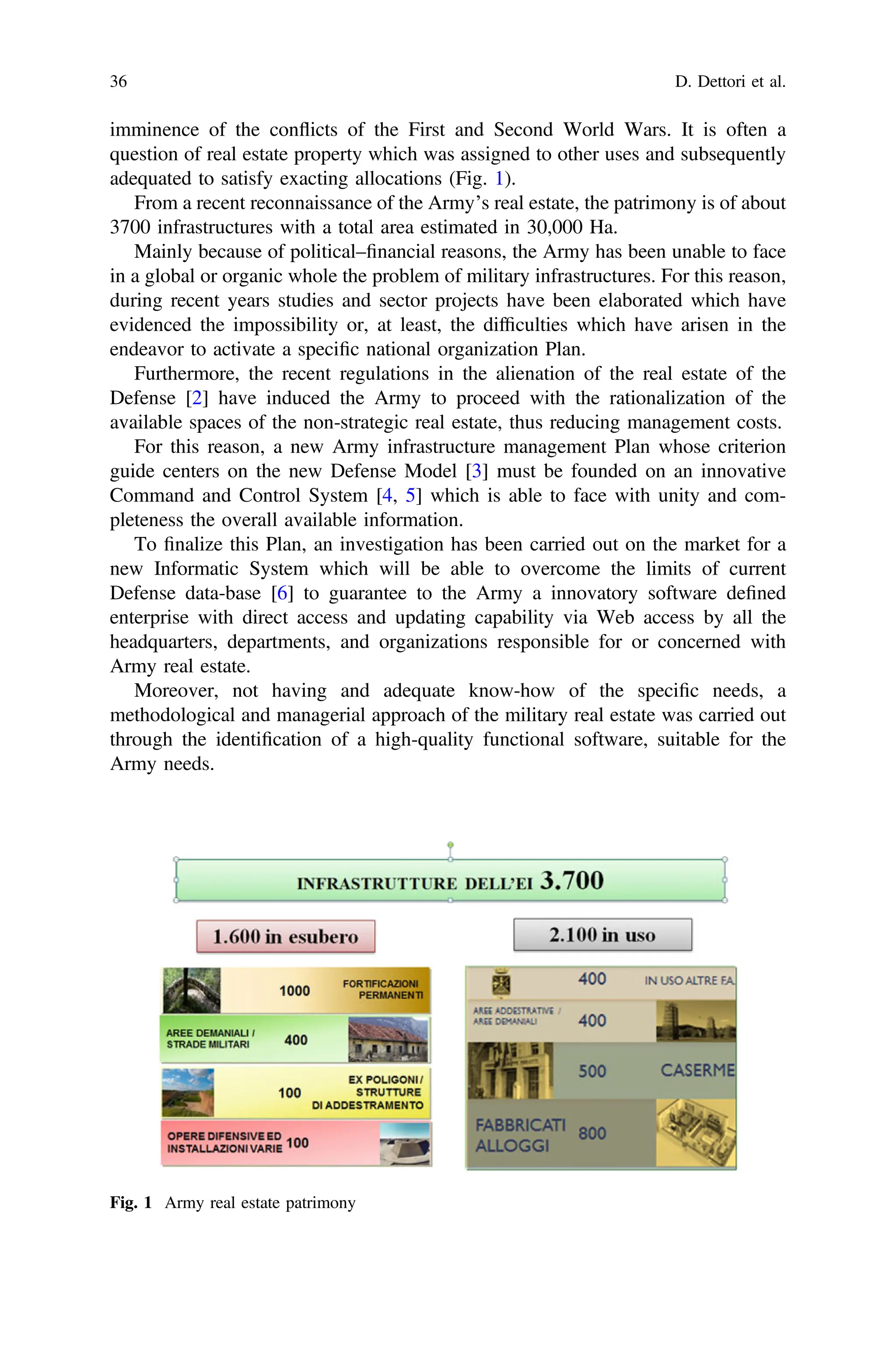 imminence of the conflicts of the First and Second World Wars. It is often a
question of real estate property which was assigned to other uses and subsequently
adequated to satisfy exacting allocations (Fig. 1).
From a recent reconnaissance of the Army’s real estate, the patrimony is of about
3700 infrastructures with a total area estimated in 30,000 Ha.
Mainly because of political–ﬁnancial reasons, the Army has been unable to face
in a global or organic whole the problem of military infrastructures. For this reason,
during recent years studies and sector projects have been elaborated which have
evidenced the impossibility or, at least, the difﬁculties which have arisen in the
endeavor to activate a speciﬁc national organization Plan.
Furthermore, the recent regulations in the alienation of the real estate of the
Defense [2] have induced the Army to proceed with the rationalization of the
available spaces of the non-strategic real estate, thus reducing management costs.
For this reason, a new Army infrastructure management Plan whose criterion
guide centers on the new Defense Model [3] must be founded on an innovative
Command and Control System [4, 5] which is able to face with unity and com-
pleteness the overall available information.
To ﬁnalize this Plan, an investigation has been carried out on the market for a
new Informatic System which will be able to overcome the limits of current
Defense data-base [6] to guarantee to the Army a innovatory software deﬁned
enterprise with direct access and updating capability via Web access by all the
headquarters, departments, and organizations responsible for or concerned with
Army real estate.
Moreover, not having and adequate know-how of the speciﬁc needs, a
methodological and managerial approach of the military real estate was carried out
through the identiﬁcation of a high-quality functional software, suitable for the
Army needs.
Fig. 1 Army real estate patrimony
36 D. Dettori et al.
 