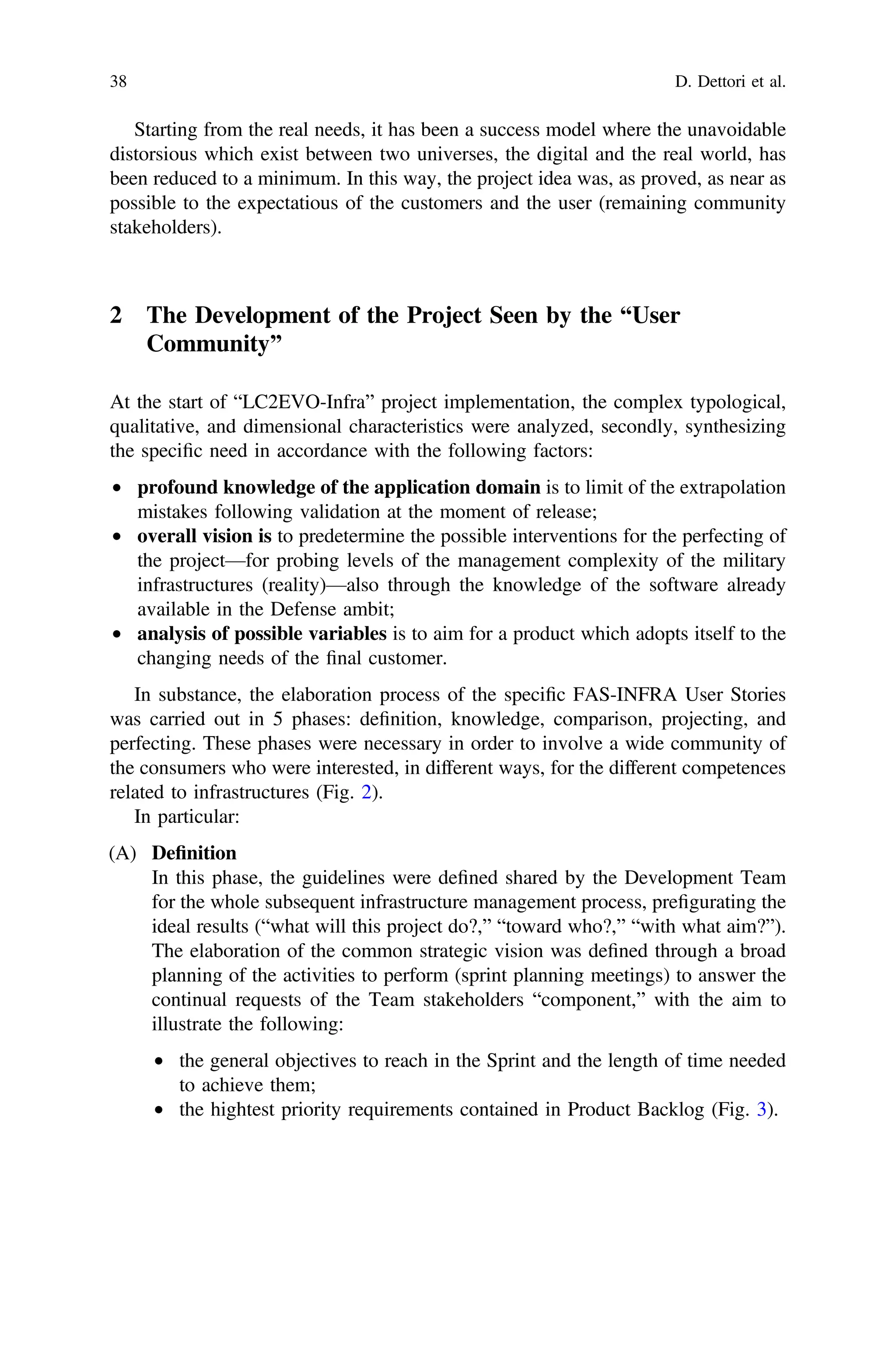 Starting from the real needs, it has been a success model where the unavoidable
distorsious which exist between two universes, the digital and the real world, has
been reduced to a minimum. In this way, the project idea was, as proved, as near as
possible to the expectatious of the customers and the user (remaining community
stakeholders).
2 The Development of the Project Seen by the “User
Community”
At the start of “LC2EVO-Infra” project implementation, the complex typological,
qualitative, and dimensional characteristics were analyzed, secondly, synthesizing
the speciﬁc need in accordance with the following factors:
• profound knowledge of the application domain is to limit of the extrapolation
mistakes following validation at the moment of release;
• overall vision is to predetermine the possible interventions for the perfecting of
the project—for probing levels of the management complexity of the military
infrastructures (reality)—also through the knowledge of the software already
available in the Defense ambit;
• analysis of possible variables is to aim for a product which adopts itself to the
changing needs of the ﬁnal customer.
In substance, the elaboration process of the speciﬁc FAS-INFRA User Stories
was carried out in 5 phases: deﬁnition, knowledge, comparison, projecting, and
perfecting. These phases were necessary in order to involve a wide community of
the consumers who were interested, in different ways, for the different competences
related to infrastructures (Fig. 2).
In particular:
(A) Deﬁnition
In this phase, the guidelines were deﬁned shared by the Development Team
for the whole subsequent infrastructure management process, preﬁgurating the
ideal results (“what will this project do?,” “toward who?,” “with what aim?”).
The elaboration of the common strategic vision was deﬁned through a broad
planning of the activities to perform (sprint planning meetings) to answer the
continual requests of the Team stakeholders “component,” with the aim to
illustrate the following:
• the general objectives to reach in the Sprint and the length of time needed
to achieve them;
• the hightest priority requirements contained in Product Backlog (Fig. 3).
38 D. Dettori et al.
 
