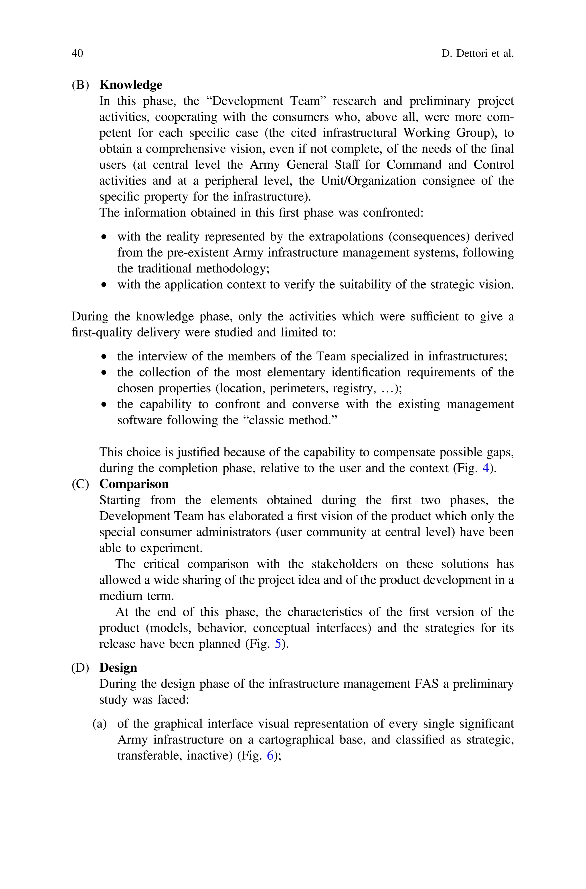 (B) Knowledge
In this phase, the “Development Team” research and preliminary project
activities, cooperating with the consumers who, above all, were more com-
petent for each speciﬁc case (the cited infrastructural Working Group), to
obtain a comprehensive vision, even if not complete, of the needs of the ﬁnal
users (at central level the Army General Staff for Command and Control
activities and at a peripheral level, the Unit/Organization consignee of the
speciﬁc property for the infrastructure).
The information obtained in this ﬁrst phase was confronted:
• with the reality represented by the extrapolations (consequences) derived
from the pre-existent Army infrastructure management systems, following
the traditional methodology;
• with the application context to verify the suitability of the strategic vision.
During the knowledge phase, only the activities which were sufﬁcient to give a
ﬁrst-quality delivery were studied and limited to:
• the interview of the members of the Team specialized in infrastructures;
• the collection of the most elementary identiﬁcation requirements of the
chosen properties (location, perimeters, registry, …);
• the capability to confront and converse with the existing management
software following the “classic method.”
This choice is justiﬁed because of the capability to compensate possible gaps,
during the completion phase, relative to the user and the context (Fig. 4).
(C) Comparison
Starting from the elements obtained during the ﬁrst two phases, the
Development Team has elaborated a ﬁrst vision of the product which only the
special consumer administrators (user community at central level) have been
able to experiment.
The critical comparison with the stakeholders on these solutions has
allowed a wide sharing of the project idea and of the product development in a
medium term.
At the end of this phase, the characteristics of the ﬁrst version of the
product (models, behavior, conceptual interfaces) and the strategies for its
release have been planned (Fig. 5).
(D) Design
During the design phase of the infrastructure management FAS a preliminary
study was faced:
(a) of the graphical interface visual representation of every single signiﬁcant
Army infrastructure on a cartographical base, and classiﬁed as strategic,
transferable, inactive) (Fig. 6);
40 D. Dettori et al.
 