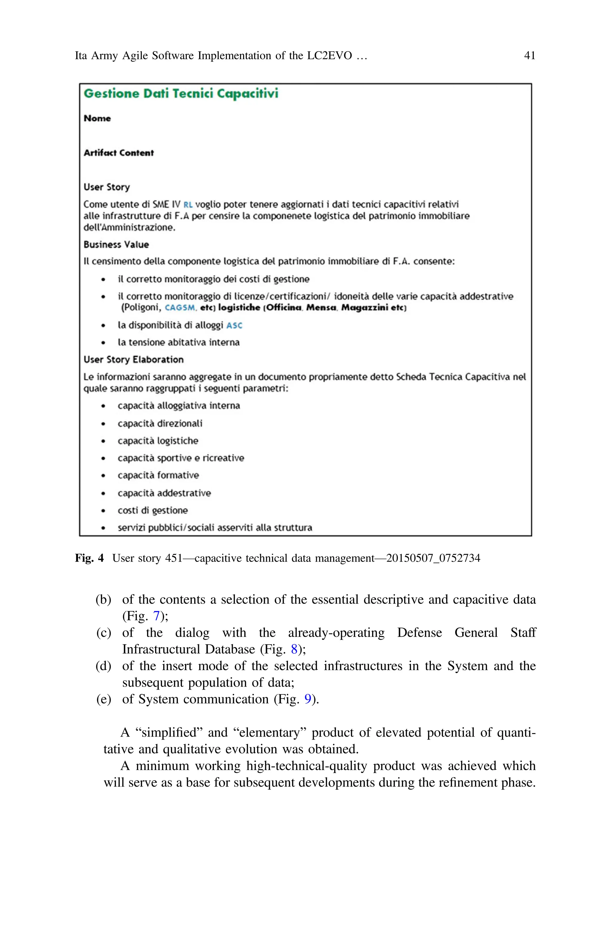 (b) of the contents a selection of the essential descriptive and capacitive data
(Fig. 7);
(c) of the dialog with the already-operating Defense General Staff
Infrastructural Database (Fig. 8);
(d) of the insert mode of the selected infrastructures in the System and the
subsequent population of data;
(e) of System communication (Fig. 9).
A “simpliﬁed” and “elementary” product of elevated potential of quanti-
tative and qualitative evolution was obtained.
A minimum working high-technical-quality product was achieved which
will serve as a base for subsequent developments during the reﬁnement phase.
Fig. 4 User story 451—capacitive technical data management—20150507_0752734
Ita Army Agile Software Implementation of the LC2EVO … 41
 