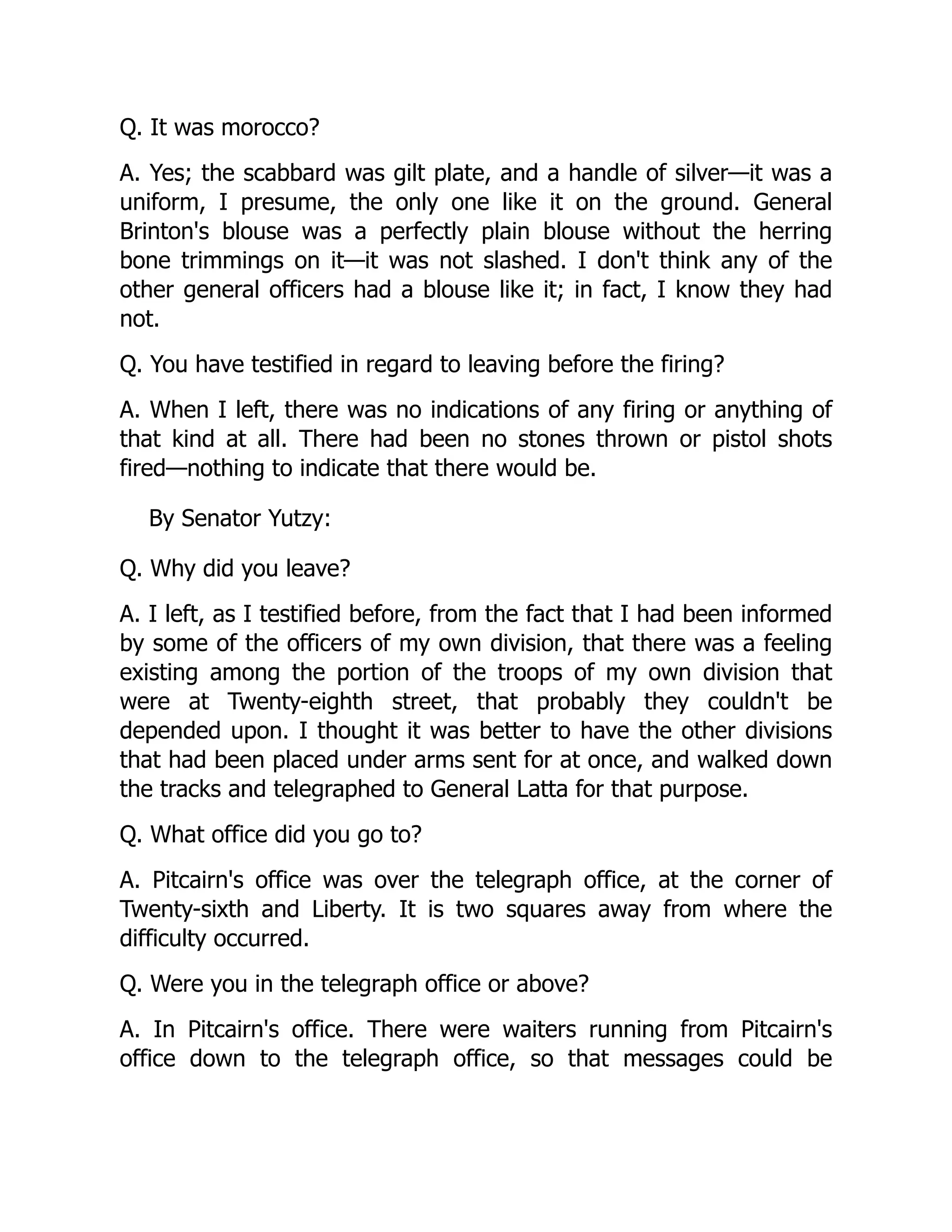 Q. It was morocco?
A. Yes; the scabbard was gilt plate, and a handle of silver—it was a
uniform, I presume, the only one like it on the ground. General
Brinton's blouse was a perfectly plain blouse without the herring
bone trimmings on it—it was not slashed. I don't think any of the
other general officers had a blouse like it; in fact, I know they had
not.
Q. You have testified in regard to leaving before the firing?
A. When I left, there was no indications of any firing or anything of
that kind at all. There had been no stones thrown or pistol shots
fired—nothing to indicate that there would be.
By Senator Yutzy:
Q. Why did you leave?
A. I left, as I testified before, from the fact that I had been informed
by some of the officers of my own division, that there was a feeling
existing among the portion of the troops of my own division that
were at Twenty-eighth street, that probably they couldn't be
depended upon. I thought it was better to have the other divisions
that had been placed under arms sent for at once, and walked down
the tracks and telegraphed to General Latta for that purpose.
Q. What office did you go to?
A. Pitcairn's office was over the telegraph office, at the corner of
Twenty-sixth and Liberty. It is two squares away from where the
difficulty occurred.
Q. Were you in the telegraph office or above?
A. In Pitcairn's office. There were waiters running from Pitcairn's
office down to the telegraph office, so that messages could be
 