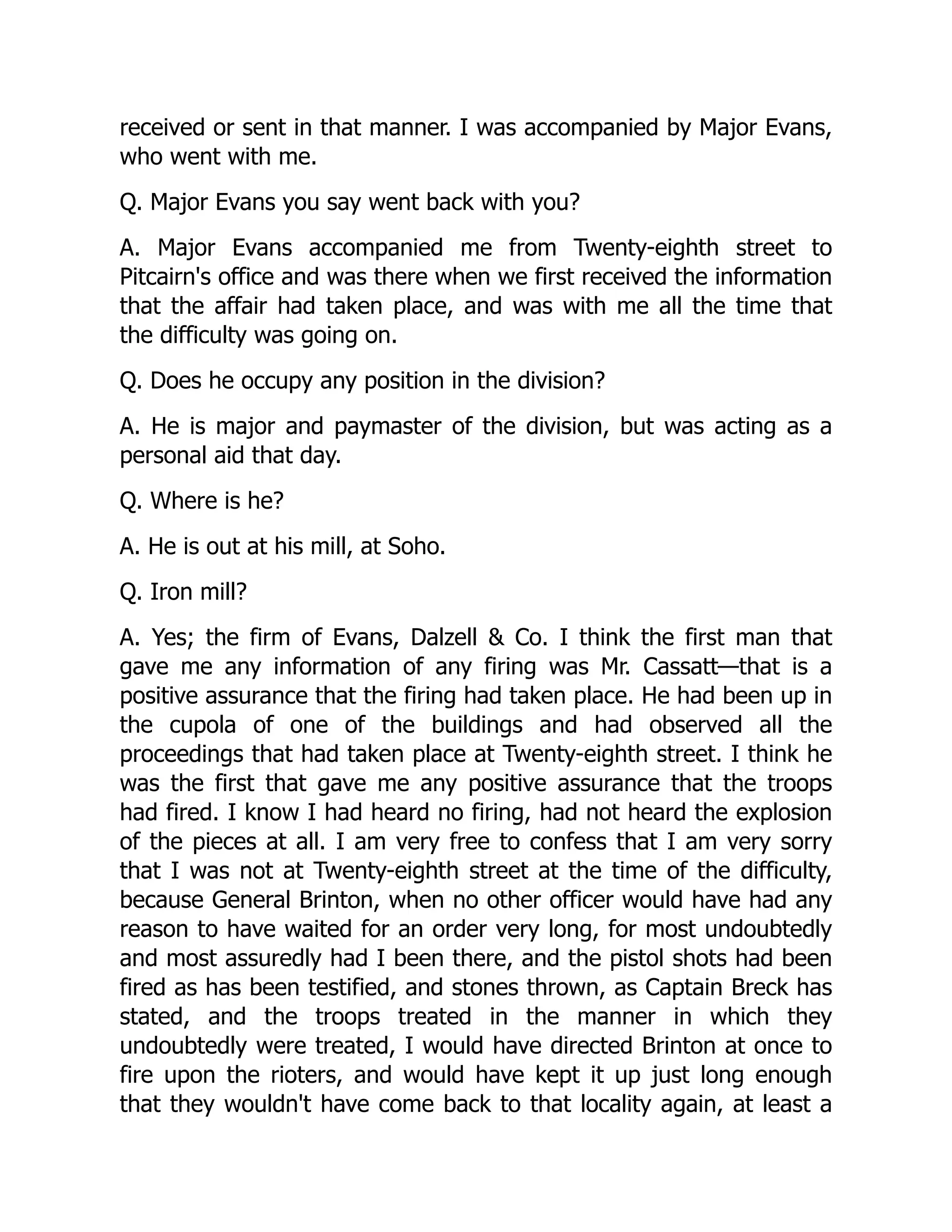 received or sent in that manner. I was accompanied by Major Evans,
who went with me.
Q. Major Evans you say went back with you?
A. Major Evans accompanied me from Twenty-eighth street to
Pitcairn's office and was there when we first received the information
that the affair had taken place, and was with me all the time that
the difficulty was going on.
Q. Does he occupy any position in the division?
A. He is major and paymaster of the division, but was acting as a
personal aid that day.
Q. Where is he?
A. He is out at his mill, at Soho.
Q. Iron mill?
A. Yes; the firm of Evans, Dalzell  Co. I think the first man that
gave me any information of any firing was Mr. Cassatt—that is a
positive assurance that the firing had taken place. He had been up in
the cupola of one of the buildings and had observed all the
proceedings that had taken place at Twenty-eighth street. I think he
was the first that gave me any positive assurance that the troops
had fired. I know I had heard no firing, had not heard the explosion
of the pieces at all. I am very free to confess that I am very sorry
that I was not at Twenty-eighth street at the time of the difficulty,
because General Brinton, when no other officer would have had any
reason to have waited for an order very long, for most undoubtedly
and most assuredly had I been there, and the pistol shots had been
fired as has been testified, and stones thrown, as Captain Breck has
stated, and the troops treated in the manner in which they
undoubtedly were treated, I would have directed Brinton at once to
fire upon the rioters, and would have kept it up just long enough
that they wouldn't have come back to that locality again, at least a
 