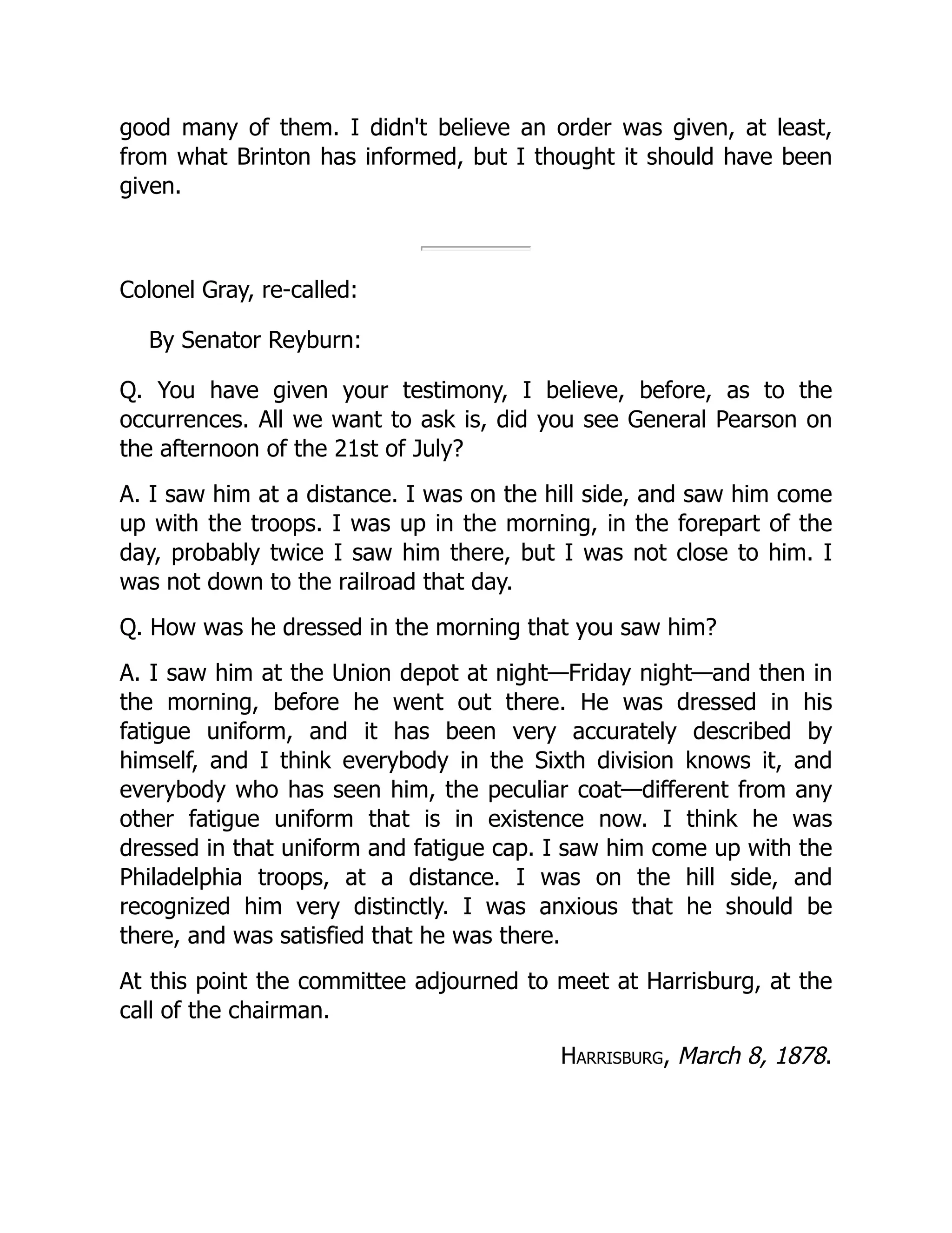 good many of them. I didn't believe an order was given, at least,
from what Brinton has informed, but I thought it should have been
given.
Colonel Gray, re-called:
By Senator Reyburn:
Q. You have given your testimony, I believe, before, as to the
occurrences. All we want to ask is, did you see General Pearson on
the afternoon of the 21st of July?
A. I saw him at a distance. I was on the hill side, and saw him come
up with the troops. I was up in the morning, in the forepart of the
day, probably twice I saw him there, but I was not close to him. I
was not down to the railroad that day.
Q. How was he dressed in the morning that you saw him?
A. I saw him at the Union depot at night—Friday night—and then in
the morning, before he went out there. He was dressed in his
fatigue uniform, and it has been very accurately described by
himself, and I think everybody in the Sixth division knows it, and
everybody who has seen him, the peculiar coat—different from any
other fatigue uniform that is in existence now. I think he was
dressed in that uniform and fatigue cap. I saw him come up with the
Philadelphia troops, at a distance. I was on the hill side, and
recognized him very distinctly. I was anxious that he should be
there, and was satisfied that he was there.
At this point the committee adjourned to meet at Harrisburg, at the
call of the chairman.
Harrisburg, March 8, 1878.
 