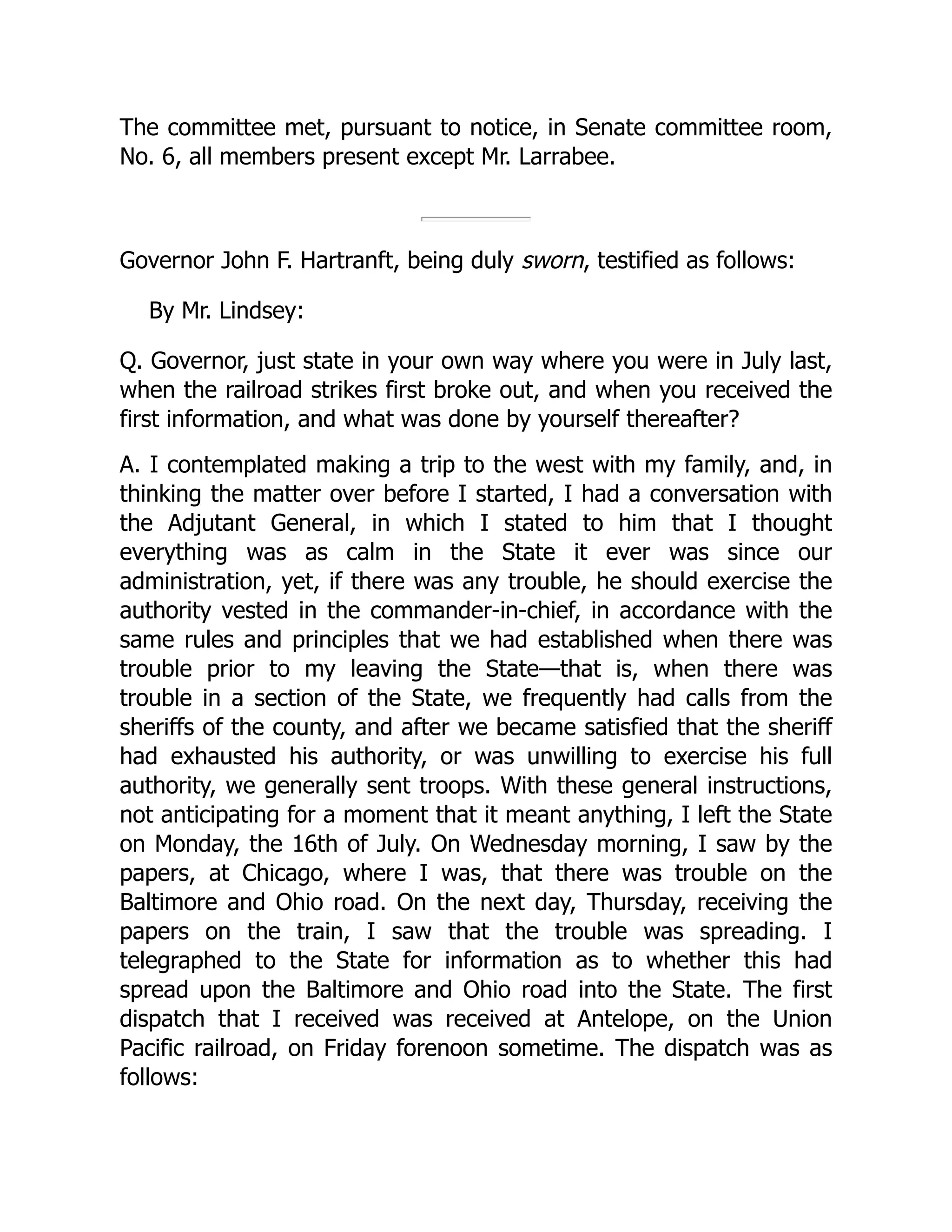 The committee met, pursuant to notice, in Senate committee room,
No. 6, all members present except Mr. Larrabee.
Governor John F. Hartranft, being duly sworn, testified as follows:
By Mr. Lindsey:
Q. Governor, just state in your own way where you were in July last,
when the railroad strikes first broke out, and when you received the
first information, and what was done by yourself thereafter?
A. I contemplated making a trip to the west with my family, and, in
thinking the matter over before I started, I had a conversation with
the Adjutant General, in which I stated to him that I thought
everything was as calm in the State it ever was since our
administration, yet, if there was any trouble, he should exercise the
authority vested in the commander-in-chief, in accordance with the
same rules and principles that we had established when there was
trouble prior to my leaving the State—that is, when there was
trouble in a section of the State, we frequently had calls from the
sheriffs of the county, and after we became satisfied that the sheriff
had exhausted his authority, or was unwilling to exercise his full
authority, we generally sent troops. With these general instructions,
not anticipating for a moment that it meant anything, I left the State
on Monday, the 16th of July. On Wednesday morning, I saw by the
papers, at Chicago, where I was, that there was trouble on the
Baltimore and Ohio road. On the next day, Thursday, receiving the
papers on the train, I saw that the trouble was spreading. I
telegraphed to the State for information as to whether this had
spread upon the Baltimore and Ohio road into the State. The first
dispatch that I received was received at Antelope, on the Union
Pacific railroad, on Friday forenoon sometime. The dispatch was as
follows:
 