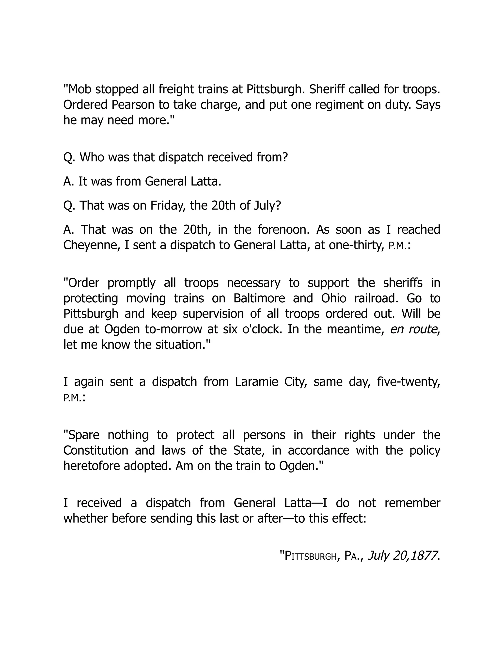 Mob stopped all freight trains at Pittsburgh. Sheriff called for troops.
Ordered Pearson to take charge, and put one regiment on duty. Says
he may need more.
Q. Who was that dispatch received from?
A. It was from General Latta.
Q. That was on Friday, the 20th of July?
A. That was on the 20th, in the forenoon. As soon as I reached
Cheyenne, I sent a dispatch to General Latta, at one-thirty, P.M.:
Order promptly all troops necessary to support the sheriffs in
protecting moving trains on Baltimore and Ohio railroad. Go to
Pittsburgh and keep supervision of all troops ordered out. Will be
due at Ogden to-morrow at six o'clock. In the meantime, en route,
let me know the situation.
I again sent a dispatch from Laramie City, same day, five-twenty,
P.M.:
Spare nothing to protect all persons in their rights under the
Constitution and laws of the State, in accordance with the policy
heretofore adopted. Am on the train to Ogden.
I received a dispatch from General Latta—I do not remember
whether before sending this last or after—to this effect:
Pittsburgh, Pa., July 20,1877.
 