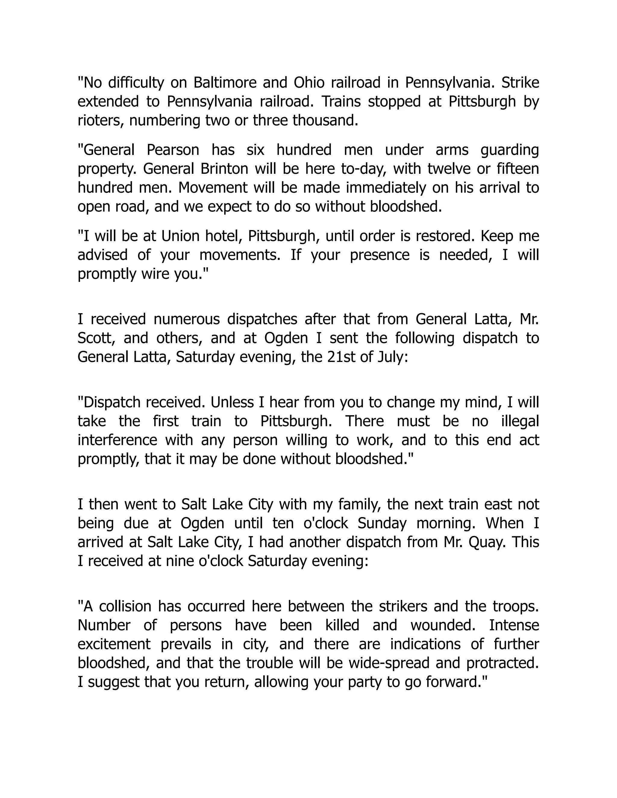 No difficulty on Baltimore and Ohio railroad in Pennsylvania. Strike
extended to Pennsylvania railroad. Trains stopped at Pittsburgh by
rioters, numbering two or three thousand.
General Pearson has six hundred men under arms guarding
property. General Brinton will be here to-day, with twelve or fifteen
hundred men. Movement will be made immediately on his arrival to
open road, and we expect to do so without bloodshed.
I will be at Union hotel, Pittsburgh, until order is restored. Keep me
advised of your movements. If your presence is needed, I will
promptly wire you.
I received numerous dispatches after that from General Latta, Mr.
Scott, and others, and at Ogden I sent the following dispatch to
General Latta, Saturday evening, the 21st of July:
Dispatch received. Unless I hear from you to change my mind, I will
take the first train to Pittsburgh. There must be no illegal
interference with any person willing to work, and to this end act
promptly, that it may be done without bloodshed.
I then went to Salt Lake City with my family, the next train east not
being due at Ogden until ten o'clock Sunday morning. When I
arrived at Salt Lake City, I had another dispatch from Mr. Quay. This
I received at nine o'clock Saturday evening:
A collision has occurred here between the strikers and the troops.
Number of persons have been killed and wounded. Intense
excitement prevails in city, and there are indications of further
bloodshed, and that the trouble will be wide-spread and protracted.
I suggest that you return, allowing your party to go forward.
 