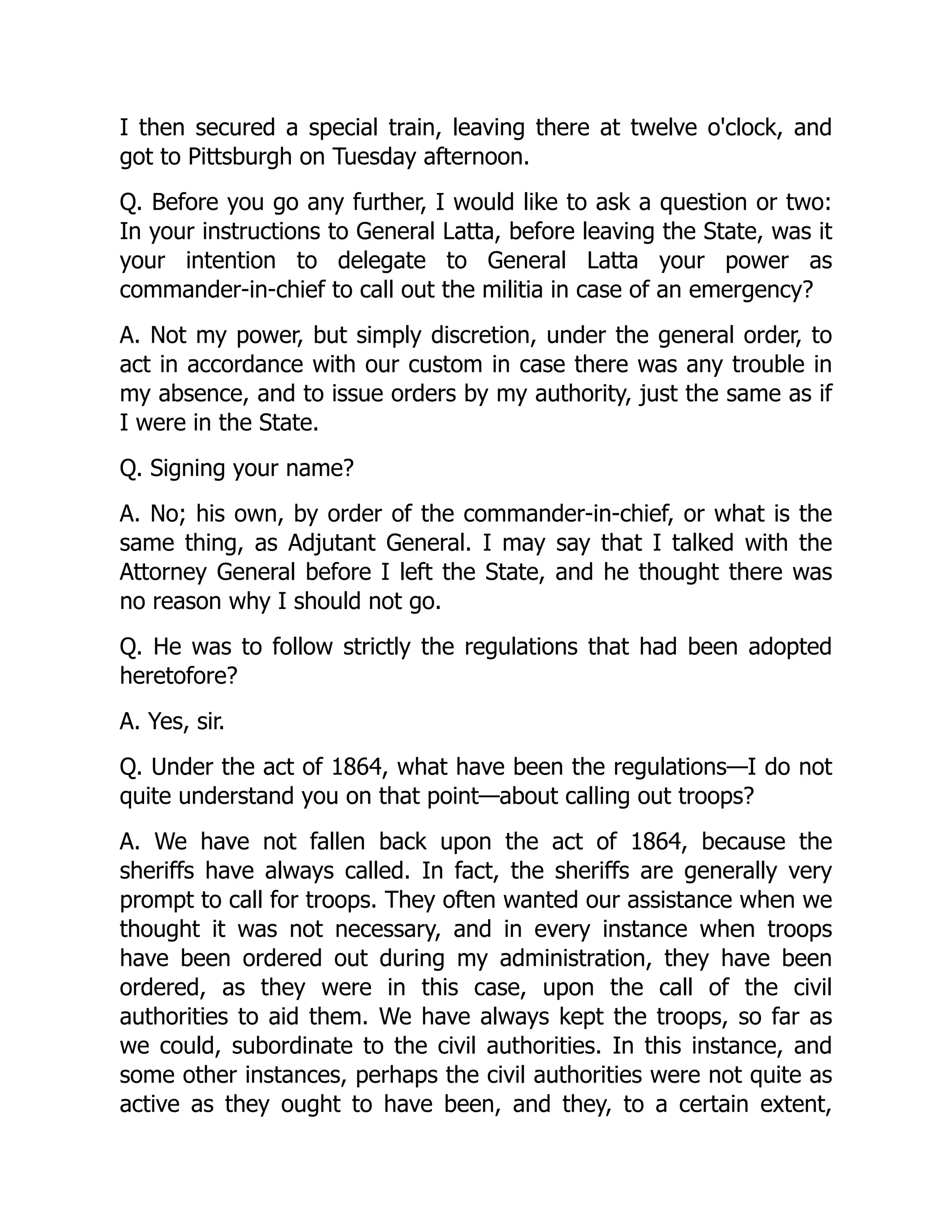 I then secured a special train, leaving there at twelve o'clock, and
got to Pittsburgh on Tuesday afternoon.
Q. Before you go any further, I would like to ask a question or two:
In your instructions to General Latta, before leaving the State, was it
your intention to delegate to General Latta your power as
commander-in-chief to call out the militia in case of an emergency?
A. Not my power, but simply discretion, under the general order, to
act in accordance with our custom in case there was any trouble in
my absence, and to issue orders by my authority, just the same as if
I were in the State.
Q. Signing your name?
A. No; his own, by order of the commander-in-chief, or what is the
same thing, as Adjutant General. I may say that I talked with the
Attorney General before I left the State, and he thought there was
no reason why I should not go.
Q. He was to follow strictly the regulations that had been adopted
heretofore?
A. Yes, sir.
Q. Under the act of 1864, what have been the regulations—I do not
quite understand you on that point—about calling out troops?
A. We have not fallen back upon the act of 1864, because the
sheriffs have always called. In fact, the sheriffs are generally very
prompt to call for troops. They often wanted our assistance when we
thought it was not necessary, and in every instance when troops
have been ordered out during my administration, they have been
ordered, as they were in this case, upon the call of the civil
authorities to aid them. We have always kept the troops, so far as
we could, subordinate to the civil authorities. In this instance, and
some other instances, perhaps the civil authorities were not quite as
active as they ought to have been, and they, to a certain extent,
 