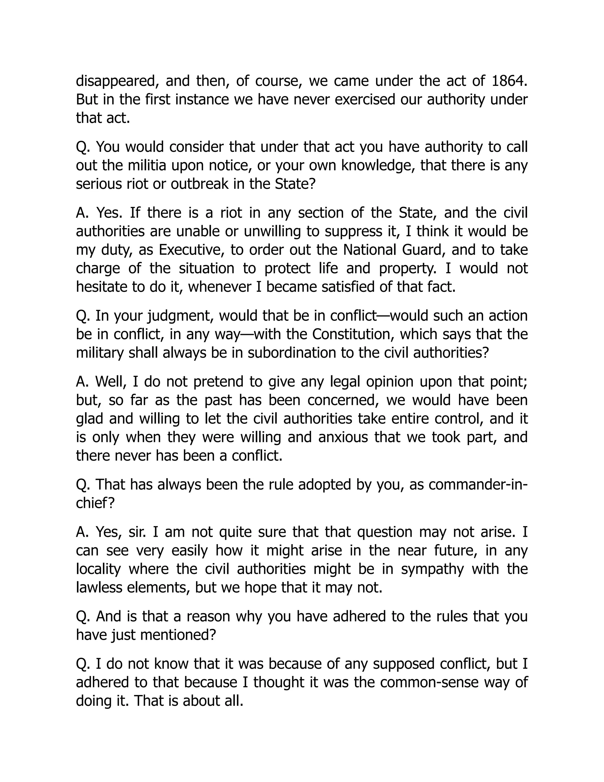 disappeared, and then, of course, we came under the act of 1864.
But in the first instance we have never exercised our authority under
that act.
Q. You would consider that under that act you have authority to call
out the militia upon notice, or your own knowledge, that there is any
serious riot or outbreak in the State?
A. Yes. If there is a riot in any section of the State, and the civil
authorities are unable or unwilling to suppress it, I think it would be
my duty, as Executive, to order out the National Guard, and to take
charge of the situation to protect life and property. I would not
hesitate to do it, whenever I became satisfied of that fact.
Q. In your judgment, would that be in conflict—would such an action
be in conflict, in any way—with the Constitution, which says that the
military shall always be in subordination to the civil authorities?
A. Well, I do not pretend to give any legal opinion upon that point;
but, so far as the past has been concerned, we would have been
glad and willing to let the civil authorities take entire control, and it
is only when they were willing and anxious that we took part, and
there never has been a conflict.
Q. That has always been the rule adopted by you, as commander-in-
chief?
A. Yes, sir. I am not quite sure that that question may not arise. I
can see very easily how it might arise in the near future, in any
locality where the civil authorities might be in sympathy with the
lawless elements, but we hope that it may not.
Q. And is that a reason why you have adhered to the rules that you
have just mentioned?
Q. I do not know that it was because of any supposed conflict, but I
adhered to that because I thought it was the common-sense way of
doing it. That is about all.
 
