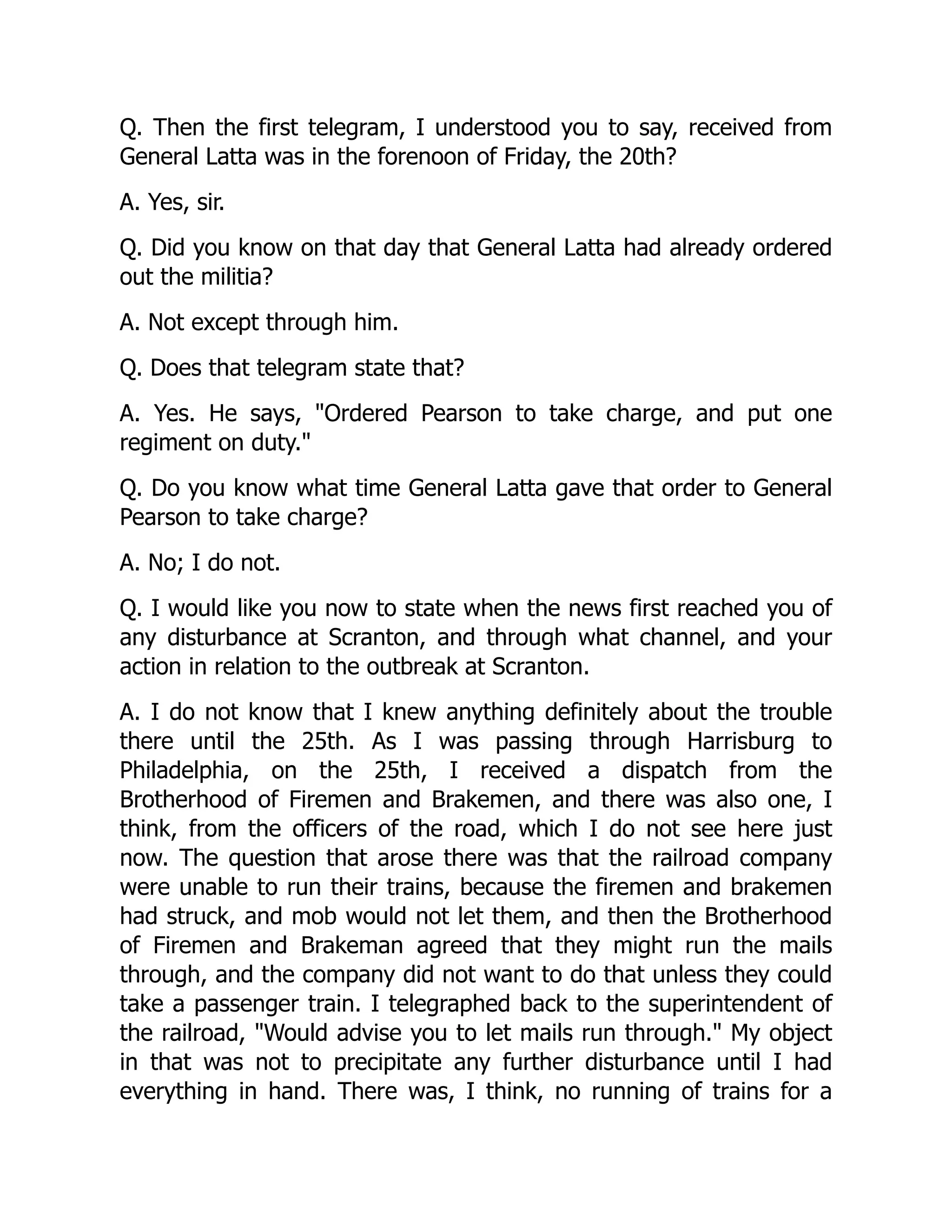Q. Then the first telegram, I understood you to say, received from
General Latta was in the forenoon of Friday, the 20th?
A. Yes, sir.
Q. Did you know on that day that General Latta had already ordered
out the militia?
A. Not except through him.
Q. Does that telegram state that?
A. Yes. He says, Ordered Pearson to take charge, and put one
regiment on duty.
Q. Do you know what time General Latta gave that order to General
Pearson to take charge?
A. No; I do not.
Q. I would like you now to state when the news first reached you of
any disturbance at Scranton, and through what channel, and your
action in relation to the outbreak at Scranton.
A. I do not know that I knew anything definitely about the trouble
there until the 25th. As I was passing through Harrisburg to
Philadelphia, on the 25th, I received a dispatch from the
Brotherhood of Firemen and Brakemen, and there was also one, I
think, from the officers of the road, which I do not see here just
now. The question that arose there was that the railroad company
were unable to run their trains, because the firemen and brakemen
had struck, and mob would not let them, and then the Brotherhood
of Firemen and Brakeman agreed that they might run the mails
through, and the company did not want to do that unless they could
take a passenger train. I telegraphed back to the superintendent of
the railroad, Would advise you to let mails run through. My object
in that was not to precipitate any further disturbance until I had
everything in hand. There was, I think, no running of trains for a
 