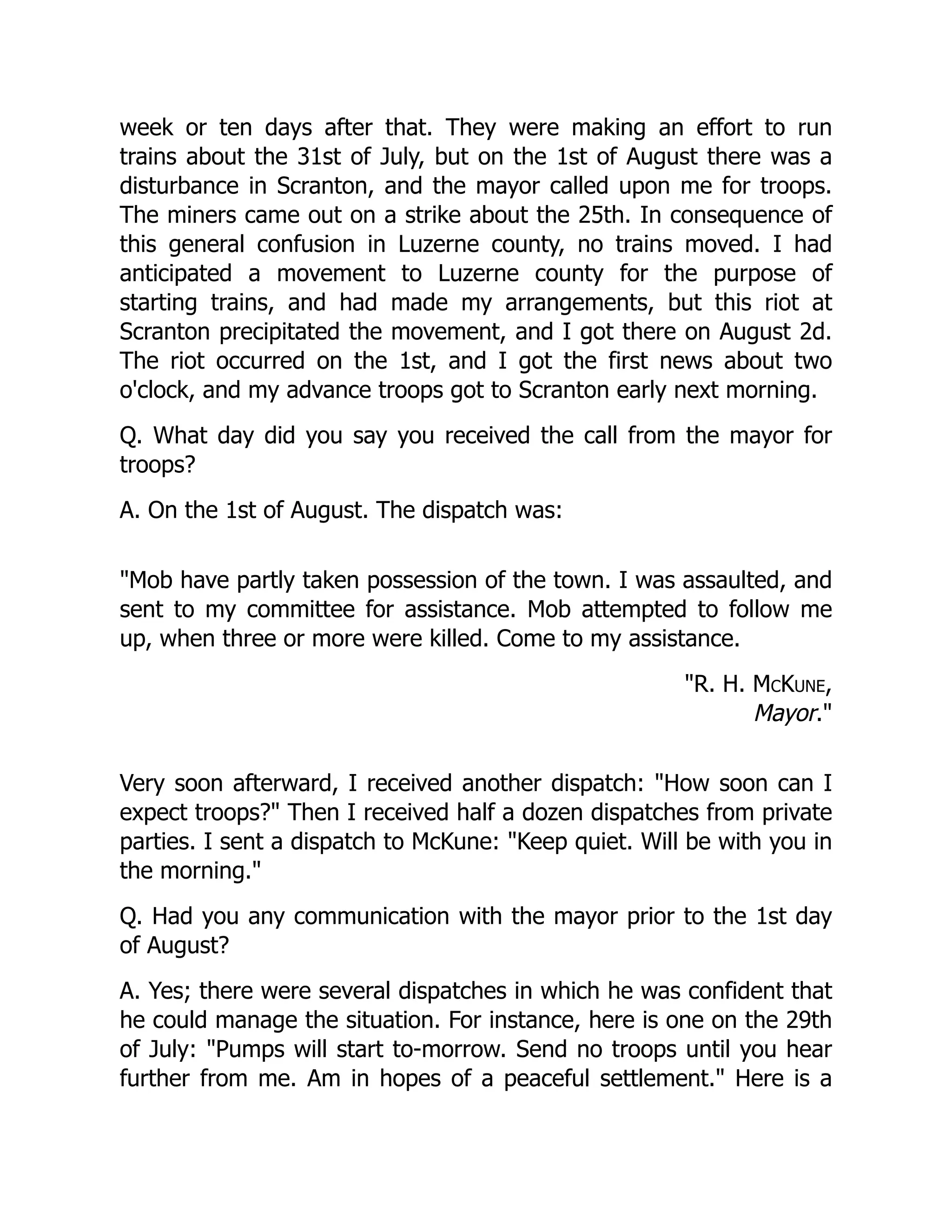 week or ten days after that. They were making an effort to run
trains about the 31st of July, but on the 1st of August there was a
disturbance in Scranton, and the mayor called upon me for troops.
The miners came out on a strike about the 25th. In consequence of
this general confusion in Luzerne county, no trains moved. I had
anticipated a movement to Luzerne county for the purpose of
starting trains, and had made my arrangements, but this riot at
Scranton precipitated the movement, and I got there on August 2d.
The riot occurred on the 1st, and I got the first news about two
o'clock, and my advance troops got to Scranton early next morning.
Q. What day did you say you received the call from the mayor for
troops?
A. On the 1st of August. The dispatch was:
Mob have partly taken possession of the town. I was assaulted, and
sent to my committee for assistance. Mob attempted to follow me
up, when three or more were killed. Come to my assistance.
R. H. McKune,
Mayor.
Very soon afterward, I received another dispatch: How soon can I
expect troops? Then I received half a dozen dispatches from private
parties. I sent a dispatch to McKune: Keep quiet. Will be with you in
the morning.
Q. Had you any communication with the mayor prior to the 1st day
of August?
A. Yes; there were several dispatches in which he was confident that
he could manage the situation. For instance, here is one on the 29th
of July: Pumps will start to-morrow. Send no troops until you hear
further from me. Am in hopes of a peaceful settlement. Here is a
 