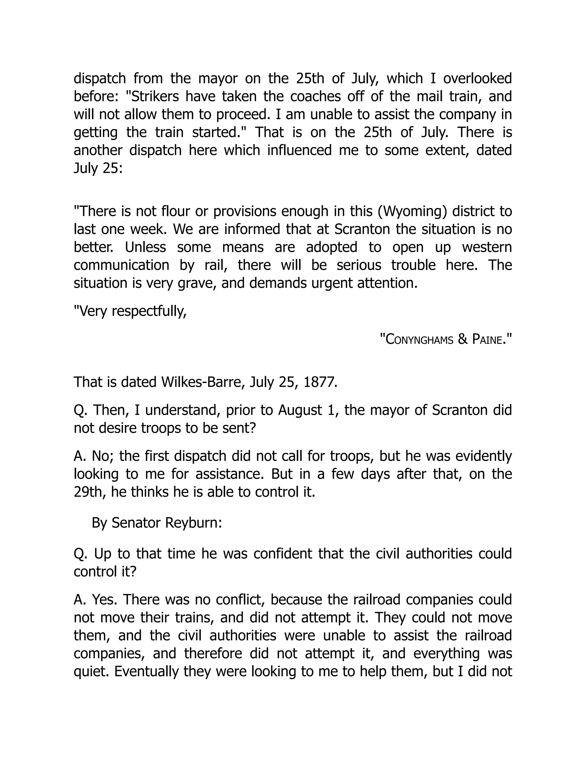 dispatch from the mayor on the 25th of July, which I overlooked
before: Strikers have taken the coaches off of the mail train, and
will not allow them to proceed. I am unable to assist the company in
getting the train started. That is on the 25th of July. There is
another dispatch here which influenced me to some extent, dated
July 25:
There is not flour or provisions enough in this (Wyoming) district to
last one week. We are informed that at Scranton the situation is no
better. Unless some means are adopted to open up western
communication by rail, there will be serious trouble here. The
situation is very grave, and demands urgent attention.
Very respectfully,
Conynghams  Paine.
That is dated Wilkes-Barre, July 25, 1877.
Q. Then, I understand, prior to August 1, the mayor of Scranton did
not desire troops to be sent?
A. No; the first dispatch did not call for troops, but he was evidently
looking to me for assistance. But in a few days after that, on the
29th, he thinks he is able to control it.
By Senator Reyburn:
Q. Up to that time he was confident that the civil authorities could
control it?
A. Yes. There was no conflict, because the railroad companies could
not move their trains, and did not attempt it. They could not move
them, and the civil authorities were unable to assist the railroad
companies, and therefore did not attempt it, and everything was
quiet. Eventually they were looking to me to help them, but I did not
 