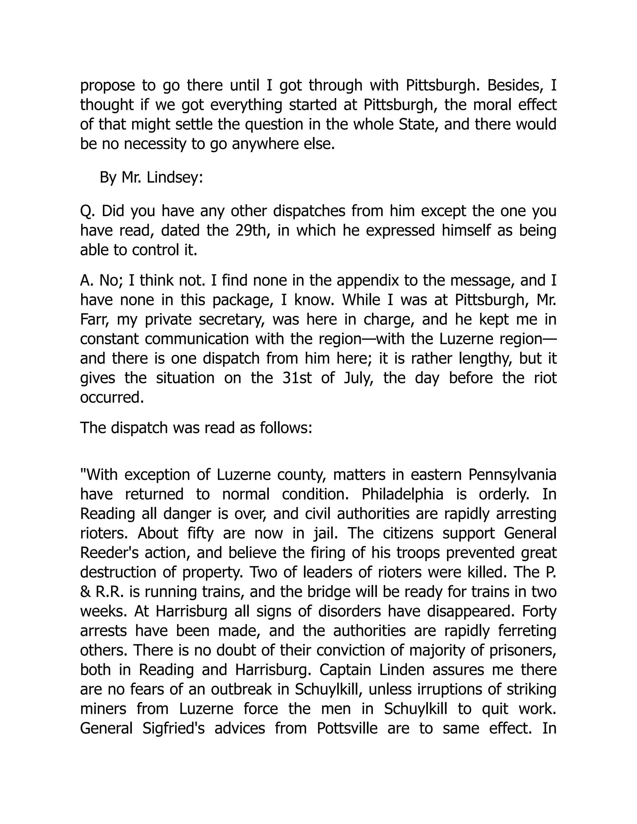 propose to go there until I got through with Pittsburgh. Besides, I
thought if we got everything started at Pittsburgh, the moral effect
of that might settle the question in the whole State, and there would
be no necessity to go anywhere else.
By Mr. Lindsey:
Q. Did you have any other dispatches from him except the one you
have read, dated the 29th, in which he expressed himself as being
able to control it.
A. No; I think not. I find none in the appendix to the message, and I
have none in this package, I know. While I was at Pittsburgh, Mr.
Farr, my private secretary, was here in charge, and he kept me in
constant communication with the region—with the Luzerne region—
and there is one dispatch from him here; it is rather lengthy, but it
gives the situation on the 31st of July, the day before the riot
occurred.
The dispatch was read as follows:
With exception of Luzerne county, matters in eastern Pennsylvania
have returned to normal condition. Philadelphia is orderly. In
Reading all danger is over, and civil authorities are rapidly arresting
rioters. About fifty are now in jail. The citizens support General
Reeder's action, and believe the firing of his troops prevented great
destruction of property. Two of leaders of rioters were killed. The P.
 R.R. is running trains, and the bridge will be ready for trains in two
weeks. At Harrisburg all signs of disorders have disappeared. Forty
arrests have been made, and the authorities are rapidly ferreting
others. There is no doubt of their conviction of majority of prisoners,
both in Reading and Harrisburg. Captain Linden assures me there
are no fears of an outbreak in Schuylkill, unless irruptions of striking
miners from Luzerne force the men in Schuylkill to quit work.
General Sigfried's advices from Pottsville are to same effect. In
 