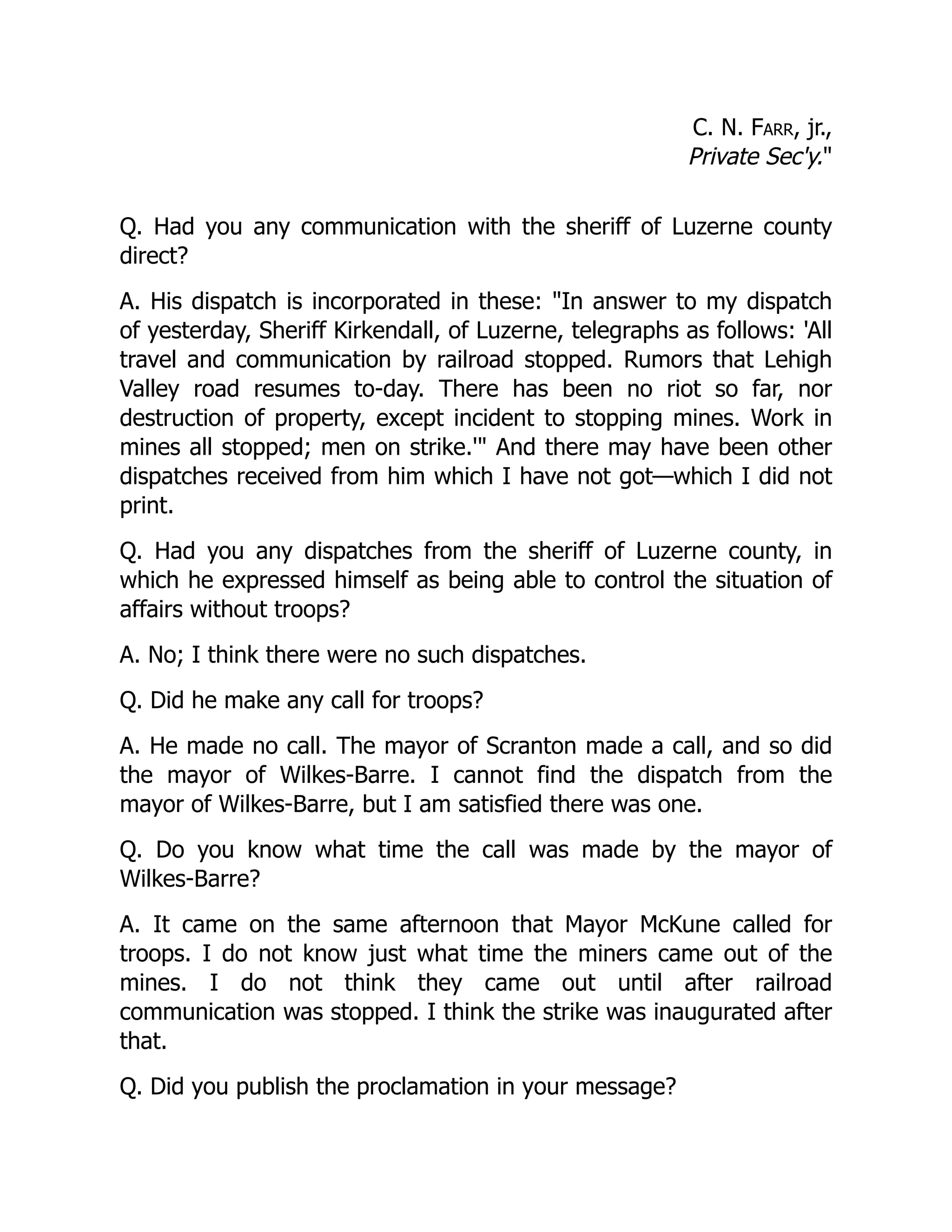 C. N. Farr, jr.,
Private Sec'y.
Q. Had you any communication with the sheriff of Luzerne county
direct?
A. His dispatch is incorporated in these: In answer to my dispatch
of yesterday, Sheriff Kirkendall, of Luzerne, telegraphs as follows: 'All
travel and communication by railroad stopped. Rumors that Lehigh
Valley road resumes to-day. There has been no riot so far, nor
destruction of property, except incident to stopping mines. Work in
mines all stopped; men on strike.' And there may have been other
dispatches received from him which I have not got—which I did not
print.
Q. Had you any dispatches from the sheriff of Luzerne county, in
which he expressed himself as being able to control the situation of
affairs without troops?
A. No; I think there were no such dispatches.
Q. Did he make any call for troops?
A. He made no call. The mayor of Scranton made a call, and so did
the mayor of Wilkes-Barre. I cannot find the dispatch from the
mayor of Wilkes-Barre, but I am satisfied there was one.
Q. Do you know what time the call was made by the mayor of
Wilkes-Barre?
A. It came on the same afternoon that Mayor McKune called for
troops. I do not know just what time the miners came out of the
mines. I do not think they came out until after railroad
communication was stopped. I think the strike was inaugurated after
that.
Q. Did you publish the proclamation in your message?
 