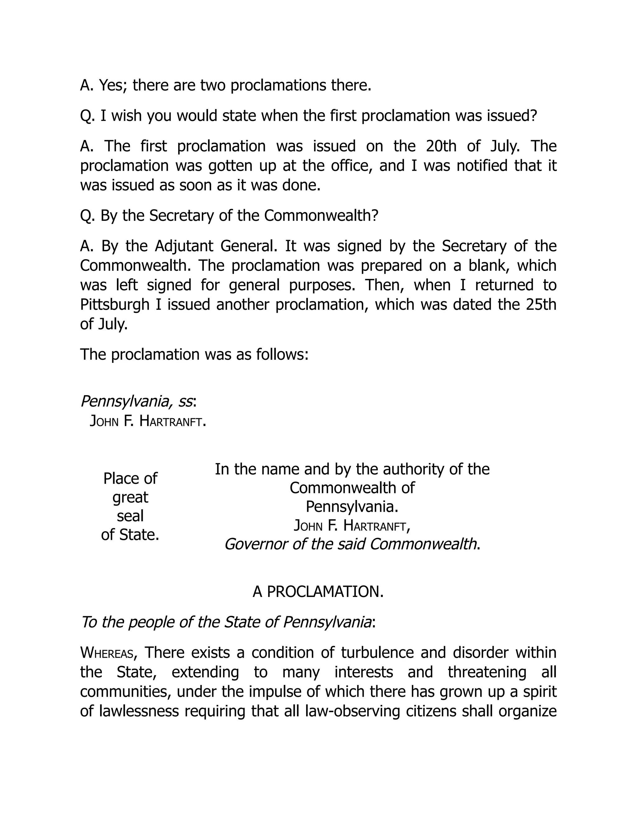 A. Yes; there are two proclamations there.
Q. I wish you would state when the first proclamation was issued?
A. The first proclamation was issued on the 20th of July. The
proclamation was gotten up at the office, and I was notified that it
was issued as soon as it was done.
Q. By the Secretary of the Commonwealth?
A. By the Adjutant General. It was signed by the Secretary of the
Commonwealth. The proclamation was prepared on a blank, which
was left signed for general purposes. Then, when I returned to
Pittsburgh I issued another proclamation, which was dated the 25th
of July.
The proclamation was as follows:
Pennsylvania, ss:
John F. Hartranft.
Place of
great
seal
of State.
In the name and by the authority of the
Commonwealth of
Pennsylvania.
John F. Hartranft,
Governor of the said Commonwealth.
A PROCLAMATION.
To the people of the State of Pennsylvania:
Whereas, There exists a condition of turbulence and disorder within
the State, extending to many interests and threatening all
communities, under the impulse of which there has grown up a spirit
of lawlessness requiring that all law-observing citizens shall organize
 
