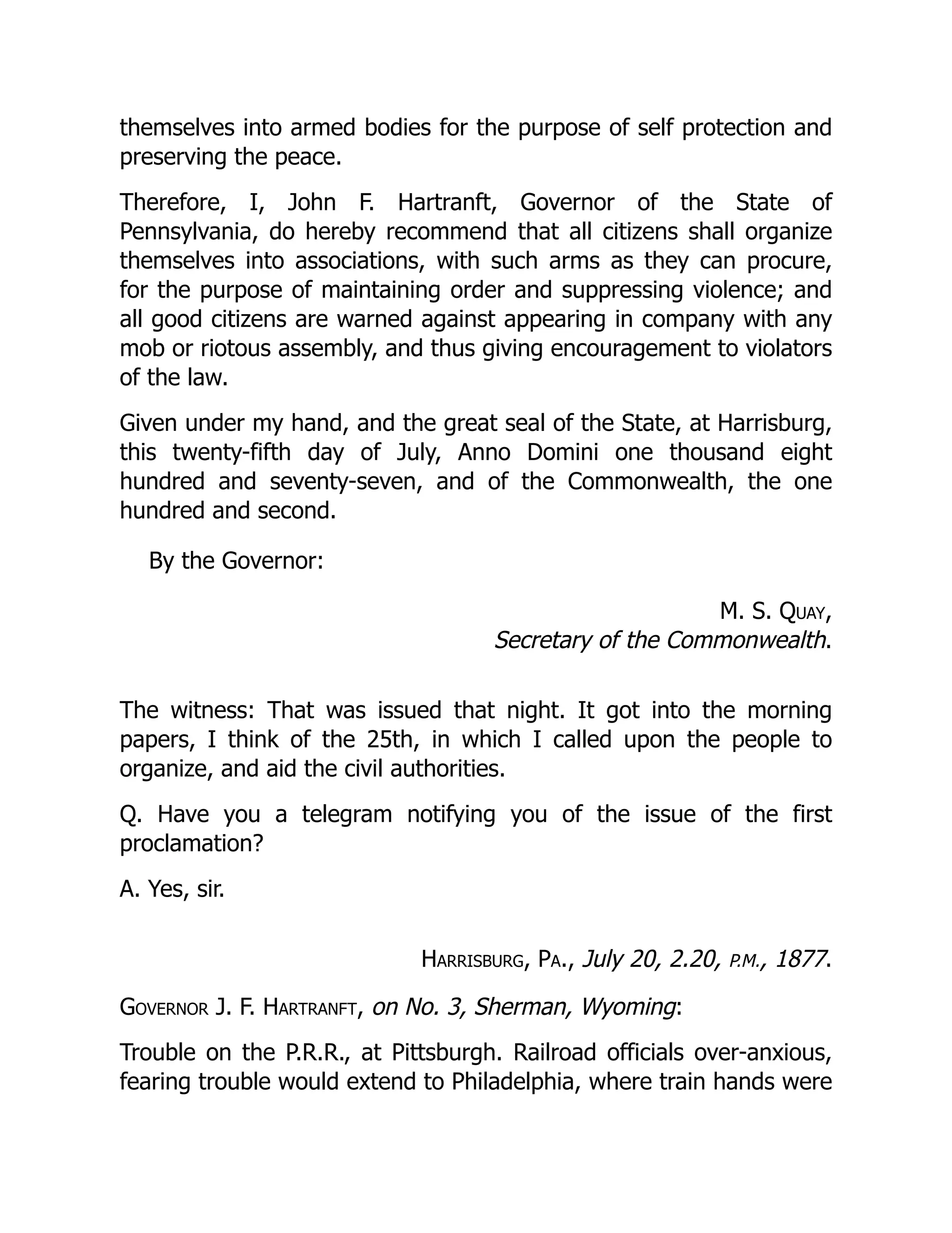 themselves into armed bodies for the purpose of self protection and
preserving the peace.
Therefore, I, John F. Hartranft, Governor of the State of
Pennsylvania, do hereby recommend that all citizens shall organize
themselves into associations, with such arms as they can procure,
for the purpose of maintaining order and suppressing violence; and
all good citizens are warned against appearing in company with any
mob or riotous assembly, and thus giving encouragement to violators
of the law.
Given under my hand, and the great seal of the State, at Harrisburg,
this twenty-fifth day of July, Anno Domini one thousand eight
hundred and seventy-seven, and of the Commonwealth, the one
hundred and second.
By the Governor:
M. S. Quay,
Secretary of the Commonwealth.
The witness: That was issued that night. It got into the morning
papers, I think of the 25th, in which I called upon the people to
organize, and aid the civil authorities.
Q. Have you a telegram notifying you of the issue of the first
proclamation?
A. Yes, sir.
Harrisburg, Pa., July 20, 2.20, P.M., 1877.
Governor J. F. Hartranft, on No. 3, Sherman, Wyoming:
Trouble on the P.R.R., at Pittsburgh. Railroad officials over-anxious,
fearing trouble would extend to Philadelphia, where train hands were
 