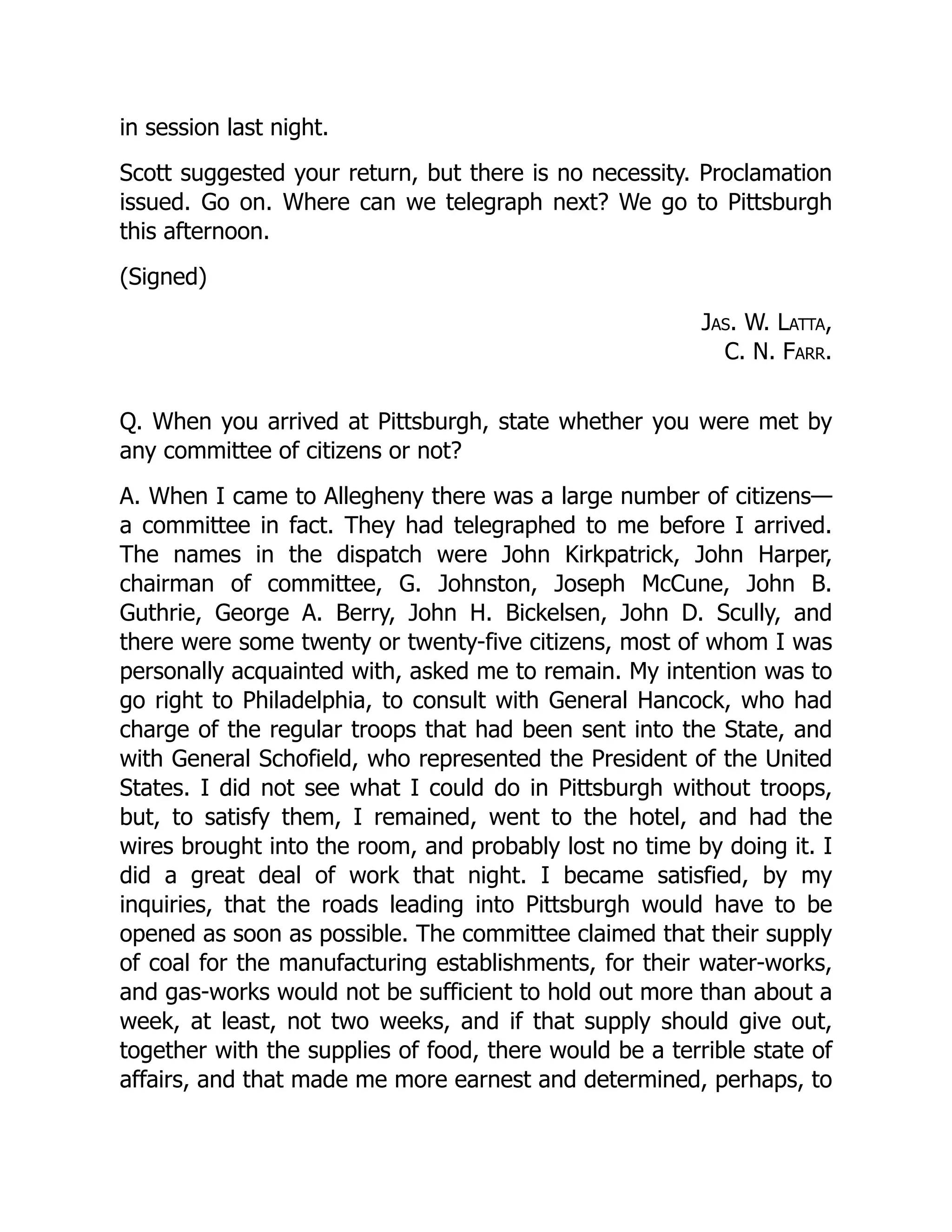 in session last night.
Scott suggested your return, but there is no necessity. Proclamation
issued. Go on. Where can we telegraph next? We go to Pittsburgh
this afternoon.
(Signed)
Jas. W. Latta,
C. N. Farr.
Q. When you arrived at Pittsburgh, state whether you were met by
any committee of citizens or not?
A. When I came to Allegheny there was a large number of citizens—
a committee in fact. They had telegraphed to me before I arrived.
The names in the dispatch were John Kirkpatrick, John Harper,
chairman of committee, G. Johnston, Joseph McCune, John B.
Guthrie, George A. Berry, John H. Bickelsen, John D. Scully, and
there were some twenty or twenty-five citizens, most of whom I was
personally acquainted with, asked me to remain. My intention was to
go right to Philadelphia, to consult with General Hancock, who had
charge of the regular troops that had been sent into the State, and
with General Schofield, who represented the President of the United
States. I did not see what I could do in Pittsburgh without troops,
but, to satisfy them, I remained, went to the hotel, and had the
wires brought into the room, and probably lost no time by doing it. I
did a great deal of work that night. I became satisfied, by my
inquiries, that the roads leading into Pittsburgh would have to be
opened as soon as possible. The committee claimed that their supply
of coal for the manufacturing establishments, for their water-works,
and gas-works would not be sufficient to hold out more than about a
week, at least, not two weeks, and if that supply should give out,
together with the supplies of food, there would be a terrible state of
affairs, and that made me more earnest and determined, perhaps, to
 