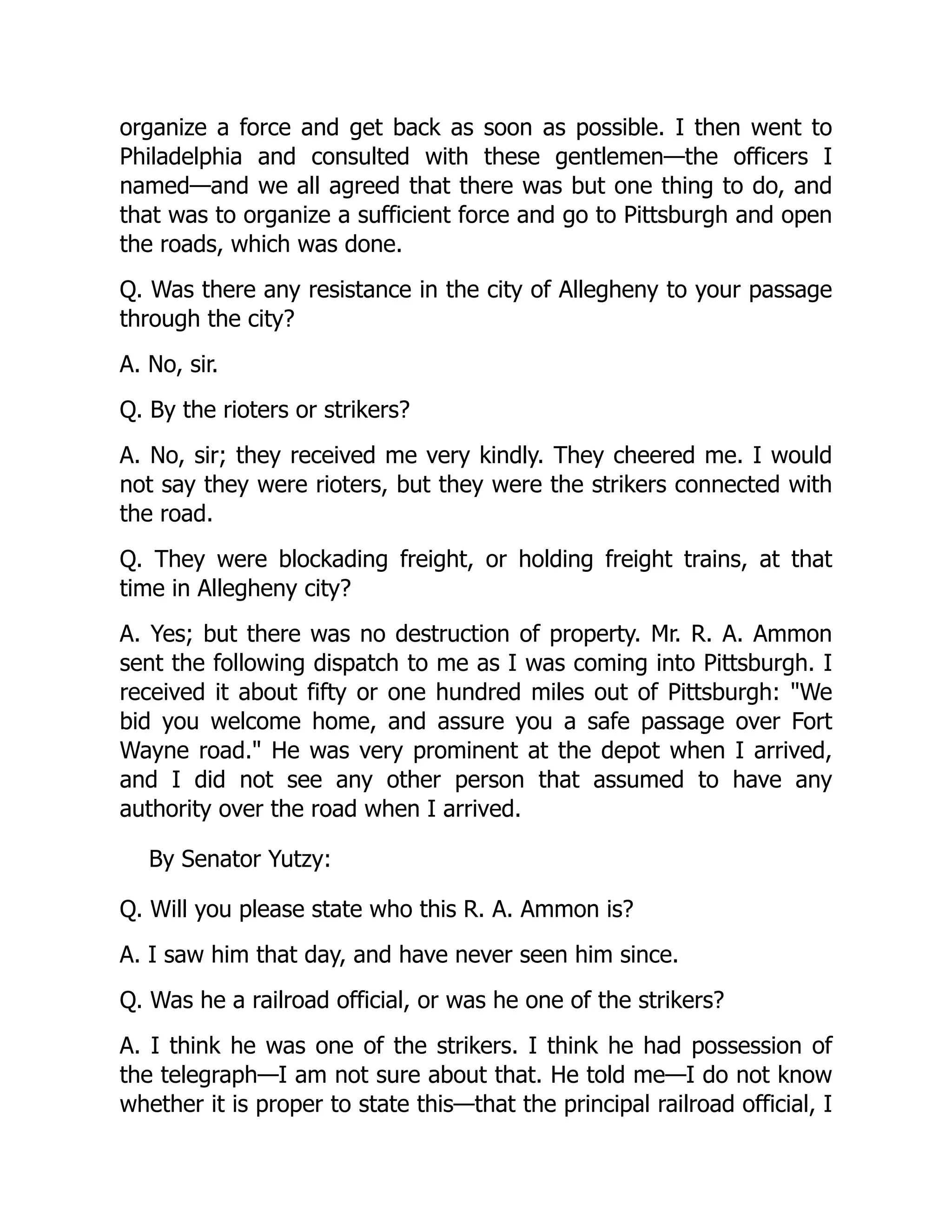 organize a force and get back as soon as possible. I then went to
Philadelphia and consulted with these gentlemen—the officers I
named—and we all agreed that there was but one thing to do, and
that was to organize a sufficient force and go to Pittsburgh and open
the roads, which was done.
Q. Was there any resistance in the city of Allegheny to your passage
through the city?
A. No, sir.
Q. By the rioters or strikers?
A. No, sir; they received me very kindly. They cheered me. I would
not say they were rioters, but they were the strikers connected with
the road.
Q. They were blockading freight, or holding freight trains, at that
time in Allegheny city?
A. Yes; but there was no destruction of property. Mr. R. A. Ammon
sent the following dispatch to me as I was coming into Pittsburgh. I
received it about fifty or one hundred miles out of Pittsburgh: We
bid you welcome home, and assure you a safe passage over Fort
Wayne road. He was very prominent at the depot when I arrived,
and I did not see any other person that assumed to have any
authority over the road when I arrived.
By Senator Yutzy:
Q. Will you please state who this R. A. Ammon is?
A. I saw him that day, and have never seen him since.
Q. Was he a railroad official, or was he one of the strikers?
A. I think he was one of the strikers. I think he had possession of
the telegraph—I am not sure about that. He told me—I do not know
whether it is proper to state this—that the principal railroad official, I
 