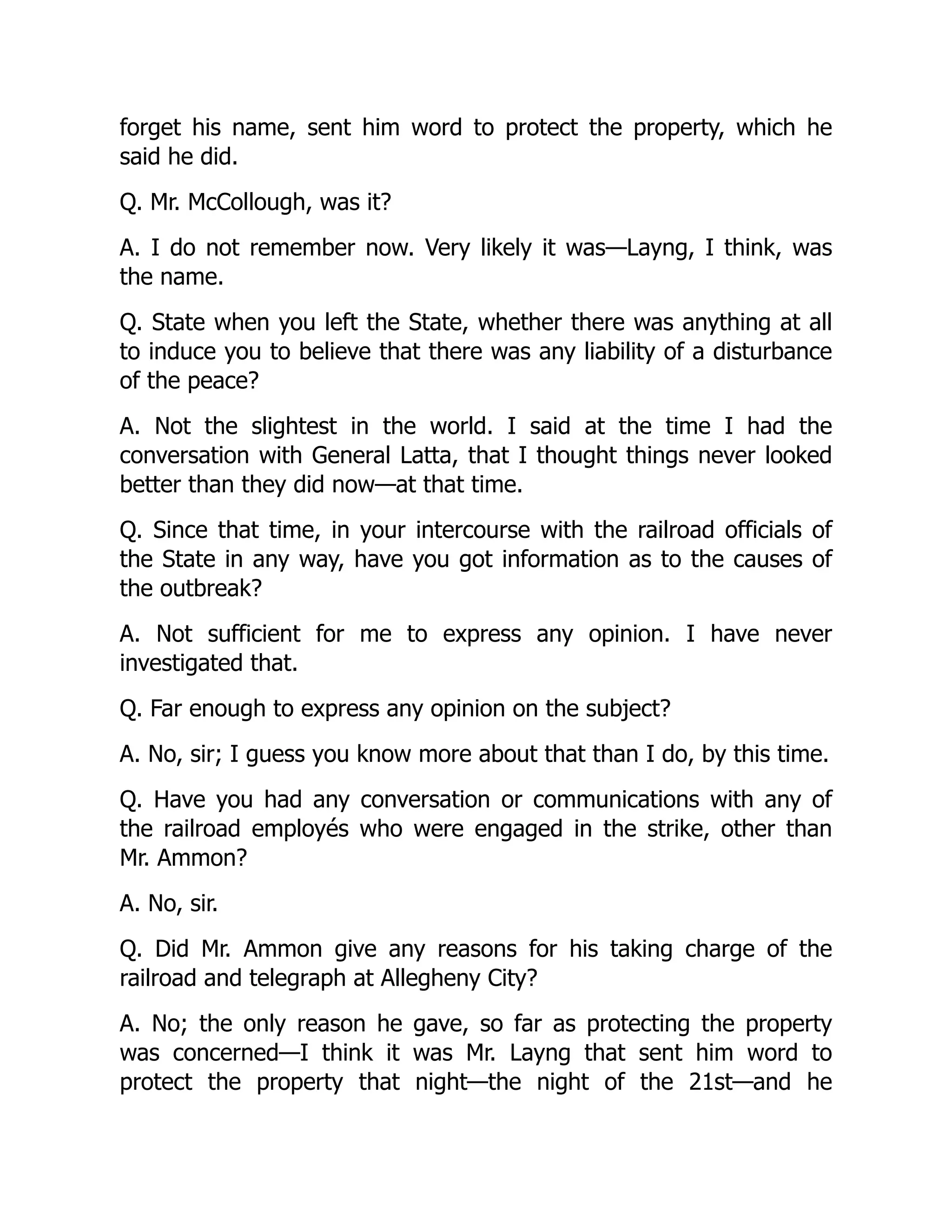 forget his name, sent him word to protect the property, which he
said he did.
Q. Mr. McCollough, was it?
A. I do not remember now. Very likely it was—Layng, I think, was
the name.
Q. State when you left the State, whether there was anything at all
to induce you to believe that there was any liability of a disturbance
of the peace?
A. Not the slightest in the world. I said at the time I had the
conversation with General Latta, that I thought things never looked
better than they did now—at that time.
Q. Since that time, in your intercourse with the railroad officials of
the State in any way, have you got information as to the causes of
the outbreak?
A. Not sufficient for me to express any opinion. I have never
investigated that.
Q. Far enough to express any opinion on the subject?
A. No, sir; I guess you know more about that than I do, by this time.
Q. Have you had any conversation or communications with any of
the railroad employés who were engaged in the strike, other than
Mr. Ammon?
A. No, sir.
Q. Did Mr. Ammon give any reasons for his taking charge of the
railroad and telegraph at Allegheny City?
A. No; the only reason he gave, so far as protecting the property
was concerned—I think it was Mr. Layng that sent him word to
protect the property that night—the night of the 21st—and he
 