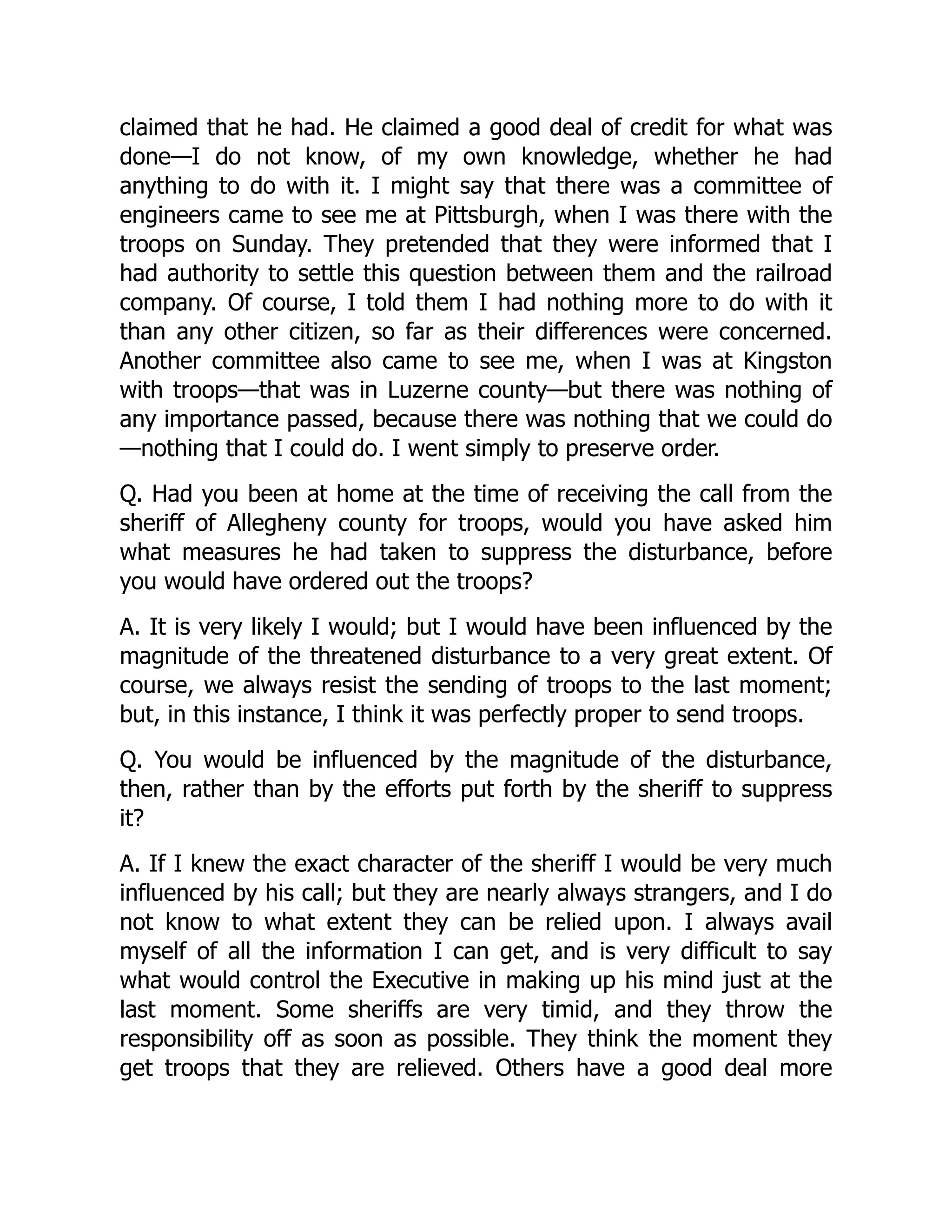 claimed that he had. He claimed a good deal of credit for what was
done—I do not know, of my own knowledge, whether he had
anything to do with it. I might say that there was a committee of
engineers came to see me at Pittsburgh, when I was there with the
troops on Sunday. They pretended that they were informed that I
had authority to settle this question between them and the railroad
company. Of course, I told them I had nothing more to do with it
than any other citizen, so far as their differences were concerned.
Another committee also came to see me, when I was at Kingston
with troops—that was in Luzerne county—but there was nothing of
any importance passed, because there was nothing that we could do
—nothing that I could do. I went simply to preserve order.
Q. Had you been at home at the time of receiving the call from the
sheriff of Allegheny county for troops, would you have asked him
what measures he had taken to suppress the disturbance, before
you would have ordered out the troops?
A. It is very likely I would; but I would have been influenced by the
magnitude of the threatened disturbance to a very great extent. Of
course, we always resist the sending of troops to the last moment;
but, in this instance, I think it was perfectly proper to send troops.
Q. You would be influenced by the magnitude of the disturbance,
then, rather than by the efforts put forth by the sheriff to suppress
it?
A. If I knew the exact character of the sheriff I would be very much
influenced by his call; but they are nearly always strangers, and I do
not know to what extent they can be relied upon. I always avail
myself of all the information I can get, and is very difficult to say
what would control the Executive in making up his mind just at the
last moment. Some sheriffs are very timid, and they throw the
responsibility off as soon as possible. They think the moment they
get troops that they are relieved. Others have a good deal more
 