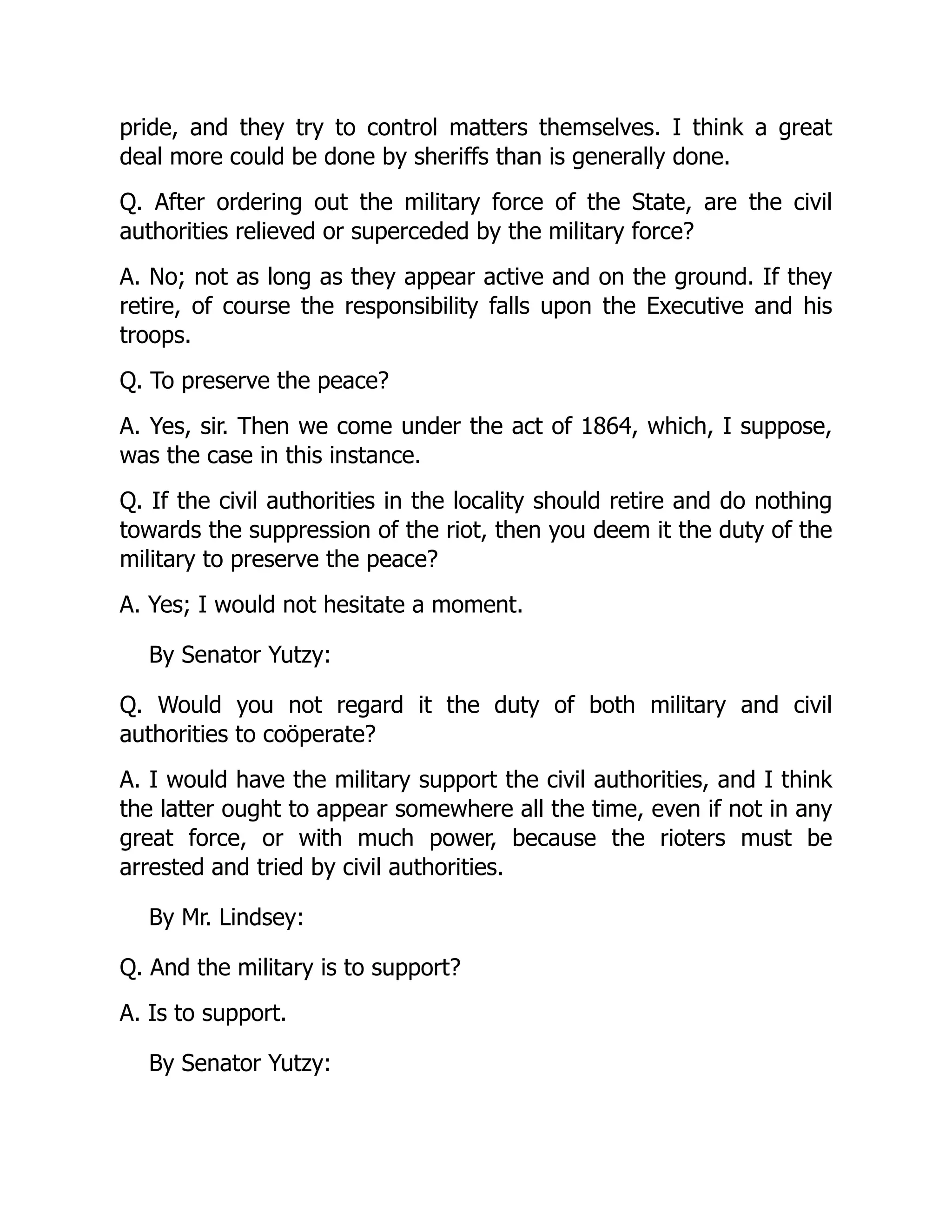 pride, and they try to control matters themselves. I think a great
deal more could be done by sheriffs than is generally done.
Q. After ordering out the military force of the State, are the civil
authorities relieved or superceded by the military force?
A. No; not as long as they appear active and on the ground. If they
retire, of course the responsibility falls upon the Executive and his
troops.
Q. To preserve the peace?
A. Yes, sir. Then we come under the act of 1864, which, I suppose,
was the case in this instance.
Q. If the civil authorities in the locality should retire and do nothing
towards the suppression of the riot, then you deem it the duty of the
military to preserve the peace?
A. Yes; I would not hesitate a moment.
By Senator Yutzy:
Q. Would you not regard it the duty of both military and civil
authorities to coöperate?
A. I would have the military support the civil authorities, and I think
the latter ought to appear somewhere all the time, even if not in any
great force, or with much power, because the rioters must be
arrested and tried by civil authorities.
By Mr. Lindsey:
Q. And the military is to support?
A. Is to support.
By Senator Yutzy:
 