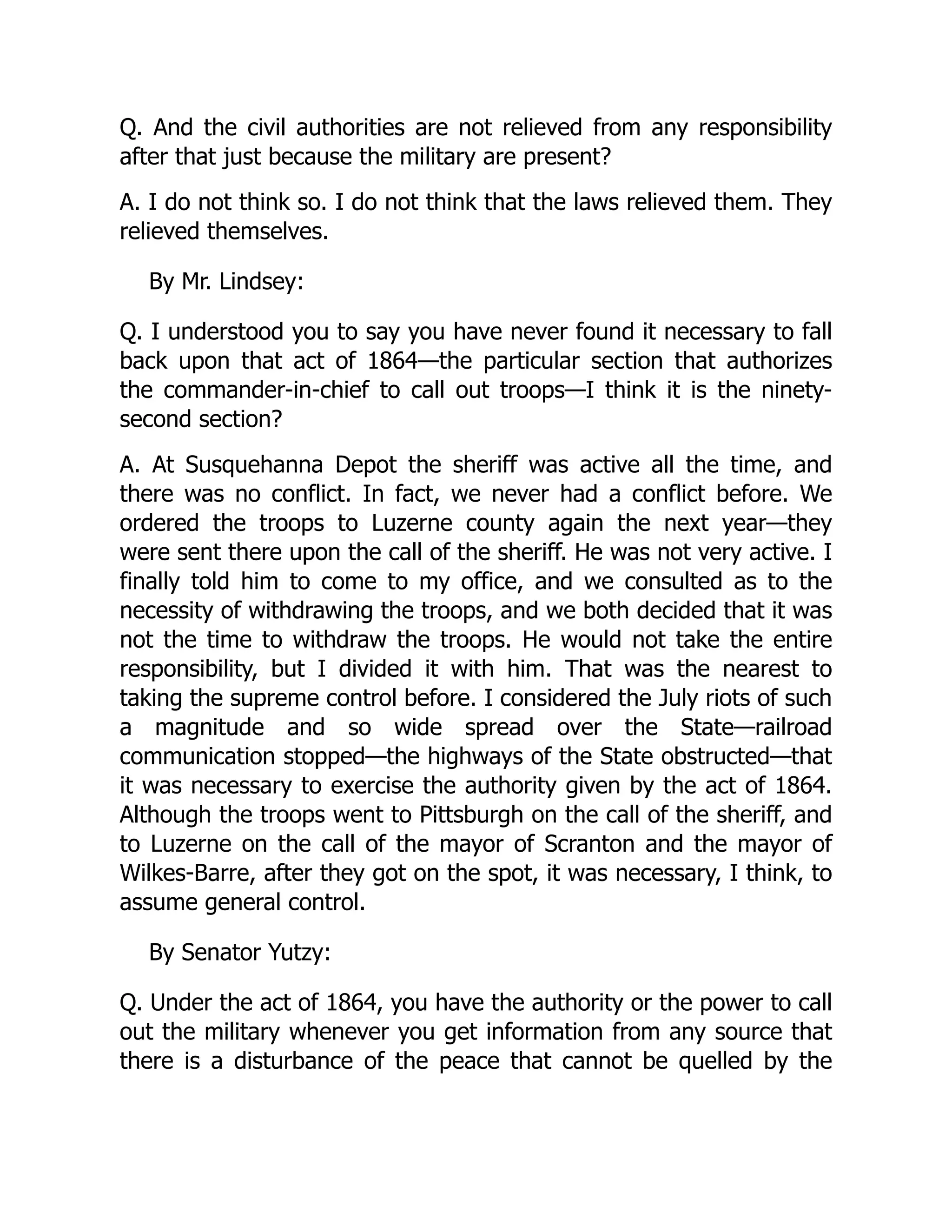 Q. And the civil authorities are not relieved from any responsibility
after that just because the military are present?
A. I do not think so. I do not think that the laws relieved them. They
relieved themselves.
By Mr. Lindsey:
Q. I understood you to say you have never found it necessary to fall
back upon that act of 1864—the particular section that authorizes
the commander-in-chief to call out troops—I think it is the ninety-
second section?
A. At Susquehanna Depot the sheriff was active all the time, and
there was no conflict. In fact, we never had a conflict before. We
ordered the troops to Luzerne county again the next year—they
were sent there upon the call of the sheriff. He was not very active. I
finally told him to come to my office, and we consulted as to the
necessity of withdrawing the troops, and we both decided that it was
not the time to withdraw the troops. He would not take the entire
responsibility, but I divided it with him. That was the nearest to
taking the supreme control before. I considered the July riots of such
a magnitude and so wide spread over the State—railroad
communication stopped—the highways of the State obstructed—that
it was necessary to exercise the authority given by the act of 1864.
Although the troops went to Pittsburgh on the call of the sheriff, and
to Luzerne on the call of the mayor of Scranton and the mayor of
Wilkes-Barre, after they got on the spot, it was necessary, I think, to
assume general control.
By Senator Yutzy:
Q. Under the act of 1864, you have the authority or the power to call
out the military whenever you get information from any source that
there is a disturbance of the peace that cannot be quelled by the
 