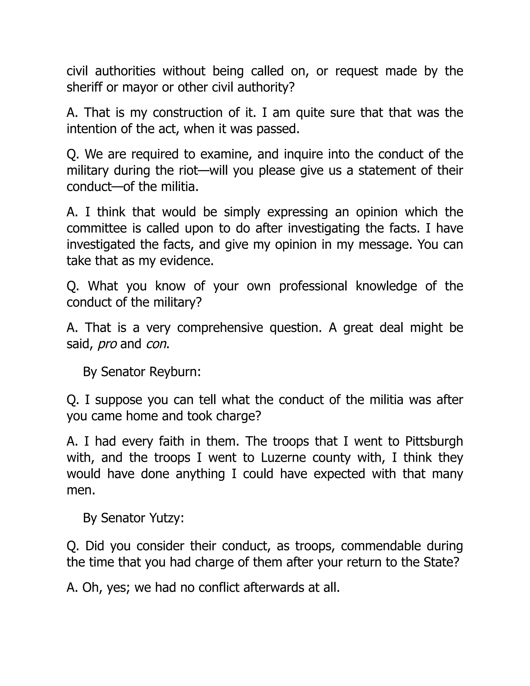 civil authorities without being called on, or request made by the
sheriff or mayor or other civil authority?
A. That is my construction of it. I am quite sure that that was the
intention of the act, when it was passed.
Q. We are required to examine, and inquire into the conduct of the
military during the riot—will you please give us a statement of their
conduct—of the militia.
A. I think that would be simply expressing an opinion which the
committee is called upon to do after investigating the facts. I have
investigated the facts, and give my opinion in my message. You can
take that as my evidence.
Q. What you know of your own professional knowledge of the
conduct of the military?
A. That is a very comprehensive question. A great deal might be
said, pro and con.
By Senator Reyburn:
Q. I suppose you can tell what the conduct of the militia was after
you came home and took charge?
A. I had every faith in them. The troops that I went to Pittsburgh
with, and the troops I went to Luzerne county with, I think they
would have done anything I could have expected with that many
men.
By Senator Yutzy:
Q. Did you consider their conduct, as troops, commendable during
the time that you had charge of them after your return to the State?
A. Oh, yes; we had no conflict afterwards at all.
 