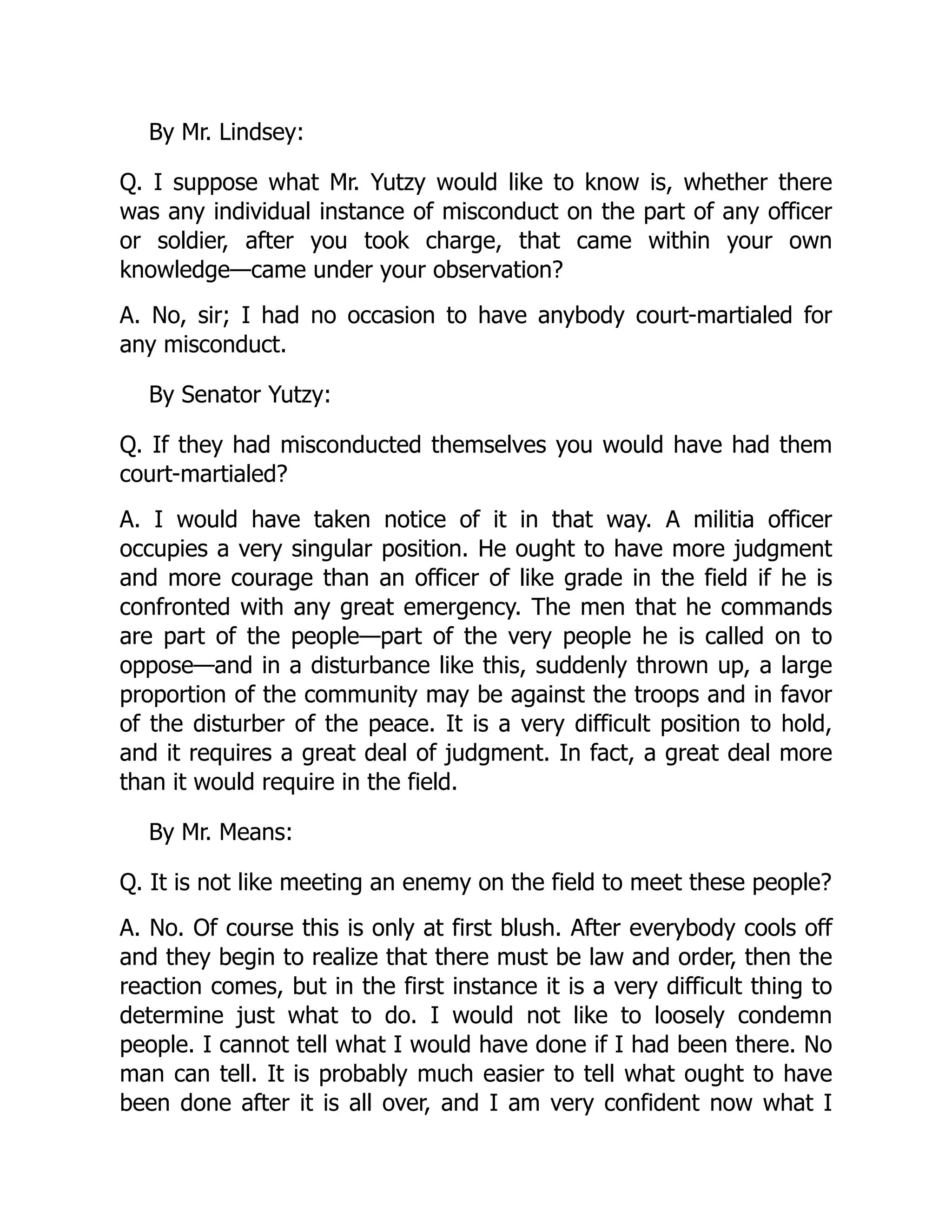 By Mr. Lindsey:
Q. I suppose what Mr. Yutzy would like to know is, whether there
was any individual instance of misconduct on the part of any officer
or soldier, after you took charge, that came within your own
knowledge—came under your observation?
A. No, sir; I had no occasion to have anybody court-martialed for
any misconduct.
By Senator Yutzy:
Q. If they had misconducted themselves you would have had them
court-martialed?
A. I would have taken notice of it in that way. A militia officer
occupies a very singular position. He ought to have more judgment
and more courage than an officer of like grade in the field if he is
confronted with any great emergency. The men that he commands
are part of the people—part of the very people he is called on to
oppose—and in a disturbance like this, suddenly thrown up, a large
proportion of the community may be against the troops and in favor
of the disturber of the peace. It is a very difficult position to hold,
and it requires a great deal of judgment. In fact, a great deal more
than it would require in the field.
By Mr. Means:
Q. It is not like meeting an enemy on the field to meet these people?
A. No. Of course this is only at first blush. After everybody cools off
and they begin to realize that there must be law and order, then the
reaction comes, but in the first instance it is a very difficult thing to
determine just what to do. I would not like to loosely condemn
people. I cannot tell what I would have done if I had been there. No
man can tell. It is probably much easier to tell what ought to have
been done after it is all over, and I am very confident now what I
 