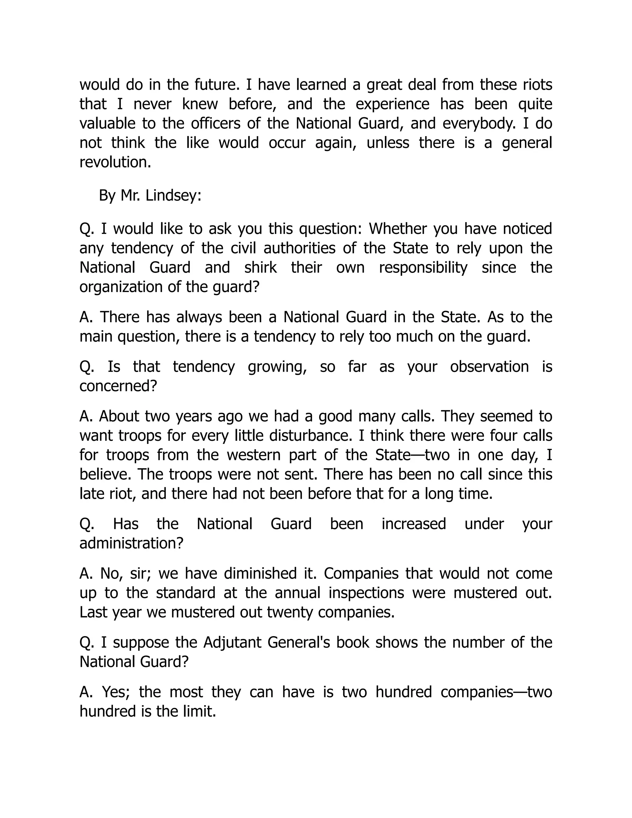 would do in the future. I have learned a great deal from these riots
that I never knew before, and the experience has been quite
valuable to the officers of the National Guard, and everybody. I do
not think the like would occur again, unless there is a general
revolution.
By Mr. Lindsey:
Q. I would like to ask you this question: Whether you have noticed
any tendency of the civil authorities of the State to rely upon the
National Guard and shirk their own responsibility since the
organization of the guard?
A. There has always been a National Guard in the State. As to the
main question, there is a tendency to rely too much on the guard.
Q. Is that tendency growing, so far as your observation is
concerned?
A. About two years ago we had a good many calls. They seemed to
want troops for every little disturbance. I think there were four calls
for troops from the western part of the State—two in one day, I
believe. The troops were not sent. There has been no call since this
late riot, and there had not been before that for a long time.
Q. Has the National Guard been increased under your
administration?
A. No, sir; we have diminished it. Companies that would not come
up to the standard at the annual inspections were mustered out.
Last year we mustered out twenty companies.
Q. I suppose the Adjutant General's book shows the number of the
National Guard?
A. Yes; the most they can have is two hundred companies—two
hundred is the limit.
 
