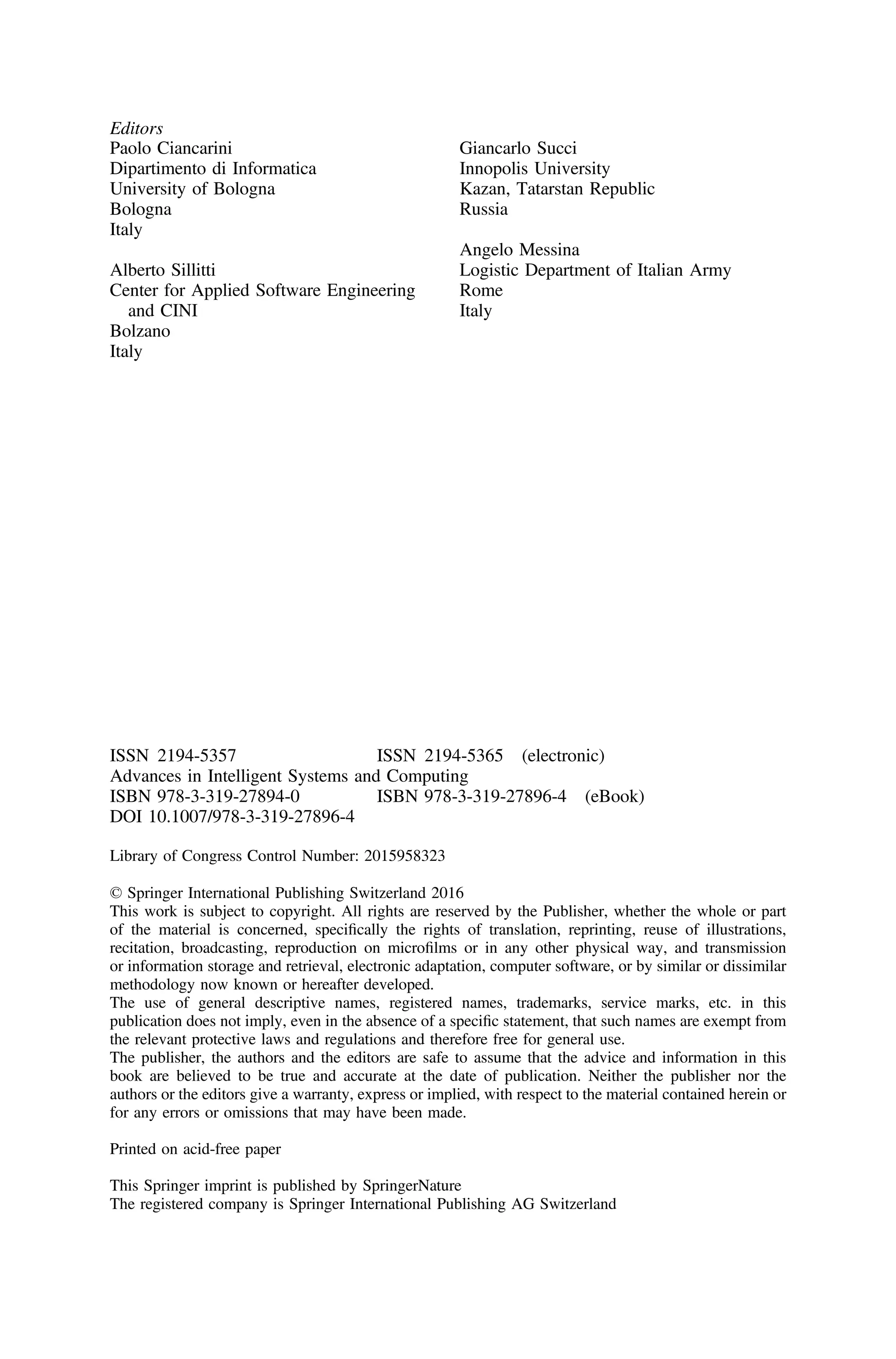 Editors
Paolo Ciancarini
Dipartimento di Informatica
University of Bologna
Bologna
Italy
Alberto Sillitti
Center for Applied Software Engineering
and CINI
Bolzano
Italy
Giancarlo Succi
Innopolis University
Kazan, Tatarstan Republic
Russia
Angelo Messina
Logistic Department of Italian Army
Rome
Italy
ISSN 2194-5357 ISSN 2194-5365 (electronic)
Advances in Intelligent Systems and Computing
ISBN 978-3-319-27894-0 ISBN 978-3-319-27896-4 (eBook)
DOI 10.1007/978-3-319-27896-4
Library of Congress Control Number: 2015958323
© Springer International Publishing Switzerland 2016
This work is subject to copyright. All rights are reserved by the Publisher, whether the whole or part
of the material is concerned, speciﬁcally the rights of translation, reprinting, reuse of illustrations,
recitation, broadcasting, reproduction on microﬁlms or in any other physical way, and transmission
or information storage and retrieval, electronic adaptation, computer software, or by similar or dissimilar
methodology now known or hereafter developed.
The use of general descriptive names, registered names, trademarks, service marks, etc. in this
publication does not imply, even in the absence of a speciﬁc statement, that such names are exempt from
the relevant protective laws and regulations and therefore free for general use.
The publisher, the authors and the editors are safe to assume that the advice and information in this
book are believed to be true and accurate at the date of publication. Neither the publisher nor the
authors or the editors give a warranty, express or implied, with respect to the material contained herein or
for any errors or omissions that may have been made.
Printed on acid-free paper
This Springer imprint is published by SpringerNature
The registered company is Springer International Publishing AG Switzerland
 