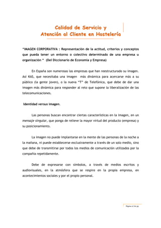 CCCaaallliiidddaaaddd dddeee SSSeeerrrvvviiiccciiiooo yyy
AAAttteeennnccciiióóónnn aaalll CCCllliiieeennnttteee eeennn HHHooosssttteeellleeerrríííaaa
Página 27 de 59
“IMAGEN CORPORATIVA : Representación de la actitud, criterios y conceptos
que pueda tener un entorno o colectivo determinado de una empresa u
organización “ (Del Diccionario de Economía y Empresa)
En España son numerosas las empresas que han reestructurado su imagen.
Así KAS, que necesitaba una imagen más dinámica para acercarse más a su
público (la gente joven), o la nueva “T” de Telefónica, que debe de dar una
imagen más dinámica para responder al reto que supone la liberalización de las
telecomunicaciones.
Identidad versus imagen.
Las personas buscan encontrar ciertas características en la imagen, en un
mensaje singular, que ponga de relieve la mayor virtud del producto (empresa) y
su posicionamiento.
La imagen no puede implantarse en la mente de las personas de la noche a
la mañana, ni puede establecerse exclusivamente a través de un solo medio, sino
que debe de transmitirse por todos los medios de comunicación utilizados por la
compañía repetidamente.
Debe de expresarse con símbolos, a través de medios escritos y
audiovisuales, en la atmósfera que se respire en la propia empresa, en
acontecimientos sociales y por el propio personal.
 