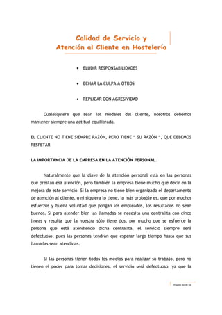 CCCaaallliiidddaaaddd dddeee SSSeeerrrvvviiiccciiiooo yyy
AAAttteeennnccciiióóónnn aaalll CCCllliiieeennnttteee eeennn HHHooosssttteeellleeerrríííaaa
Página 32 de 59
• ELUDIR RESPONSABILIDADES
• ECHAR LA CULPA A OTROS
• REPLICAR CON AGRESIVIDAD
Cualesquiera que sean los modales del cliente, nosotros debemos
mantener siempre una actitud equilibrada.
EL CLIENTE NO TIENE SIEMPRE RAZÓN, PERO TIENE “ SU RAZÓN “, QUE DEBEMOS
RESPETAR
LA IMPORTANCIA DE LA EMPRESA EN LA ATENCIÓN PERSONAL.
Naturalmente que la clave de la atención personal está en las personas
que prestan esa atención, pero también la empresa tiene mucho que decir en la
mejora de este servicio. Si la empresa no tiene bien organizado el departamento
de atención al cliente, o ni siquiera lo tiene, lo más probable es, que por muchos
esfuerzos y buena voluntad que pongan los empleados, los resultados no sean
buenos. Si para atender bien las llamadas se necesita una centralita con cinco
líneas y resulta que la nuestra sólo tiene dos, por mucho que se esfuerce la
persona que está atendiendo dicha centralita, el servicio siempre será
defectuoso, pues las personas tendrán que esperar largo tiempo hasta que sus
llamadas sean atendidas.
Si las personas tienen todos los medios para realizar su trabajo, pero no
tienen el poder para tomar decisiones, el servicio será defectuoso, ya que la
 