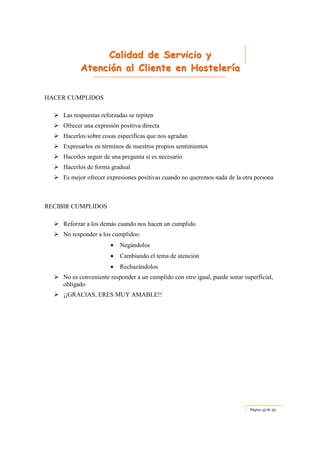 CCCaaallliiidddaaaddd dddeee SSSeeerrrvvviiiccciiiooo yyy
AAAttteeennnccciiióóónnn aaalll CCCllliiieeennnttteee eeennn HHHooosssttteeellleeerrríííaaa
Página 35 de 59
HACER CUMPLIDOS
Las respuestas reforzadas se repiten
Ofrecer una expresión positiva directa
Hacerlos sobre cosas específicas que nos agradan
Expresarlos en términos de nuestros propios sentimientos
Hacerlos seguir de una pregunta si es necesario
Hacerlos de forma gradual
Es mejor ofrecer expresiones positivas cuando no queremos nada de la otra persona
RECIBIR CUMPLIDOS
Reforzar a los demás cuando nos hacen un cumplido
No responder a los cumplidos:
• Negándolos
• Cambiando el tema de atención
• Rechazándolos
No es conveniente responder a un cumplido con otro igual, puede sonar superficial,
obligado
¡¡GRACIAS, ERES MUY AMABLE!!
 
